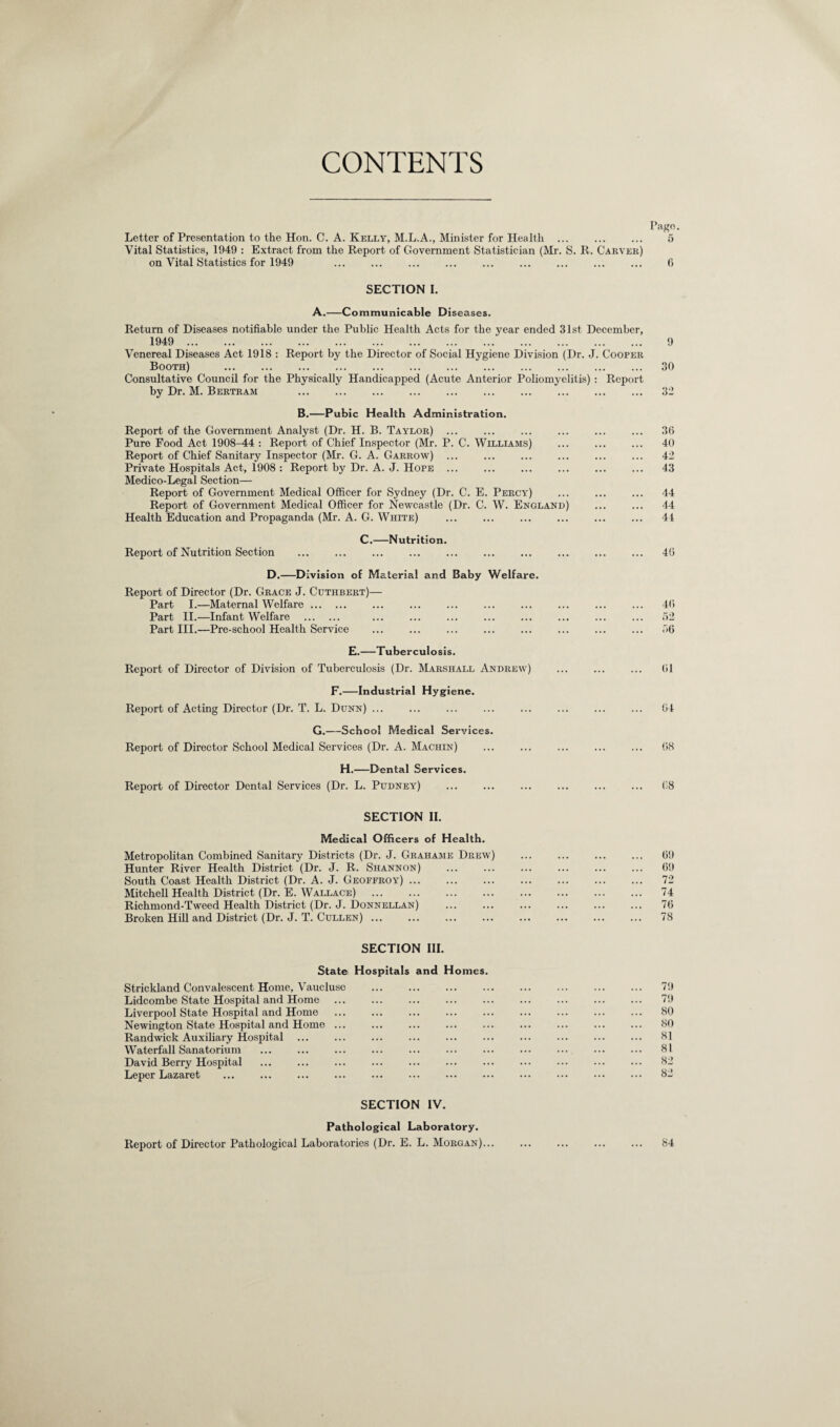 CONTENTS Pago. Letter of Presentation to the Hon. C. A. Kelly, M.L.A., Minister for Health . 5 Vital Statistics, 1949 : Extract from the Report of Government Statistician (Mr. S. R. Carveh) on Vital Statistics for 1949 ... ... ... ... ... ... ... ... ... 6 SECTION I. A.—Communicable Diseases. Return of Diseases notifiable under the Public Health Acts for the year ended 31st December, 1949 . Venereal Diseases Act 1918 : Report by the Director of Social Hygiene Division (Dr. J. Cooper Booth) . 30 Consultative Council for the Physically Handicapped (Acute Anterior Poliomj'elitis) : Report by Dr. M. Bertram 32 B.—Pubic Health Administration. Report of the Government Analyst (Dr. H. B. Taylor) ... ... ... ... ... ... 36 Pure Food Act 1908^4 : Report of Chief Inspector (Mr. P. C. Williams) ... ... ... 40 Report of Chief Sanitary Inspector (Mr. G. A. Garrow) ... ... ... ... ... ... 42 Private Hospitals Act, 1908 : Report by Dr. A. J. Hope ... ... ... ... ... ... 43 Medico-Legal Section— Report of Government Medical Officer for Sydney (Dr. C. E. Percy) ... ... ... 44 Report of Government Medical Officer for Newcastle (Dr. C. W. England) ... ... 44 Health Education and Propaganda (Mr. A. G. White) ... ... ... ... ... ... 44 C.—Nutrition. Report of Nutrition Section . 46 D.—Division of Material and Baby Welfare. Report of Director (Dr. Grace J. Cuthjbert)— Part I.—Maternal Welfare. ... ... ... ... ... ... ... ... 46 Part II.—Infant Welfare . ... ... ... ... ... ... ... ... 62 Part III.—Pre-school Health Service ... ... ... ... ... ... ... ... 66 E.—Tuberculosis. Report of Director of Division of Tuberculosis (Dr. Marshall Andrew) ... ... ... 61 F.—Industrial Hygiene. Report of Acting Director (Dr. T. L. Dunn) ... ... ... ... ... ... ... ... 64 G.—School Medical Services. Report of Director School Medical Services (Dr. A. Machin) ... ... ... ... ... 68 H.—Dental Services. Report of Director Dental Services (Dr. L. Pudney) ... ... ... ... ... ... 68 SECTION II. Medical Officers of Health. Metropolitan Combined Sanitary Districts (Dr. J. Grahame Drew) ... ... ... ... 69 Hunter River Health District (Dr. J. R. Shannon) ... ... ... ... ... ... 69 South Coast Health District (Dr. A. J. Geofproy). 72 Mitchell Health District (Dr. E. Wallace) ... ... ... ... ... ... ... ... 74 Richmond-Tweed Health District (Dr. J. Donnellan) ... ... ... ... ... ... 76 Broken Hill and District (Dr. J. T. Cullen). 78 SECTION III. State Hospitals and Homes. Strickland Convalescent Home, Vaucluse . 79 Lidcombe State Hospital and Home ... ... ... ... ... ... ... ... ... 79 Liverpool State Hospital and Home . 80 Newington State Hospital and Home ... ... ... ... ... ... ... ... ... 80 Randwick Auxiliary Hospital ... ... ... ... ... ... ... ... ... ... 81 Waterfall Sanatorium . 81 David Berry Hospital ... ... ... ... ... ... ... ... ••• ••• ••• 82 Leper Lazaret ... ... ... ... ... ... ... ... ••• ••• ••• ••• 82 SECTION IV. Pathological Laboratory. Report of Director Pathological Laboratories (Dr. E. L. Morgan)... ... ... ... ... 84