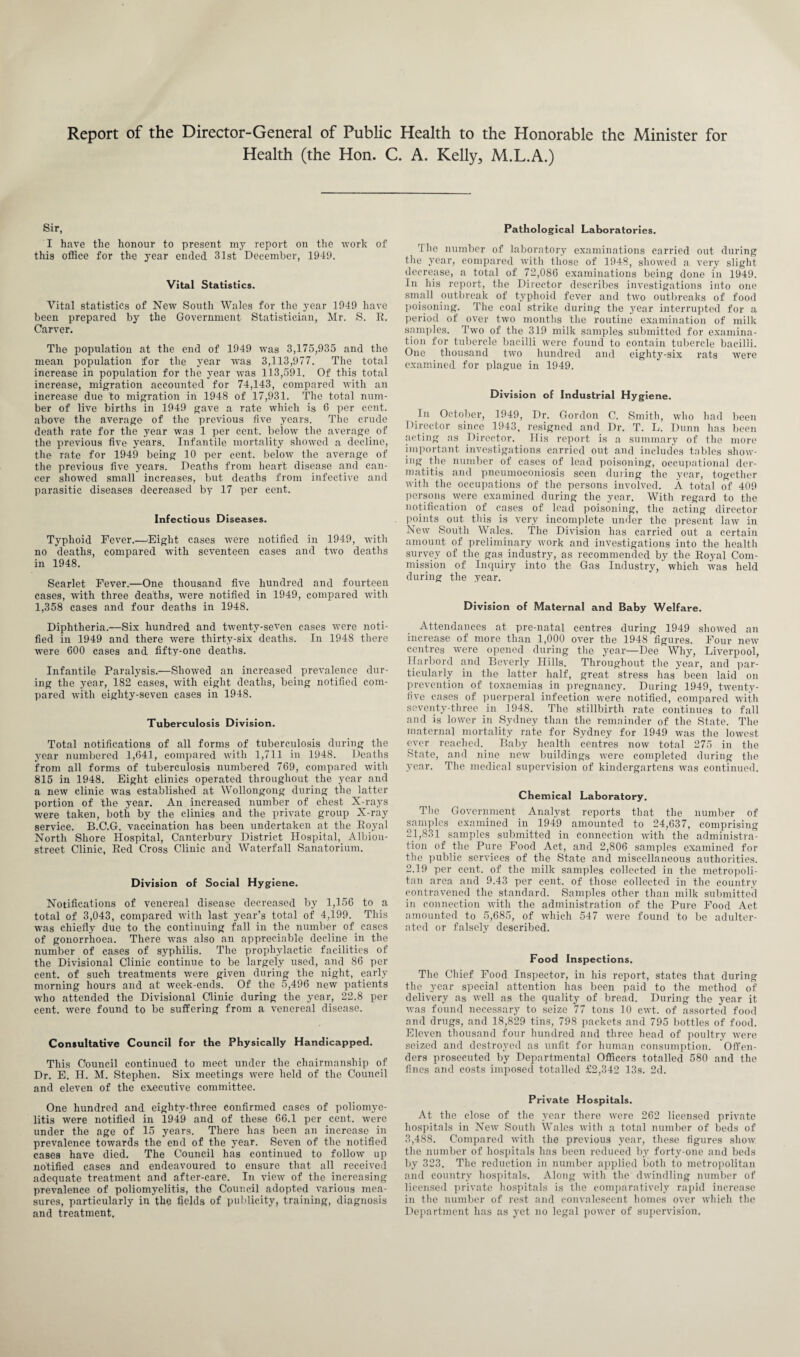 Report of the Director-General of Public Health to the Honorable the Minister for Health (the Hon. C. A. Kelly, M.L.A.) Sir, I have the honour to present my report on the work of this office for the year ended 31st December, 1949. Vital Statistics. Vital statistics of New South Wales for the year 1949 have been prepared by the Government Statistician, Mr. S. B. Carver. The population at the end of 1949 was 3,175,935 and the mean population for the year was 3,113,977. The total increase in population for the year was 113,591. Of this total increase, migration accounted for 74,143, compared with an increase due to migration in 1948 of 17,931. The total num¬ ber of live births in 1949 gave a rate which is 6 per cent, above the average of the previous five years. The crude death rate for the year was 1 per cent, below the average of the previous five years. Infantile mortality showed a decline, the rate for 1949 being 10 per cent, below the average of the previous five years. Deaths from heart disease and can¬ cer showed small increases, but deaths from infective and parasitic diseases decreased by 17 per cent. Infectious Diseases. Typhoid Fever.—'Eight cases were notified in 1949, with no deaths, compared with seventeen cases and two deaths in 1948. Scarlet Fever.—One thousand five hundred and fourteen cases, with three deaths, were notified in 1949, compared with 1,358 cases and four deaths in 1948. Diphtheria.—Six hundred and twenty-seven cases were noti¬ fied in 1949 and there were thirty-six deaths. In 194S there were 600 cases and fifty-one deaths. Infantile Paralysis.—Showed an increased prevalence dur¬ ing the year, 182 cases, with eight deaths, being notified com¬ pared with eiglity-seven cases in 1948. Tuberculosis Division. Total notifications of all forms of tuberculosis during the year numbered 1,641, compared with 1,711 in 1948. Deaths from all forms of tuberculosis numbered 769, compared with 815 in 1948. Eight clinics operated throughout the year and a new clinic was established at Wollongong during the latter portion of the year. An increased number of chest X-rays were taken, both by the clinics and the private group X-ray service. B.C.G. vaccination has been undertaken at the Eoyal North Shore Hospital, Canterbury District Hospital, Albion- street Clinic, Bed Cross Clinic and Waterfall Sanatorium. Division of Social Hygiene. Notifications of venereal disease decreased by 1,156 to a total of 3,043, compared with last year’s total of 4,199. This was chiefly due to the continuing fall in the number of cases of gonorrhoea. There was also an appreciable decline in the number of cases of syphilis. The prophylactic facilities of the Divisional Clinic continue to be largely used, and 86 per cent, of such treatments were given during the night, early morning hours and at week-ends. Of the 5,496 new patients who attended the Divisional Clinic during the year, 22.8 per cent, were found to be suffering from a venereal disease. Consultative Council for the Physically Handicapped. This Council continued to meet under the chairmanship of Dr. E. H. M. Stephen. Six meetings were held of the Council and eleven of the executive committee. One hundred and eighty-tliree confirmed cases of poliomye¬ litis were notified in 1949 and of these 66.1 per cent, were under the age of 15 years. There has been an increase in prevalence towards the end of the year. Seven of the notified cases have died. The Council has continued to follow up notified cases and endeavoured to ensure that all received adequate treatment and after-care. In view of the increasing prevalence of poliomyelitis, the Council adopted various mea¬ sures, particularly in the fields of publicity, training, diagnosis and treatment. Pathological Laboratories. The number of laboratory examinations carried out during the year, compared with those of 1948, showed a very slight decrease, a total of 72,086 examinations being done in 1949. In his report, the Director describes investigations into one small outbreak of typhoid fever and two outbreaks of food poisoning. The coal strike during the year interrupted for a period of over two months the routine examination of milk samples. Two of the 319 milk samples submitted for examina¬ tion for tubercle bacilli were found to contain tubercle bacilli. One thousand two hundred and eighty-six rats were examined for plague in 1949. Division of Industrial Hygiene. In October, 1949, Dr. Gordon C. Smith, who had been Director since 1943, resigned and Dr. T. L. Dunn has been acting as Director. His report is a summary of the more important investigations carried out and includes tables show¬ ing the number of cases of lead poisoning, occupational der¬ matitis and pneumoconiosis seen during the year, together with the occupations of the persons involved. A total of 409 persons were examined during the year. With regard to the notification of cases of lead poisoning, the acting director points out this is very incomplete under the present law in New South Wales. The Division has carried out a certain amount of preliminary work and investigations into the health survey of the gas industry, as recommended by the ltoyal Com¬ mission of Inquiry into the Gas Industry, ’ which was held during the year. Division of Maternal and Baby Welfare. Attendances at pre-natal centres during 1949 showed an increase of more than 1,000 over the 1948 figures. Four new centres were opened during the year—Dee Why, Liverpool, Harbord and Beverly Hills. Throughout the year, and par¬ ticularly in the latter half, great stress has been laid on prevention of toxaemias in pregnancy. During 1949, twenty- five cases of puerperal infection were notified, compared with seventy-three in 1948. The stillbirth rate continues to fall and is lower in Sydney than the remainder of the State. The maternal mortality rate for Sydney for 1949 was the lowest ever reached. Baby health centres now total 275 in the State, and nine new buildings were completed during the year. The medical supervision of kindergartens was continued. Chemical Laboratory. The Government Analyst reports that the number of samples examined in 1949 amounted to 24,637, comprising 21,831 samples submitted in connection with the administra¬ tion of the Pure Food Act, and 2,806 samples examined for the public services of the State and miscellaneous authorities. 2.19 per cent, of the milk samples collected in the metropoli¬ tan area and 9.43 per cent, of those collected in the country contravened the standard. Samples other than milk submitted in connection with the administration of the Pure Food Act amounted to 5,685, of which 547 were found to be adulter¬ ated or falsely described. Food Inspections. The Chief Food Inspector, in his report, states that during the year special attention has been paid to the method of delivery as well as the quality of bread. During the year it was found necessary to seize 77 tons 10 ewt. of assorted food and drugs, and 18,829 tins, 798 packets and 795 bottles of food. Eleven thousand four hundred and three head of poultry were seized and destroyed as unfit for human consumption. Offen¬ ders prosecuted by Departmental Officers totalled 580 and the fines and costs imposed totalled £2,342 13s. 2d. Private Hospitals. At the close of the year there were 262 licensed private hospitals in New South Wales with a total number of beds of 3,488. Compared with the previous year, these figures show the number of hospitals has been reduced by forty-one and beds by 323. The reduction in number applied both to metropolitan and country hospitals. Along with the dwindling number of licensed private hospitals is the comparatively rapid increase in the number of rest and convalescent homes over which the Department has as yet no legal power of supervision.