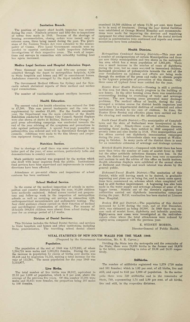 Sanitation Branch. The position of deputy chief health inspector was created during the year. Nineteen primary and fifty-five re-inspections of towns were made in 1949. Because of the shortage of housing accommodation, closing orders were issued only in extreme eases, three being issued during the year. The provi¬ sions of the Noxious Trades Act were extended to the munici¬ pality of Cooma. Five Local Government councils were re¬ quested to appoint certificated health inspectors following investigations of their respective areas. The work of inspec¬ tions and surveys in connection with unhealthy building land has again increased. Medico Legal Sections and Hospital Admission Depot. Three thousand one hundred and fifty-one persons were admitted through the depot to metropolitan hospitals, 6,568 to State hospitals and homes and 967 to convalescent homes. Ambulance removals arranged by the depot totalled 9,999. The Government Medical Officers for Sydney and for New¬ castle submit statistical reports of their medical and medico legal examinations. The number of vaccinations against smallpox increased. Health Education. The amount voted for health education was reduced for 1949 to £7,500. This sum proved inadequate and the vote was supplemented by another £1,400. For the fourth successive year, the Department was the main exhibitor at the Health Exhibition conducted by Sydney City Council. Special displays were also shown at shows at Ballina, Bathurst and Orange. A paid press advertising campaign was conducted towards the end of the year advising of the.symptoms and precautions to take against poliomyelitis. A special four-page pamphlet on poliomyelitis was ordered and will be distributed through local councils. Additions were made to the film library and projec¬ tion equipment during the year. Nutrition Section. Due to shortage of staff there was some curtailment in the latter part of the year, of some services, particularly talks and demonstrations in country centres. Much publicity material was prepared by the section which also dealt with many inquiries from the public. Institutional food services have been supervised and improvements in various directions have been effected. Attendance at pre-natal clinics and inspections of school canteens has been continued. School Medical Service. In the course of the medical inspection of schools in metro¬ politan and country districts during the year, 93,260 children were medically examined. School nurses carried out prepara¬ tory and follow-up work in the inspection of metropolitan schools as well as carrying out surveys in connection with antliropometrical measurements and audiometric testing. The four child guidance clinics carried on their function of medical and psychological examination of children. For reasons of ill-health 268,616 children were absent from school during the year for an average period of 1.7 weeks. Division of Dental Services. This Division includes the School Dental Service, and services to State hospitals and homes and other institutions including State penitentiaries. The travelling school dental clinics examined 19,509 children of whom 71.76 per cent, were found to be in need of treatment. During the year dental facilities were established at Orange Mental Hospital and recommenda¬ tions were made for improving the services and supplying equipment for other institutions. Surveys of the dental services needed in penitentiaries were continued and reports and recom¬ mendations have been submitted. Health Districts. Metropolitan Combined Sanitary Districts.—This year saw a number of amalgamations of certain Municipalities and there are now thirty municipalities and two shires in the metropoli¬ tan area which has a mean population of 1,663,400. There was a small increase in the number of cases of diphtheria during the year, but no cases occurred in immunised children. Increased prevalence of poliomyelitis towards the end of the year foreshadows an epidemic and efforts are being made through the medium of the press and radio to educate people in the hygienic principles of prevention of this disease. Only three cases of typhoid fever were notified for the year. Hunter River Health District.—Housing is still a problem in this area but there was steady progress in the building of new homes. In the older housing areas there was considerable overcrowding leading to overtaxing of water and sewerage services. The new housing areas presented many drainage problems. The medical officer of health, during the year arranged a revision course for district health inspectors and for a tour by a departmental dietitian of residential and other institutions devoted to the care of children. In June, the Hunter Biver flooded and effective plans were carried out for the clearing and sanitation of the affected areas. South Coast Health District.—The municipality of Campbell- town and the shire of Sutherland were incorporated in the district in July. Ninety-three cases of infectious diseases, including three deaths, were notified in 1949 compared with seventy cases and nine deaths in 1918. Five municipalities and five shires carried out diphtheria immunisation campaigns during the year. A tuberculosis clinic was opened at Wollon¬ gong in October. In many parts of the district there is need for an immediate extension of sewerage and drainage systems. Mitchell Health District.—Compared with 1948 there has been more than twice the number of cases of scarlet fever in 1949 but the other notifiable infectious diseases were less. In the main, the district local authorities have been very co-operative and anxious to seek the advice of this office on health matters. Health education displays were exhibited at the annual shows at Bathurst and Orange and much interest was shown by the general public. Richmond-Tweed Health District.—The sanitation of this district, while still leaving much to be desired, is gradually improving and plans are in being for, and in many cases opera¬ tions have commenced on, schemes which wdien completed will lead to still further improvement. A beginning has also been made in the water supply and sewerage schemes of some of the bigger towns. Sixteen out of the district’s eighteen local authorities carried out diphtheria immunisation campaigns during the year. B.C.G. vaccination has been started at Lismore Base Hospital. Brolcen Hill and District.—The population of this district increased by 2,740 during the year, and at 31st December, 1949, was estimated as being 30,390. In 1949 there was one case each of scarlet fever, diphtheria and infantile paralysis. Eighty-seven new cases were investigated at the anti-tuber¬ culosis clinic where the total attendances were reduced by eighty-seven compared with the previous year. E. SYDNEY MORRIS, Director-General of Public Health. VITAL STATISTICS OF NEW SOUTH WALES FOR THE YEAR 1949. (Prepared by the Government Statistician, Mr. S. R. Carver.) Population. The population at the end of 1949 was 3,175,935, of whom 1,594,724 were males and 1,581,211 females. During the year the increase in population by excess of births over deaths was 39,448 and by migration 74,143, making a total increase for the year of 113,591. The mean population for the year 1949 was 3,113,977. . Live Births. The total number of live births was 68,812, equivalent to 22.10 per 1,000 of population, which is 6 per cent, above the average of the previous five years. Of this number 35,201 were males and 33,611 were females, the proportion being 105 males to 100 females. Dividing the State into the metropolis and the remainder of the State, there were 29,936 births in the former and 38,876 in the latter, corresponding to rates of 19.56 and 24.55 respec¬ tively. Stillbirths. The number of stillbirths registered was 1,279 (718 males and 561 females) which is 1.82 per cent, of all births, live and still, and equal to 0.41 per 1,000 of population. In the metro¬ polis there were 530 stillbirths and in the remainder of State, 749, representing 1.74 and 1.89 per cent, of all births, live and still, in the respective divisions.