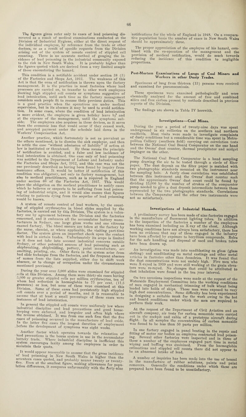 The figures given refer only to cases of lead poisoning dis¬ covered as a result of medical examinations conducted at the Division of Industrial Hygiene, either at the direct request of the individual employee, by reference from the trade or other doctors, or as a result of specific requests from the Division arising out of the system of remote control of stippled cell counting. There is no accurate method of gauging the in¬ cidence of lead poisoning in the industrial community exposed to the risk in New South Wales. It is probably higher than the figures quoted which are derived from a very limited sample of those encountering the hazard. This condition is a notifiable accident under section 38 (3) of the Factories and Shops Act, 1912. The weakness of this Act is that the onus of notification is thrown upon the factory management. It is the practice in most factories where lead processes are carried on, to transfer to other work employees showing high stippled cell counts or symptoms suggestive of lead intoxication, until such time as the factory management considers such people fit to resume their previous duties. This is a good practice when the operatives are under medical supervision, but in its absence it may be used to avoid notifica¬ tion. In some cases, where the condition of lead intoxication is more evident, the employee is given holiday leave by and at the expense of the management, until the symptoms sub¬ side.- The employees also acquiese in these devices, as it saves them the economic loss that would occur if they ceased work, and accepted payment under the schedule laid down in the Workers’ Compensation Act. Another practice, which fortunately is not as prevalent as the others mentioned, is to dismiss the sick employee, and then to settle the case “without admission of liability” if action at law is instituted or threatened. By these means the principle of notification is avoided, and a false and low incidence of lead intoxication is obtained. One case only of lead poisoning was notified to the Department of Labour and Industry under the Factories and Shops Act, 1912, and this case was not the one previously described as having been found by inquiry from insurance offices. It would be better if notification of this condition was obligatory, not only to factory management, but also to medical practitioners, such as is required in England under section 66 of the Factories Act, 1937. This would place the obligation on the medical practitioner to notify cases which lie believes or suspects to be suffering from lead poison¬ ing of industrial origin, and it would also ensure that figures relating to patients dying from the sequelae of lead poisoning would be known. A system of remote control of lead workers, by the count¬ ing of stippled erythrocytes in blood slides supplied by the factories, is carried out by this Division. The system is a volun¬ tary one by agreement between the Division and the factories concerned, and it embraces all the accumulator battery manu¬ facturers in Sydney, one large glass works and one vitreous enamel factory. The blood smears are taken at the factory by the nurse, chemist, or where applicable, the visiting part-time doctor. The system gives an imperfect check upon the contact with lead in certain trades. Unfortunately its scope is limited as it does not take into account industrial concerns outside Sydney, or other potential sources of lead poisoning such as shipbreaking, shipbuilding, pottery, paint manufacture, ore smelting, printing, etc. Other flaws in the system arise from bad slide technique from the factories, and the frequent absence of names from the lists supplied, either due to shift work absence, or to change of occupation under the circumstances mentioned previously. During the year over 5,000 slides were examined for stippled ™at f us ^vision. Among them were thirty-six cases having >00 or greater stippled cells per million erythrocytes, ten of whom had reduction in haemoglobin to 75 per cent. (11.5 grammes) or less, but none of these were examined at this Division. Some of these cases had persistently high stippled cell counts over a period of months, and it is reasonable to assume that at least a small percentage of these cases were instances of lead intoxication. In general the stippled cell counts were uniformly low where industrial discipline and lead precautions and good house¬ keeping were enforced and irregular and often high where the reverse obtained. It was from one such firm that the five cases of poisoning occurred in the manufacture of lead oxide. i f 1G ’attf fi,ve cases tlle l011gest duration of employment before the development of symptoms was eight weeks. Another factor which operates towards the relaxation of w,the b.onus system in use in the accumulator trade- AVhere. industrial discipline is inefficient this .SSineXir^tiaXlty am°ng the empl°^S to It would appear reasonable to assume that the gross incidence of lead poisoning m New South Wales is higher than the seventeen cases quoted, and probably nearer twenty or twenty- urn Vff at t l<? .!mallest figure’ making allowances for popu¬ lation differences, it compares unfavourably with the forty-nine notifications for the whole of England in 1948. On a compara¬ tive population basis the number of cases in New South Wales should be approximately three. The proper appreciation of the employee of his hazard, com¬ bined with the co-operation of the management and the provision of medical notification, would do much towards reducing the incidence of this condition to negligible proportions. Post-Mortem Examinations of Lungs of Coal Miners and Workers in other Dusty Trades. Specimens of lung from thirteen (13) persons were received and examined for pneumoconiosis. These specimens were examined pathologically and were chemically analysed for the amount of free and combined silica and free carbon present by methods described in previous reports of the Division. The findings are shown in Table IV herewith. Investigations—Coal Mines. During the year a period of twenty-nine days was spent underground in six collieries on the southern and northern coalfields. Most visits were made to investigate complaints of dusty conditions but a considerable time was spent in Metro¬ politan Colliery (southern field) carrying out correlation tests between the National Coal Board Comparator on the one hand and the Owens’ dust counter, thermal precipitator and midget impinger on the other. Hie National Coal Board Comparator is a hand sampling pump drawing the air to be tested through a circle of filter paper. The dust deposit on the filter paper is matched with two photographic standards mounted on the instrument near the sampling hole. A fairly close correlation was established between this instrument and the Owens’ dust counter such that the approximate Owens' dust count could be found by dividing 15,000 by the number of strokes of the comparator pump needed to give a dust deposit intermediate between those represented by the two photographic standards. Correlations between the Comparator and the other two instruments were not as satisfactory. Investigations of Industrial Hazards. . A preliminary survey has been made of nine factories engaged m the manufacture of fluorescent lighting tubes. In addition to the inspection of the factories a number of the employees has been examined including an X-ray of the chest. Although working conditions have not always been satisfactory, there has been no evidence that any of those engaged in the industry have been affected by exposure to beryllium compounds. Rules for the safe handling and disposal of used and broken tubes have been drawn up. An investigation was made into sandblasting on glass (glass etching) and sandblasting on metal castings and other metal articles in factories other than foundries. It was found that the dust concentrations were not unduly high. Five men who were X-rayed in 1939 and were still working at the grain eleva¬ tors were re-rayed. No changes that could be attributed to dust inhalation were found in the ten year interval. On two occasions inspections were made at the request of the Waterside Employment Committee into the working conditions of men engaged in mechanical trimming of bulk wheat being loaded into holds of ships. Those men were exposed to very lngh dust concentrations. Some difficulty has been experienced m designing a suitable mask for the work owing to the hot and humid conditions under which the men are required to perform their work. At the request of the Department of Civil Aviation and an aircraft company, air tests for carbon monoxide were carried rhe cackpit and cabin of a prototype aircraft during flight. In all samples the concentration of carbon monoxide was found to be less than 50 parts per million. n one factory engaged in panel beating in the repair and fitting of motor car bodies an employee contracted lead poison¬ ing. several other factories were inspected and in three of these a number of the employees engaged part time in metal wiping and buffing was examined. From the haemoglobin estimations and stippled cell counts there did not appear to be an abnormal intake of lead. . A “umber °f inquiries has been made into the use of benzol m the manufacture of rubber solutions, paints and paint removers. Generally the conditions under ’which these are prepared have been found to be unsatisfactory.