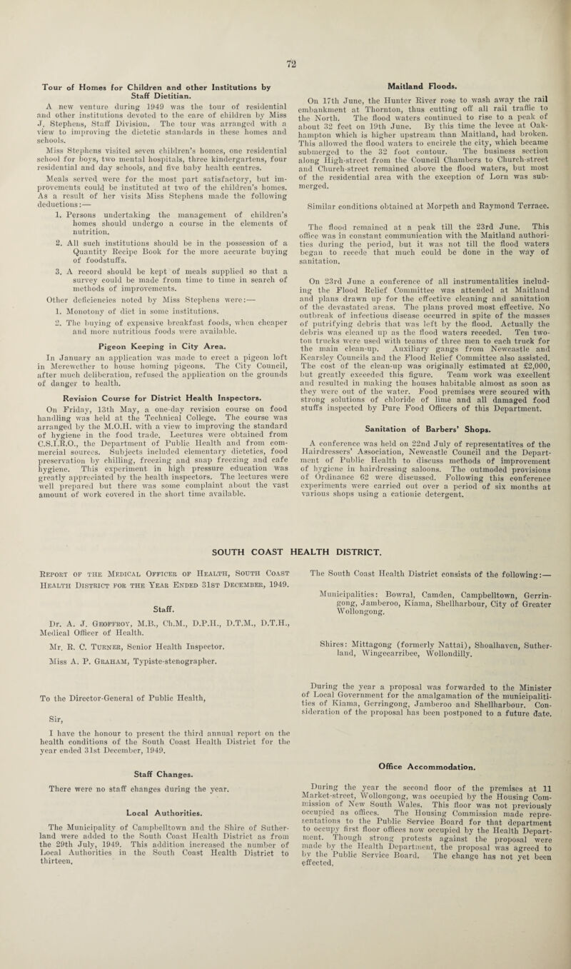 Tour of Homes for Children and other Institutions by Staff Dietitian. A new venture during 1949 was the tour of residential and other institutions devoted to the care of children by Miss J. Stephens, Staff Division. The tour was arranged with a view to improving the dietetic standards in these homes and schools. Miss Stephens visited seven children’s homes, one residential school for boys, two mental hospitals, three kindergartens, four residential and day schools, and five baby health centres. Meals served were for the most part satisfactory, but im¬ provements could be instituted at two of the children’s homes. As a result of her visits Miss Stephens made the following deductions:— 1. Persons undertaking the management of children’s homes should undergo a course in the elements of nutrition. 2. All such institutions should be in the possession of a Quantity Recipe Book for the more accurate buying of foodstuffs. 3. A record should be kept of meals supplied so that a survey could be made from time to time in search of methods of improvements. Other deficiencies noted by Miss Stephens were:— 1. Monotony of diet in some institutions. 2. The buying of expensive breakfast foods, when cheaper and more nutritious foods were available. Pigeon Keeping in City Area. In January an application was made to erect a j)igeon loft in Merewether to house homing pigeons. The City Council, after much deliberation, refused the application on the grounds of danger to health. Revision Course for District Health Inspectors. On Friday, 13tli May, a one-day revision course on food handling was held at the Technical College. The course was arranged by the M.O.H. with a view to improving the standard of hygiene* in the food trade. Lectures were obtained from C.S.I.R.O., the Department of Public Health and from com¬ mercial sources. Subjects included elementary dietetics, food preservation by chilling, freezing and snap freezing and cafe hygiene. This experiment in high pressure education wTas greatly appreciated by the health inspectors. The lectures were well prepared but there was some complaint about the vast amount of work covered in the short time available. Maitland Floods. On 17th June, the Hunter River rose to wash away the rail embankment at Thornton, thus cutting off all rail traffic to the North. The flood waters continued to rise to a peak of about 32 feet on 19th June. By this time the levee at Oak- liampton which is higher upstream than Maitland, had broken. This allowed the flood waters to encircle the city, which became submerged to the 32 foot contour. The business section along High-street from the Council Chambers to Church-street and Church-street remained above the flood waters, but most of the residential area with the exception of Lorn was sub¬ merged. Similar conditions obtained at Morpeth and Raymond Terrace. The flood remained at a peak till the 23rd June. This office was in constant communication with the Maitland authori¬ ties during the period, but it was not till the flood waters began to recede that much could be done in the way of sanitation. On 23rd June a conference of all instrumentalities inelud¬ ing the Flood Relief Committee was attended at Maitland and plans drawn up for the effective cleaning and sanitation of the devastated areas. The plans proved most effective. No outbreak of infectious disease occurred in spite of the masses of putrifying debris that was left by the flood. Actually the debris was cleaned up as the flood waters receded. Ten two- ton trucks were used with teams of three men to each truck for the main clean-up. Auxiliary gangs from Newcastle and Kearsley Councils and the Flood Relief Committee also assisted. The cost of the clean-up was originally estimated at £2,000, but greatly exceeded this figure. Team work was excellent and resulted in making the houses habitable almost as soon as they were out of the water. Food premises were scoured with strong solutions of chloride of lime and all damaged food stuffs inspected by Pure Food Officers of this Department. Sanitation of Barbers’ Shops. A conference was held on 22nd July of representatives of the Hairdressers’ Association, Newcastle Council and the Depart¬ ment of Public Health to discuss methods of improvement of hygiene in hairdressing saloons. The outmoded provisions of Ordinance 62 were discussed. Following this conference experiments were carried out over a period of six months at various shops using a cationic detergent. SOUTH COAST HEALTH DISTRICT. Report of the Medical Officer of Health, South Coast Health District for the Year Ended 31st December, 1949. Staff. Dr. A. J. Geoffroy, M.B., Ch.M., D.P.H., D.T.M., D.T.H., Medical Officer of Health. Mr. R. C. Turner, Senior Health Inspector. Miss A. P. Graham, Typiste-stenographer. To the Director-General of Public Health, Sir, I have the honour to present the third annual report on the health conditions of the South Coast Health District for the year ended 31st December, 1949. Staff Changes. There were no staff changes during the year. Local Authorities. The Municipality of Campbelltown and the Shire of Suther¬ land were added to the South Coast Health District as from the 29th July, 1949. This addition increased the number of Local Authorities in the South Coast Health District to thirteen. The South Coast Health District consists of the following: — Municipalities: Bowral, Camden, Campbelltown, Gerrin- gong, Jamberoo, Kiama, Sliellharbour, City of Greater Wollongong. Shires: Mittagong (formerly Nattai), Shoalhaven, Suther¬ land, Wingecarribee, Wollondilly. During the year a proposal was forwarded to the Minister of Local Government for the amalgamation of the municipaliti- ties of Kiama, Gerringong, Jamberoo and Shellharbour. Con¬ sideration of the proposal has been postponed to a future date. Office Accommodation. During the year the second floor of the premises at 11 Market-street, Wollongong, was occupied by the Housing Com¬ mission of New South Wales. This floor was not previously occupied as offices. The Housing Commission made repre¬ sentations to the Public Service Board for that department to occupy first floor offices now occupied by the Health Depart¬ ment. Though strong protests against the proposal were made by the Health Department, the proposal was agreed to by the Public Service Board. The change has not yet been effected,