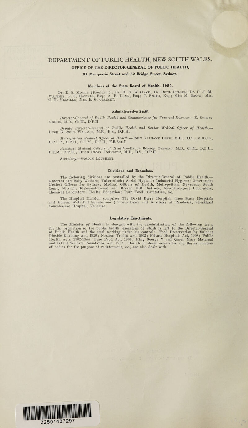 DEPARTMENT OF PUBLIC HEALTH, NEW SOUTH WALES. OFFICE OF THE DIRECTOR-GENERAL OF PUBLIC HEALTH, 93 Macquarie Street and 52 Bridge Street, Sydney. Members of the State Board of Health, 1950. Dr. E. S. Morris (President); Dr. H. G. Wallace; Dr. Cecil Purser; Dr. C. J. M. Walters; E. J. IIawkes, Esq.; A. E. Dunn, Esq.; J. Smith, Esq.; Miss M. Grove; Mrs. C. M. Melville; Mrs. E. G. Clancey. Administrative Staff. Director-General of Public Health and Commissioner for Venereal Diseases.—E. Sydney Morris, M.D., Ch.M., D.P.H. Deputy Director-General of Public Health and Senior Medical Officer of Health.— Hugh Gilmour Wallace,, M.B., B.S., D.P.H. Metropolitan Medical Officer of Health.—John Grahame Drew, M.B., B.Cli., M.E.C.S., L.R.C.P., D.P.H., D.T.M., D.T.H., F.R.San.I. Assistant Medical Officers of Health.—Bruce Eobson Overend, M.B., Ch.M., D.P.H., D.T.M., D.T.H.; Hugh Croft Johnston, M.B., B.S., D.P.H. Secretary.—Gordon Loughrey. Divisions and Branches. The following divisions are controlled by the Director-General of Public Health.— Maternal and Baby Welfare; Tuberculosis; Social Hygiene; Industrial Hygiene; Government Medical Officers for Sydney; Medical Officers of Health, Metropolitan, Newcastle, South Coast, Mitchell, Richmond-Tweed and Broken Hill Districts, Microbiological Laboratory, Chemical Laboratory; Health Education; Pure Food; Sanitation, &c. The Hospital Division comprises The David Berry Hospital, three State Hospitals and Homes, Waterfall Sanatorium (Tuberculosis) and Auxiliary at Eandwick, Strickland Convalescent Hospital, Vaucluse. Legislative Enactments. The Minister of Health is charged with the administration of the following Acts, for the promotion of the public health, execution of which is left to the Director-General of Public Health and the staff working under his control:—Food Preservation by Sulphur Dioxide Enabling Act, 1920; Noxious Trades Act, 1902; Private Hospitals Act, 1908; Public Health Acts, 1902-1944; Pure Food Act, 1908; King George V and Queen Mary Maternal and Infant Welfare Foundation Act, 1937. Burials in closed cemeteries and the exhumation of bodies for the purpose of re-interment, &c., are also dealt with.