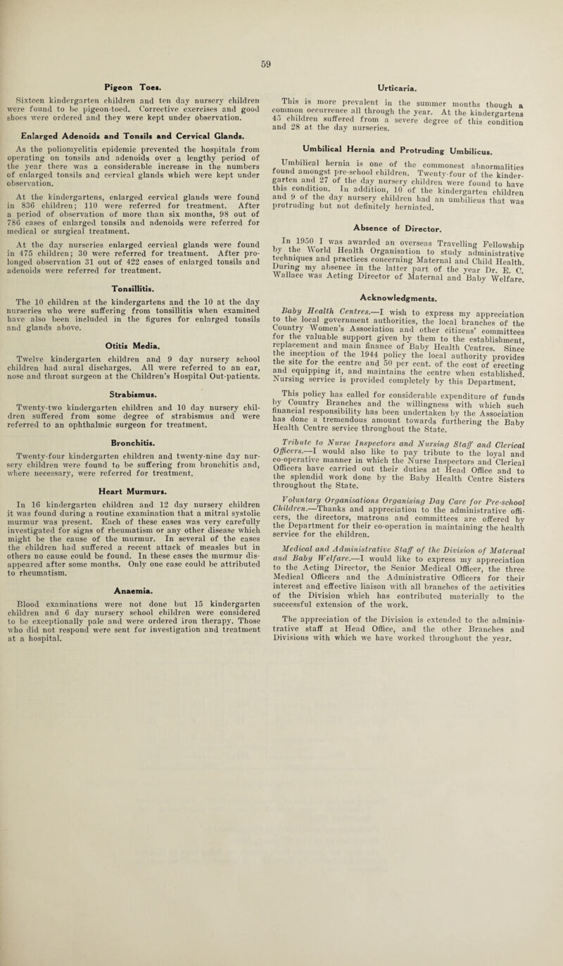 Pigeon Toe*. Urticaria. Sixteen kindergarten children and ten day nursery children were found to be pigeon-toed. Corrective exercises and good shoes were ordered and they were kept under observation. Enlarged Adenoids and Tonsils and Cervical Glands. As the poliomyelitis epidemic prevented the hospitals from operating on tonsils and adenoids over a lengthy period of the year there was a considerable increase in the numbers of enlarged tonsils and cervical glands which were kept under observation. At the kindergartens, enlarged cervical glands were found in 83G children; 110 were referred for treatment. After a period of observation of more than six months, 98 out of 78G eases of enlarged tonsils and adenoids were referred for medical or surgical treatment. At the day nurseries enlarged cervical glands were found in 475 children; 30 -were referred for treatment. After pro¬ longed observation 31 out of 422 eases of enlarged tonsils and adenoids -were referred for treatment. Tonsillitis. The 10 children at the kindergartens and the 10 at the day nurseries who were suffering from tonsillitis when examined have also been included in the figures for enlarged tonsils and glands above. Otitis Media. Twelve kindergarten children and 9 day nursery school children had aural discharges. All were referred to an ear, nose and throat surgeon at the Children’s Hospital Out-patients. Strabismus. Twenty-two kindergarten children and 10 day nursery chil¬ dren suffered from some degree of strabismus and were referred to an ophthalmic surgeon for treatment. This is more prevalent in the summer months though a common occurrence all through the year. At the kindergartens 4o children suffered from a severe degree of this condition and 28 at the day nurseries. Umbilical Hernia and Protruding Umbilicus. Umbilical hernia is one of the commonest abnormalities found amongst pre-school children. Twenty-four of the kinder¬ garten and 27 of the day nursery children were found to have this condition In addition, 10 of the kindergarten children and 9 ot the day nursery children had an umbilicus that was protruding but not definitely herniated. In 1950 I was awarded an overseas Travelling Fellowshin by the World Health Organisation to study administrative techniques and practices concerning Maternal and Child Health During my absence in the latter part of the year Dr. E. C.' Wallace was Acting Director of Maternal and Baby Welfare*. Acknowledgments. Baby Health Centres.—I wish to express my appreciation to the local government authorities, the local branches of the Country Women’s Association and other citizens’ committees for the valuable support given by them to the establishment replacement and mam finance of Baby Health Centres. Since the inception of the 1944 policy the local authority provides the site for the centre and 50 per cent, of the cost of erecting and equipping it, and maintains the centre when established Nursing service is provided completely by this Department. This policy has called for considerable expenditure of funds by Country Branches and the willingness with which such financial responsibility has been undertaken by the Association has done a tremendous amount towards furthering the Baby Health Centre service throughout the State. J Bronchitis. Twenty-four kindergarten children and twenty-nine day nur¬ sery children were found to be suffering from bronchitis and, where necessary, were referred for treatment. Heart Murmurs. In 16 kindergarten children and 12 day nursery children it was found during a routine examination that a mitral systolic murmur was present. Each of these cases was very carefully investigated for signs of rheumatism or any other disease which might be the cause of the murmur. In several of the cases the children had suffered a recent attack of measles but in others no cause could be found. In these cases the murmur dis¬ appeared after some months. Only one case could be attributed to rheumatism. Anaemia. Blood examinations were not done but 15 kindergarten children and G day nursery school children were considered to be exceptionally pale and were ordered iron therapy. Those who did not respond were sent for investigation and treatment at a hospital. Tribute to Nurse Inspectors and Nursing Staff and Clerical Officers.—I would also like to pay tribute to the loyal and co-operative manner in which the Nurse Inspectors and‘Clerical Officers have carried out their duties at Head Office and to the splendid work done by the Baby Health Centre Sisters throughout the State. Voluntary Organisations Organising Day Care for Bre-school Children.—Thanks and appreciation to the administrative offi¬ cers, the directors, matrons and committees are offered by the Department for their co-operation in maintaining the health service for the children. Medical and Administrative Staff of the Division of Maternal and Baby Welfare.—I would like to express my appreciation to the Acting Director, the Senior Medical Officer, the three Medical Officers and the Administrative Officers for their interest and effective liaison with all branches of the activities of the Division which has contributed materially to the successful extension of the -work. The appreciation of the Division is extended to the adminis¬ trative staff at Head Office, and the other Branches and Divisions with which we have worked throughout the year.