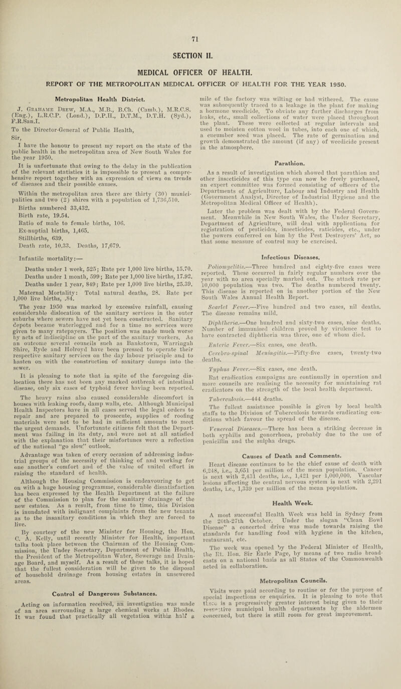 SECTION II. MEDICAL OFFICER OF HEALTH. REPORT OF THE METROPOLITAN MEDICAL OFFICER OF HEALTH FOR THE YEAR 1950. Metropolitan Health District. J. Graitame Drew, M.A., M.B., B.Ch. (Camb.), M.R.C.S. (Eng.), L.R.C.P. (Loud.), D.P.H., D.T.M., D.T.H. (Syd.), F.R.San.I. To the Director-General of Public Health, Sir, I have the honour to present my report on the state of the public health in the metropolitan area of New South Wales for the year 1950. It is unfortunate that owing to the delay in the publication of the relevant statistics it is impossible to present a compre¬ hensive report together with an expression of views on trends of diseases and their possible causes. Within the metropolitan area there are thirty (30) munici¬ palities and two (2) shires with a population of 1,73(5,510. Births numbered 33,432. Birth rate, 19.54. Ratio of male to female births, 106. Ex-nuptial births, 1,465, Stillbirths, 639. Death rate, 10.33. Deaths, 17,679. Infantile mortality:— Deaths under 1 week, 525; Rate per 1,000 live births, 15.70. Deaths under 1 month, 599; Rate per 1,000 live births, 17.92. Deaths under 1 year, 849; Rate per 1,000 live births, 25.39. Maternal Mortality: Total natural deaths, 28. Rate per 1,000 live births, .84. The year 1950 was marked by excessive rainfall, causing considerable dislocation of the sanitary services in the outer suburbs where sewers have not yet been constructed. Sanitary depots became waterlogged and for a time no services were given to many ratepayers. The position was made much worse by acts of indiscipline on the part of the sanitary workers. As an outcome several councils such as Bankstown, Warringah Shire, Ryde and Holroyd have been pressed to operate their respective sanitary services on the day labour principle and to hasten on with the construction of sanitary dumps into the sewer. It is pleasing to note that in spite of the foregoing dis¬ location there has not been any marked outbreak of intestinal disease, only six cases of typhoid fever having been reported. The heavy rains also caused considerable discomfort in houses with leaking roofs, damp walls, etc. Although Municipal Health Inspectors have in all cases served the legal orders to repair and are prepared to prosecute, supplies of roofing materials were not to be had in sufficient amounts to meet the urgent demands. Unfortunate citizens felt that the Depart¬ ment was failing in its duty, and were not at all satisfied with the explanation that their misfortunes were a reflection of the national “go slow.” outlook. Advantage was taken of every occasion of addressing indus¬ trial groups of the necessity of thinking of and working for one another’s comfort and of the value of united effort in raising the standard of health. Although the Housing Commission is endeavouring to get on with a huge housing programme, considerable dissatisfaction has been expressed by the Health Department at the failure of the Commission to plan for the sanitary drainage of the new estates. As a result, from time to time, this Division is inundated with indignant complaints from the new tenants as to the insanitary conditions in which they are forced to live. By courtesy of the new Minister for Housing, the Hon. C. A. Kelly, until recently Minister for Health, important talks took place between the Chairman of the Housing Com¬ mission, the Under Secretary, Department of Public Health, the President of the Metropolitan Water, Sewerage and Drain¬ age Board, and myself. As a result of the^e talks, it is hoped that the fullest consideration will be given to the disposal of household drainage from housing estates in unsewered areas. Control of Dangerous Substances. Acting on information received, an investigation was made of an area surrounding a large chemical works at Rhodes. It was found that practically all vegetation within half a mile of the factory was wilting or had withered. The cause was subsequently traced to a leakage in the plant for making a hormone weedicide. To obviate any further discharges from leaks, etc., small collections of water were placed throughout the plant. These were collected at regular intervals and used to moisten cotton wool in tubes, into each oue of which, a cucumber seed was placed. The rate of germination and growth demonstrated the amount (if any) of weedicide present in the atmosphere. Parathion. As a result of investigation which showed that parathion and other insecticides of this type can now be freely purchased, an expert committee was formed consisting of officers of the Departments of Agriculture, Labour and Industry and Health (Government Analyst, Director of Industrial Hygiene and the Metropolitan Medical Officer of Health). Later the problem was dealt with by the Federal Govern¬ ment. Meanwhile in New South Wales, the Under Secretary, Department of Agriculture, will deal with applications for registration of pesticides, insecticides, raticides, etc., under the powers conferred on him by the Pest Destroyers’ Act, so that some measure of control may be exercised. Infectious Diseases. Poliomyelitis.—Three hundred and eighty-five cases were reported. These occurred in fairly regular numbers over the year with no area specially marked out. The attack rate per 10,000 population was two. The deaths numbered twenty. This disease is reported on in another portion of the New South Wales Annual Health Report. Scarlet Fever.—Five hundred and two cases, nil deaths. The disease remains mild. Diphtheria.—One hundred and sixty-two cases, nine deaths. Number of immunised children proved by virulence test to have contracted diphtheria was three, one of whom died. Enteric Fever.—Six cases, one death. Cerehro-spinal Meningitis.—Fifty-five cases, twenty-two deaths. Typhus Fever.—Six cases, one death. Rat eradication campaigns are continually in operation and more councils are realising the necessity for maintaining rat eradicators on the strength of the local health department. Tuberculosis.—444 deaths. The fullest assistance possible is given by local health staffs to the Division of Tuberculosis towards eradicating con¬ ditions which favour the spread of the disease. Venereal Diseases.—There has been a striking decrease in both syphilis and gonorrhoea, probably due to the use of penicillin and the sulpha drugs. Causes of Death and Comments. Heart disease continues to be the chief cause of death with 6,248, i.e., 3,651 per million of the mean population. Cancer is next with 2,431 deaths, i.e., 1,421 per 1,000,000. Vascular lesions affecting the central nervous system is next with 2,291 deaths, i.e., 1,339 per million of the mean population. Health Week. A most successful Health Week was held in Sydney from the 20tli-27th October. Under the slogan “Clean Bowl Disease” a concerted drive was made towards raising the standards for handling food with hygiene in the kitchen, restaurant, etc. The week was opened by the Federal Minister of Health, the Rt. Hon. Sir Earle Page, by means of two radio broad¬ casts on a national basis as all States of the Commonwealth acted in collaboration. Metropolitan Councils. Visits were paid according to routine or for the purpose of special inspections or enquiries. It is pleasing to note that there, is a progressively greater interest being given to their re«ne';tive municipal health departments by the aldermen c-oncerned, but there is still room for great improvement.