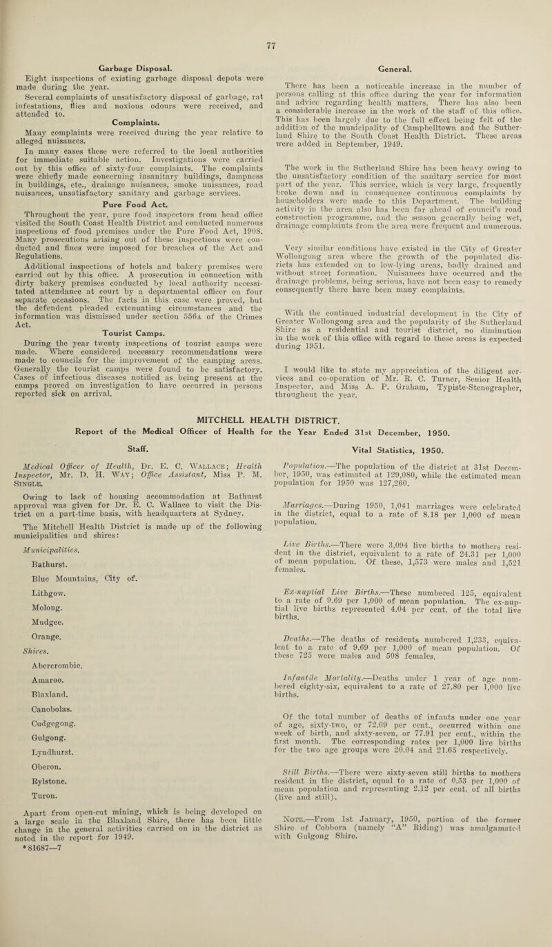 Garbage Disposal. Eight inspections of existing garbage disposal depots were made during the year. Several complaints of unsatisfactory disposal of garbage, rat infestations, flies and noxious odours were received, and attended to. Complaints. Many complaints were received during the year relative to alleged nuisances. In many cases these were referred to the local authorities for immediate suitable action. Investigations were carried out by this office of sixty-four complaints. The complaints were chiefly made concerning insanitary buildings, dampness in buildings, etc., drainage nuisances, smoke nuisances, road nuisances, unsatisfactory sanitary and garbage services. Pure Food Act. Throughout the year, pure food inspectors from head office visited the South Coast Health District and conducted numerous inspections of food premises under the Pure Food Act, 1008. Many prosecutions arising out of these inspections were con¬ ducted and fines were imposed for breaches of the Act and Regulations. Additional inspections of hotels and bakery premises were carried out by this office. A prosecution in connection with dirty bakery premises conducted by local authority necessi¬ tated attendance at court by a departmental officer on four separate occasions. The facts in this case were proved, but the defendent pleaded extenuating circumstances and the information Avas dismissed under section 556a of the Crimes Act. Tourist Camps. During the year twenty inspections of tourist camps were made. Where considered necessary recommendations were made to councils for the improvement of the camping areas. Generally the tourist camps were found to be satisfactory. Cases of infectious diseases notified as being present at the camps proved on investigation to have occurred in persons reported sick on arrival. General. There lias been a noticeable increase in the number of persons calling at this office during the year for information and advice regarding health matters. There has also been a considerable increase in the work of the staff: of this office. This has been largely due to the full effect being felt of the addition of the municipality of Cainpbelltown and the Suther¬ land Shire to the South Coast Health District. These areas were added in September, 1949. The work in the Sutherland Shire has been heavy owing to the unsatisfactory condition of the sanitary service for most part of the year. This service, which is very large, frequently broke down and in consequence continuous complaints by householders were made to this Department. The building activity in the area also has been far ahead of council’s road construction programme, and the season generally being wet, drainage complaints from the area were frequent and numerous. Very similar conditions have existed in the City of Greater Wollongong area where the growth of the populated dis- ricts has extended on to low-lying areas, badly drained and without street formation. Nuisances have occurred and the drainage problems, being serious, have not been easy to remedy consequently there have been many complaints. With the continued industrial development in the City of Greater Wollongong area and the popularity of the Sutherland Shire as a residential and tourist district, no diminution in the work of this office with regard to these areas is expected during 1951. I would like to state my appreciation of the diligent ser¬ vices and co-operation of Mr. R. C. Turner, Senior Health Inspector, and Miss A. P. Graham, Typiste-Stenograplier, throughout the year. MITCHELL HEALTH DISTRICT. Report of the Medical Officer of Health for the Year Ended 31st December, 1950. Staff. Medical Officer of Health, Dr. E. C. Wallace; Health Inspector, Mr. D. H. Way; Office Assistant, Miss P. M. Single. Owing to lack of housing accommodation at Bathurst approval was given for Dr. E. C. Wallace to visit the Dis¬ trict on a part-time basis, with headquarters at Sydney. The Mitchell Health District is made up of the following municipalities and shires: Municipalities. Bathurst. Blue Mountains, City of. Lithgow. Molong. Mudgee. Orange. Shires. Abercrombie. Amaroo. Blaxland. Canobolas. Cudgegong. Gulgong. Lyndhurst. Oberon. Rylstone. Turon. Apart from open-cut mining, which is being developed on a large scale in the Blaxland Shire, there has been little change in the general activities carried on in the district as noted in the report for 1949. * 81687—7 Vital Statistics, 1950. Population.—The population of the district at 31st Decem¬ ber, 1950, was estimated at 129,080, while the estimated mean population for 1950 was 127,260. Marriages.—During 1950, 1,041 marriages were celebrated in the district, equal to a rate of 8.18 per 1,000 of mean population. Live Births.—There were 3,094 live births to mothers resi¬ dent in the district, equivalent to a rate of 24.31 per 1,000 of mean population. Of these, 1,573 were males and 1,521 females. Ex-nuptial Live Births.—These numbered 125, equivalent to a rate of 9.69 per 1,000 of mean population. The ex-nup¬ tial live births represented 4.04 per cent, of the total live births. Heaths.—The deaths of residents numbered 1,233, equiva¬ lent to a rate of 9.69 per 1,000 of mean population. Of these 725 were males and 508 females. Infantile Mortality.—Deaths under 1 year of age num¬ bered eighty-six, equivalent to a rate of 27.80 per 1,000 live births. Of the total number of deaths of infants under one year of age, sixty-two, or 72.09 per cent., occurred within' one week of birth, and sixty-seven, or 77.91 per cent., within the first month. The corresponding rates per 1,000 live births for the two age groups were 20.04 and 21.65 respectively. Still Births.—There were sixty-seven still births to mothers resident in the district, equal to a rate of 0.53 per 1,000 of mean population and representing 2.12 per cent, of all births (live and still). Note.—From 1st January, 1950, portion of the former Shire of Cobbora (namely “A” Riding) was amalgamated with Gulgong Shire.