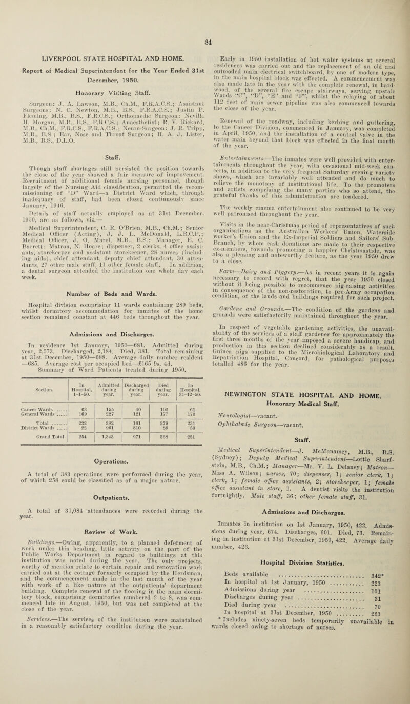 LIVERPOOL STATE HOSPITAL AND HOME. Report of Medical Superintendent for the Year Ended 31st December, 1950. Honorary Visiting Staff. Surgeon: J. A. Lawson, M.B., Ch.M., F.R.A.C.S.; Assistant Surgeons: N. C. Newton, M.B., B.S., F.R.A.C.S.; Justin P. Fleming, M.B., B.S., F.R.C.S.; Orthopaedic Surgeon: Neville H. Morgan, M.B., B.S., F.R.C.S.; Anaesthetist; R. V. Rickard, M.B., Ch.M., F.R.C.S., F.R.A.C.S.; Neuro-Surgeon: J. R. Tripp, M.B., B.S.; Ear, Nose and Throat Surgeon; H. A. J. Lister, M.B., B.S., D.L.O. Staff. Though staff shortages still persisted the position towards the close of the year showed a fair measure of improvement. Recruitment of additional female nursing personnel, though largely of the Nursing Aid classification, permitted the recom¬ missioning of “D” Ward—a District Ward which, through inadequacy of staff, had been closed continuously since January, 1946. Details of staff actually employed as at 31st December, 1950, are as follows, viz.— Medical Superintendent, C. R. O’Brien, M.B., Ch.M.; Senior Medical Officer (Acting), J. J. L. McDonald, L.R.C.P.; Medical Officer, J. O. Marel, M.B., B.S.; Manager, E. C. Barrett; Matron, N. Hoare; dispenser, 2 clerks, 4 office assist¬ ants, storekeeper and assistant storekeeper, 28 nurses (includ¬ ing aids), chief attendant, deputy chief attendant, 30 atten¬ dants, 27 other male staff, 11 other female staff. In addition, a dental surgeon attended the institution one whole day each week. Number of Beds and Wards. Hospital division comprising 11 wards containing 289 beds, whilst dormitory accommodation for inmates of the home section remained constant at 446 beds throughout the year. Admissions and Discharges. In residence 1st January, 1950—681. Admitted during year, 2,573. Discharged, 2,184. Died, 381. Total remaining at 31st December, 1950—688. Average daily number resident —685. Average cost per occupied bed—£165 9s. 4d. Summary of Ward Patients treated during 1950. Section. In Hospital, 1-1-50. Admitted during year. Discharged during year. Died during year. In Hospital, 31-12-50. Cancer Wards . 03 155 40 102 61 General Wards . 169 227 121 177 170 Total . 232 382 161 279 231 District Wards . 22 961 810 89 50 Grand Total 254 1,343 971 368 281 Operations. A total of 383 operations were performed during the year, of which 258 could be classified as of a major nature. Outpatients. A total of 31,084 attendances were recorded during the year. Review of Work. Buildings.—Owing, apparently, to a planned deferment of work under this heading, little activity on the part of the Public Works Department in regard to buildings at this institution was noted during the year. The only projects, worthy of mention relate to certain repair and renovation work carried out at the cottage formerly occupied by the Herdsman, and the commencement made in the last month of the year with work of a like nature at the outpatients’ department building. Complete renewal of the flooring in the main dormi¬ tory block, comprising dormitories numbered 2 to 8, was com¬ menced late in August, 1950, but was not completed at the close of the year. Services.—The services of the institution were maintained in a reasonably satisfactory condition during the year. Early in 1950 installation of hot water systems at several residences was carried out and the replacement of an old and outmoded main electrical switchboard, by one of modern type, in the main hospital block was effected. A commencement was also made late in the year with the complete renewal, in hard¬ wood, of the several fire escape stairways, serving upstair Wards “C ’, D”, “E” and “F”, whilst the relaying of about 112 feet of main sewer pipeline was also commenced towards the close of the year. Renewal of the roadway, including kerbing and guttering, to the Cancer Division, commenced in January, was completed in April, 1950, and the installation of a control valve in the water main beyond that block was effected in the final month of the year. Entertainments.—The inmates were well provided with enter¬ tainments throughout the year, with occasional mid-week con¬ certs, in addition to the very frequent Saturday evening variety shows, which are invariably well attended and do much to relieve the monotony of institutional life. To the promoters and artists comprising the many parties who so attend, the grateful thanks of this administration are tendered. The weekly cinema entertainment also continued to be very well patronised throughout the year. A isits in the near-Christmas period of representatives of such oi ganisa 1 ions as the Australian Workers’ billion, Waterside worker s Union and the Ex-Imperial Soldiers and Sailors’ Sub- Branch, by whom cash donations are made to their respective ex-members, towards promoting a happier Christmastide, was also a pleasing and noteworthy feature, as the year 1950 drew to a close. Fcii m Dairy and Piggery.—As in recent years it is again necessary to record with regret, that the year 1950 closed without it being possible to recommence pig’-raising activities in consequence of the non-restoration, to pre-Army occupation condition, of the lands and buildings required for such project. Gardens and Grounds.—The condition of the gardens and grounds were satisfactorily maintained throughout the year. In respect of vegetable gardening activities, the unavail¬ ability of the services of a staff gardener for approximately the first three months of the year imposed a severe handicap, and production in this section declined considerably as a result Guinea pigs supplied to the Microbiological Laboratory and Repati iation Hospital, Concord, for pathological purposes totalled 486 for the year. NEWINGTON STATE HOSPITAL AND HOME. Honorary Medical Staff. Neurologist—vacant. Ophthalmic Surgeon—vacant. Staff. Medical Superintendent—J. McManamey, M.B., B.S. (Sydney); Deputy Medical Superintendent—Lottie Sliarf- stein, M.B., Ch.M.; Manager—Mr. Y. L. Delaney; Matron— Miss A. Wilson; nurses, 70; dispenser, 1; senior cleric, 1; cleric, 1; female office assistants, 2; storekeeper, 1; female office assistant in store, 1. A dentist visits the institution fortnightly. Male staff, 36; other female staff, 31. Admissions and Discharges. Inmates in institution on 1st January, 1950, 422. Admis¬ sions during year, 674. Discharges, 601. Died, 73. Remain¬ ing in institution at 31st December, 1950, 422. Average daily number, 426. Hospital Division Statistics. Beds available . 342* In hospital at 1st January, 1950 . 223 Admissions during year . poi Discharges during year . 31 Died during year . 70 In hospital at 31st December, 1950 . 223 * Includes ninety-seven beds temporarily unavailable in wards closed owing to shortage of nurses.