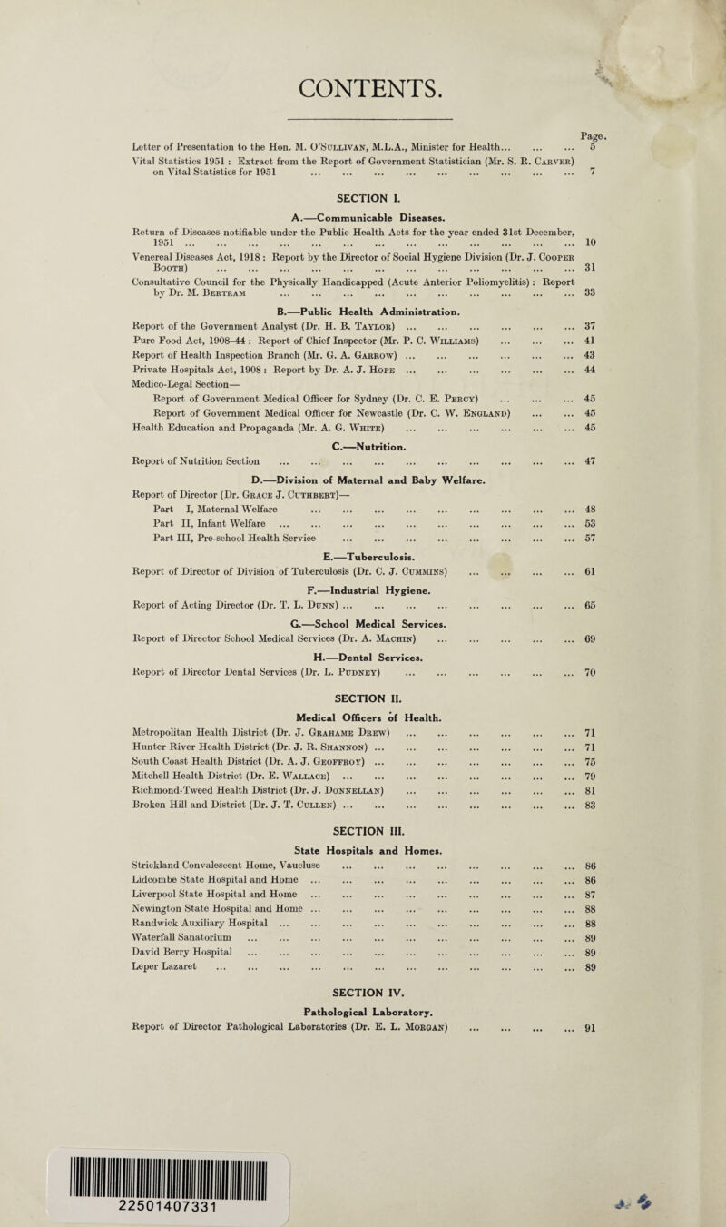 CONTENTS Page. Letter of Presentation to the Hon. M. O’Sullivan, M.L.A., Minister for Health... ... ... 5 Vital Statistics 1951 : Extract from the Report of Government Statistician (Mr. S. R. Carver) on Vital Statistics for 1951 ... ... ... ... ... ... ... ... ... 7 SECTION I. A.—Communicable Diseases. Return of Diseases notifiable under the Public Health Acts for the year ended 31st December, 1951.10 Venereal Diseases Act, 1918 : Report by the Director of Social Hygiene Division (Dr. J. Cooper Booth) .31 Consultative Council for the Physically Handicapped (Acute Anterior Poliomyelitis): Report by Dr. M. Bertram 33 B.—Public Health Administration. Report of the Government Analyst (Dr. H. B. Taylor) ... ... ... ... ... ... 37 Pure Food Act, 1908-44 : Report of Chief Inspector (Mr. P. C. Williams) .41 Report of Health Inspection Branch (Mr. G. A. Garrow) ... ... ... ... ... ... 43 Private Hospitals Act, 1908 : Report by Dr. A. J. Hope ... ... ... ... ... ... 44 Medico-Legal Section— Report of Government Medical Officer for Sydney (Dr. C. E. Percy) . 45 Report of Government Medical Officer for Newcastle (Dr. C. W. England) ... ... 45 Health Education and Propaganda (Mr. A. G. White) .45 C.—Nutrition. Report of Nutrition Section .47 D.—Division of Maternal and Baby Welfare. Report of Director (Dr. Grace J. Cuthbert)— Part I, Maternal Welfare ... ... ... ... ... ... ... ... ... 48 Part II, Infant Welfare ... ... ... ... ... ... ... ... ... ... 53 Part III, Pre-school Health Service ... ... ... ... ... ... ... ... 57 E.—Tuberculosis. Report of Director of Division of Tuberculosis (Dr. C. J. Cummins) ... ... ... ... 61 F.—Industrial Hygiene. Report of Acting Director (Dr. T. L. Dunn) ... ... ... ... ... ... ... ... 65 G.—School Medical Services. Report of Director School Medical Services (Dr. A. Machin) ... ... ... ... ... 69 H.—Dental Services. Report of Director Dental Services (Dr. L. Pudney) ... ... ... ... ... ... 70 SECTION II. Medical Officers of Health. Metropolitan Health District (Dr. J. Grahame Drew) .71 Hunter River Health District (Dr. J. R. Shannon) ... ... ... ... ... ... ... 71 South Coast Health District (Dr. A. J. Geoffroy) ... ... ... ... ... ... ... 75 Mitchell Health District (Dr. E. Wallace) ... ... ... ... ... ... ... ... 79 Richmond-Tweed Health District (Dr. J. Donnellan) .81 Broken Hill and District (Dr. J. T. Cullen) ... ... ... ... ... ... ... ... 83 SECTION III. State Hospitals and Homes. Strickland Convalescent Home, Vaucluse Lidcombe State Hospital and Home Liverpool State Hospital and Home Newington State Hospital and Home ... Randwick Auxiliary Hospital ... Waterfall Sanatorium David Berry Hospital Leper Lazaret SECTION IV. Pathological Laboratory. Report of Director Pathological Laboratories (Dr. E. L. Morgan) .91 86 86 87 88 88 89 89 89