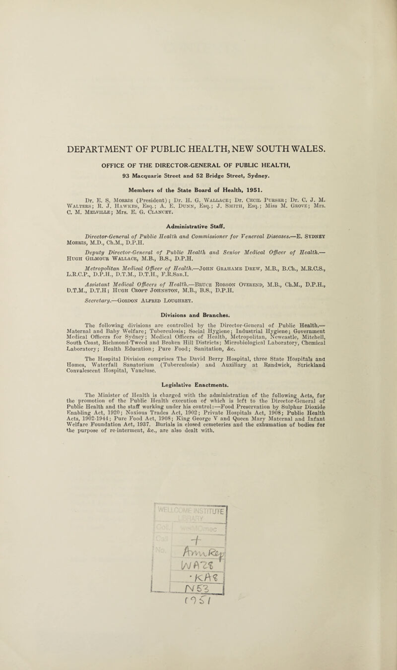 DEPARTMENT OF PUBLIC HEALTH, NEW SOUTH WALES. OFFICE OF THE DIRECTOR-GENERAL OF PUBLIC HEALTH, 93 Macquarie Street and 52 Bridge Street, Sydney. Members of the State Board of Health, 1951. Dr. E. S. Morris (President); Dr. H. G. Wallace; Dr. Cecil Purser; Dr. C. J. M. Walters; E. J. Hawkes, Esq.; A. E. Dunn, Esq.; J. Smith, Esq.; Miss M. Grove; Mrs. C. M. Melville; Mrs. E. G. Clancey. Administrative Staff. Director-General of Public Health and Commissioner for Venereal Diseases.—E. Sydney Morris, M.D., Ch.M., D.P.H. Deputy Director-General of Public Health and Senior Medical Officer of Health.— Hugh Gilmour Wallace, M.B., B.S., D.P.H. Metropolitan Medical Officer of Health.—John Grahams Drew, M.B., B.Ch., M.R.C.S., L.R.C.P., D.P.H., D.T.M., D.T.H., F.E.San.I. Assistant Medical Officers of Health.—Bruce Eobson Overend, M.B., Ch.M., D.P.H., D.T.M., D.T.H; Hugh Croft Johnston, M.B., B.S., D.P.H. Secretary— Gordon Alfred Loughrey. Divisions and Branches. The following divisions are controlled by the Director-General of Public Health.— Maternal and Baby Welfare; Tuberculosis; Social Hygiene; Industrial Hygiene; Government Medical Officers for Sydney; Medical Officers of Health, Metropolitan, Newcastle, Mitchell, South Coast, Riclimond-Tweed and Broken Hill Districts; Microbiological Laboratory, Chemical Laboratory; Health Education; Pure Food; Sanitation, &c. The Hospital Division comprises The David Berry Hospital, three State Hospitals and Homes, Waterfall Sanatorium (Tuberculosis) and Auxiliary at Eandwick, Strickland Convalescent Hospital, Vaucluse. Legislative Enactments. The Minister of Health is charged with the administration of the following Acts, for the promotion of the Public Health execution of which is left to the Director-General of Public Health and the staff working under his control:—Food Preservation by Sulphur Dioxide Enabling Act, 1920; Noxious Trades Act, 1902; Private Hospitals Act, 1908; Public Health Acts, 1902-1944; Pure Food Act, 1908; King George V and Queen Mary Maternal and Infant Welfare Foundation Act, 1937. Burials in closed cemeteries and the exhumation of bodies for the purpose of re-interment, &c., are also dealt with.