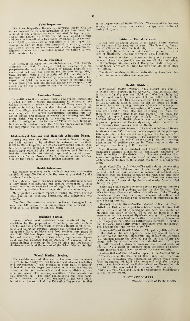 Food Inspection. The Food Inspection Branch is concerned chiefly with the duties involved in the administration of the Pure Food Act. A total of 582 prosecutions were instituted during the year, and a total amount of £2,818 13s. 6d. was imposed in fines and costs as a result of action taken by officers of the branch, v^ver 15,000 premises used in connection with the preparation, storage or sale of food were inspected, and many notices were served on the traders concerned to effect improvements. Eighteen traders were proceeded against for failure to keep their premises clean. Private Hospitals. Dr. Hope, in his report on the administration of the Private Hospitals Act, 1908, for the year 1951, is concerned with the progressive decrease in the number of private hospitals and consequent bed loss; the decrease for this year being thirty- three hospitals with a bed capacity of 333. At the end of the year there were 196 licensed private hospitals with a bed capacity of 2,901. A more plentiful supply of materials and labour during the year lias enabled licensees to complete work asked for by the Department for the improvement of the hospitals. Sanitation Branch. In addition to the numerous routine and general inspections reported for 1951, special investigations by officers of the Dranch included a survey of the use of X-ray shoe fitting machines in Sydney boot and shoe retail stores; investigations regarding allegations that horse meat from knackers’ premises was being sold for human consumption; inquiries into the use of certain preparations in women’s hairdressing establish¬ ments which were alleged to be causing an odour nuisance and an investigation into the use of “Fumite’’ as a fumigant in flour mills. Action under the Noxious Trades Act included 817 inspections and re-inspections of premises. Medico-Legal Sections and Hospitals Admission Depot. During the year, the Hospital Admission Depot arranged for 2,459 persons to be admitted to metropolitan hospitals, 6,129 to State hospitals, and 885 to convalescent homes. Am¬ bulance removals arranged by the Depot totalled 10.431. The medico-legal work of the officers at Sydney and Newcastle includes examination of alleged rape and criminal assault cases, work for the Coroner’s Court, examination and certifica¬ tion of the insane, vaccination against smallpox, etc. Health Education. The amount of money made available for health education in 1951-52 was £20,000, double the amount provided for the previous financial year. The publicity branch has been again successful in inducing a large number of suburban and country newspapers to print special articles prepared and issued regularly by the Branch. Broadcastirg stations have co-operated in a similar way. Many publications were reprinted during the year, and the total number of booklets, pamphlets, etc., distributed was 512,452. The free film screening service continued throughout the year, and 312 separate film programmes were screened to a total of 71,490 people within the State. Nutrition Section. Several educational activities were continued by the dietitians by the preparation of publicity material such as articles and radio scripts, work in various Health Week exhibi¬ tions and by giving lectures. Advice and detailed information on specific dietry problems and food services were given to the Child Welfare Department, Department of Labour and National Service, Public Service Board, Agriculture Depart¬ ment and the National Fitness Council. A summary of re¬ search findings concerning the diet of blind and low-visioned children was made at the request of the School Medical Service. School Medical Service. The establishment of this service has now been increased to provide for thirty-five full-time medical officers (including four psychiatrists). The increase in staff made it possible to include a much larger proportion of schools for medical inspection, in both metropolitan and country districts, than in recent years. The sanitary condition of the schools wTas also reported on. The four psychologists and four social workers attached to the Child Guidance Clinics were trans¬ ferred from the control of the Education Department to that of the Department of Public Health. The work of the hearing survey, asthma survey and speech therapy was continued during the year. Division of Dental Services. A full staff of dental officers in the School Dental Service was maintained for most of the year. The Travelling School Dental Cilnics working in both city and country districts examining 28,458 children, and of these 72.9 per cent, were in need of treatment. The clinics treated 15,014 children. In the dental services to State hospitals and homes, per¬ manent officers now provide services for all the institutions in the metropolitan area, except Broughton Hall. Steps are being taken to replace full-time for part-time officers at other institutions. The dental services in State penitentiaries have been im¬ proved in accommodation and equipment. Health Districts. Metropolitan Health District.—This district has now an estimated mean population of 1,755,360. The infantile mor¬ tality rate for the year was 23.68 per 1,000 live births and the maternal mortality rate was 0.60 per 1,000 live births. Deaths numbered 17,748 giving a rate per 1,000 of population of 10.11. Cardiac diseases head the list of causes of death, followed by cancer, giving rates per 1,000,000 of mean popu¬ lation of 3,608 and 1,382 respectively. 637 cases of poliomye¬ litis were notified from this district during the year, and there were forty deaths from this disease. Six eases (no deaths) of typhoid fever were notified. The Metropolitan Medical Officer of Health gives a summary of a localised explosive epidemic of Sonne dysentery which occurred in the Watson’s Bay-Vaucluse area in March. Hunter Diver Health District.—The Medical Officer of Healtn in his report for 1951 discusses various aspects of the poliomye¬ litis epidemic in his district and gives the findings of a tuberculosis control campaign. This campaign was the first of its kind in the State, incorporating Mantoux testing, examination of positive reactors by X-ray and immunisation of negative reac-tors by B.C.G. vaccine. Two thousand three hundred and twenty children were immunised against dipffitheria in campaigns conducted bv local authorities in the district. Dr. Shannon considers that, even allowing for children immunised privately, the proportion of Immunised children in the district has fallen to a dangerous level. South Coast Health District.—The epidemic of poliomyelitis which occurred in 1950 continued to increase during the early part of 1951 and this increase in number of notified cases coincided with the holiday period of the year, only nine cases occurring in the latter hair of the year. There was a decrease in the number of cases of diphtheria and scarlet fever notified during the year. Tnere has been a marked improvement in the general carrying out of sanitary and garbage services in the district. This office has kept close consultation with officers of the Housing Commission concerning the proper disposal of sullage and drainage in order to avoid the occurrence of nuisances in the new housing estates. Mitchell Health District.—The Medical Officer of Health visited the District on a part-time basis during the first half of the year during which period he also acted as Director of Maternal and Baby Welfare. There was an increase in the number of notified cases of diphtheria during 1951, reflecting the apathy of some local authorities in organising immunisa¬ tion campaigns. Poliomyelitis notifications increased in number and the cases were fairly evenly distributed over the district. The housing shortage remans a problem. Bichmond-Tweed Health District.—The poliomyelitis epidemic in this district did not appear to have any special features peculiar to the district. Hookworm and roundworm infection is a problem among the coloured population, and efforts are being made by education and the establishment of proper nightsoil disposal systems to improve the present state of affairs. As a result of pressure from the office, additional health inspectors have been appointed by some councils. Brolcen Hill and District.—The report of the Medical Officer of Health covers the year ended 30th June, 1952. For this period the population was estimated at 32,500 which repre¬ sents an increase of 1.528 when compared with the previous year. The incidence of notifiable infectious diseases in this district for the year ended 31st December, 1951, is shown in Tables VI, VII, VIII and IX in the Government Statistician’s section of my report. E. SYDNEY MORRIS, Director-General of Public Health.