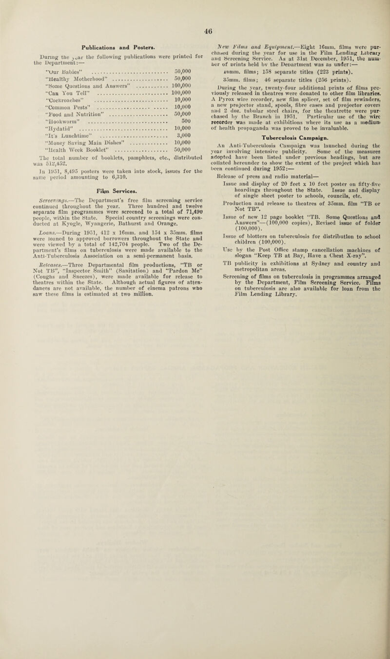 40 Publications and Posters. During the J0ar the following publications were printed for the Department:— Uur .Babies” . 50,000 ‘‘Healthy Motherhood” . 50,000 ‘‘Borne (Questions and Answers” . 100,000 ‘‘Can You Tell” . 100,000 Cockroaches” . 10,000 “Common Pests” . 10,000 ‘‘Pood and Nutrition” . 50,000 “Hookworm” . 500 “Hydatid” . 10,000 “It's Lunchtime” . 3,000 “Money Saving Main Dishes” . 10,000 “Health Week Booklet” . 50,000 The total number of booklets, pamphlets, etc., distributed was 512,452. In 1951, 8,495 posters were taken into stock, issues for the same period amounting to 6,310. Film Services. Screenings.—The Department’s free film screening service continued throughout the year. Three hundred and twelve separate film programmes were screened to a total of 71,490 people, within the State. Special country screenings were con¬ ducted at Kyogle, Wyangerie, Bathurst and Orange. Loans.—During 1951, 412 x 16mm. and 154 x 35mm. films were loaned to approved borrowers throughout the State and were viewed by a total of 142,704 people. Two of the De¬ partment’s films on tuberculosis were made available to the Anti-Tuberculosis Association on a semi-permanent basis. Releases.—Three Departmental film productions, “TB or Not TB”, Inspector Smith” (Sanitation) and “Pardon Me” (Coughs and Sneezes), were made available for release to theatres within the State. Although actual figures of atten¬ dances are not available, the number of cinema patrons who saw these films is estimated at two million. New Films and Equipment.—Eight 16mm. films were pur¬ chased during the .year for use in the Film Lending Library and Screening Service. As at 31st December, 1951, the num¬ ber of Drints held bv the Department was as under:— iomm. films; 158 separate titles (223 prints). 35mm. films; 46 separate titles (256 prints). During the year, twenty-four additional prints of films pre¬ viously released in theatres were donated to other film libraries. A Pyrox wire recorder, new film splicer, set of film rewinders, a new projector stand, spools, fibre cases and projector covers and 2 doz. tubular steel chairs, for the theatrette were pur¬ chased by the Branch in 1951. Particular use of the wire recorder was made at exhibitions where its use as a medium of health propaganda was proved to be invaluable. Tuberculosis Campaign. An Anti-Tuberculosis Campaign was launched during tlic- year involving intensive publicity. Some of the measures adopted have been listed under previous headings, but are collated hereunder to show the extent of the project which has been continued during 1952:— .Release of press and radio material— Issue and display of 20 feet x 10 feet poster on fifty-five hoardings throughout the State. Issue and display of single sheet poster to schools, councils, etc. Production and release to theatres of 35mm. film “TB or Not TB”. Issue of new 12 page booklet “TB. Some Questions and Answers'’—(100,000 copies), Revised issue of folder (100,000). Issue of blotters on tuberculosis for distribution to school children (100,000). Use by the Post Office stamp cancellation machines of slogan “Keep TB at Bay, Have a Chest X-ray”. TB publicity in exhibitions at Sydney and country and metropolitan areas. Screening of films on tuberculosis in programmes arranged by the Department, Film Screening Service. Films on tuberculosis are also available for loan from the Film Lending Library,