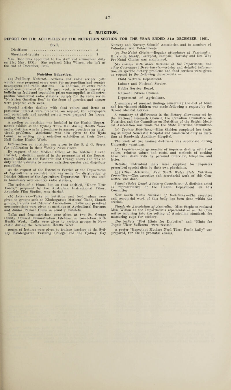 C. NUTRITION. REPORT ON THE ACTIVITIES OF THE NUTRITION SECTION FOR THE YEAR ENDED 31st DECEMBER, 1951. Staff. Dietitians . 3 Shorthand-typiste . 1 Mrs. Bond was appointed to the staff and commenced duty on 21st May, 1951. She replaced Miss Wilson, who left at the end of December, 1950. Nutrition Education. (a) Publicity Material.—Articles and radio scripts (400 words) were prepared every week for metropolitan and country newspapers and radio stations. In addition, an extra radio script was prepared for 2CH each week. A weekly marketing bulletin on fruit and vegetables prices was supplied to all metro¬ politan commercial radio stations. Scripts for the radio series, “Nutrition Question Box” in the form of question and answer were prepared each week. Special articles dealing with food values and items of particular interest were prepared, on request, for newspapers and periodicals and special scripts were prepared for broad¬ casting stations. A section on nutrition was included in the Health Depart¬ ment's exhibit at the Sydney Town Hall during Health WeeK and a dietitian wTas in attendance to answer questions on nutri¬ tional problems. Assistance was also given to the ^Ryde Council in setting up a nutrition exhibition at their Town Hall during Health Week. Information on nutrition was given to the G. & G. Stores for publication in their Weekly News Sheet. By request of the Medical Officer of the Mitchell Health District, a dietitian assisted in the preparation of the Depart¬ ment’s exhibit at the Bathurst and Orange shows and was on duty at the exhibits to answer nutrition queries and distribute pamphlets. At the request of the Extension Service of the Department of Agriculture, a recorded talk was made for distribution to District Officers of the Agriculture Department. This was used in broadcasts over country radio stations. The script of a 16mm. film on food entitled, “Know Your Poods,” prepared by the Australian Instructional Films, Avondale Film Studios, was checked. (b) Lectures.—Talks on nutrition and food values were given to groups such as Kindergarten Mothers’ Clubs, Church groups, Parents and Citizens’ Associations. Talks and practical demonstrations were given at meetings of Agricultural Bureaux and Junior Farmer Clubs in country districts. Talks and demonstrations were given at two St. George t bounty Council demonstration kitchens in connection with Health Week. Talks were given to various groups in New¬ castle during the Newcastle Health Week. Series of lectures were given to trainee teachers at the Syd¬ ney Kindergarten Training College and the Sydney Day Nursery and Nursery Schools’ Association and to members of Voluntary Aid Detachments. (c) Pre-Natal Clinics.—Regular attendance at Parramatta, Hurstville, Manly, Liverpool, Campsie, Hornsby and Dee Why Pre-Natal Clinics was maintained. (d) Liaison with other Sections of the Department, and other Government Departments.—Advice and detailed informa¬ tion on specific dietary problems and food services were given on request to the following departments:— Child Welfare Department. Labour and National Service. Public Service Board. National Fitness Council. Department of Agriculture. A summary of research findings concerning the diet of blind and low-visioned children was made following a request by the School Medical Service. A summary of differences in the dietary allowances set by the National Research Council, the Canadian Committee on Nutrition and the Committee on Nutrition of the British Medi¬ cal Association was made for the State Nutrition Committee. (e) Trainee Dietitians.—Miss Sheldon completed her train¬ ing at Royal Newcastle Hospital and commenced duty as dieti¬ tian at Randwick Auxiliary Hospital. The work of two trainee dietitians was supervised during University vacations. (/) Inqiiiries.—Large number of inquiries dealing with food values, relative values and costs, and methods of cooking have been dealt with by personal interview, telephone and letter. Detailed individual diets were supplied for inquirers prescribed special diets by their own physicians. (g) Other Activities: New South Wales State Nutrition Committee.—The executive and secretarial work of this Com¬ mittee was done. School (Oslo) Lunch Advisory Committee.—A dietitian acted as representative of the Health Department on this Committee. New South Wales Institute of Dietitians.—The executive and secretarial work of this body has been done within the section. Standards Association of Australia.—Miss Stephens replaced Miss Wilson as the Department’s representative on the Com¬ mittee inquiring into the setting of Australian standards for measuring cups for cookery. The leaflets “Diet Hints for Diabetics” and “Hints for Peptic Ulcer Sufferers” were revised. A poster “Expectant Mothers Need These Foods Daily” was prepared, for use in pre-natal clinics.