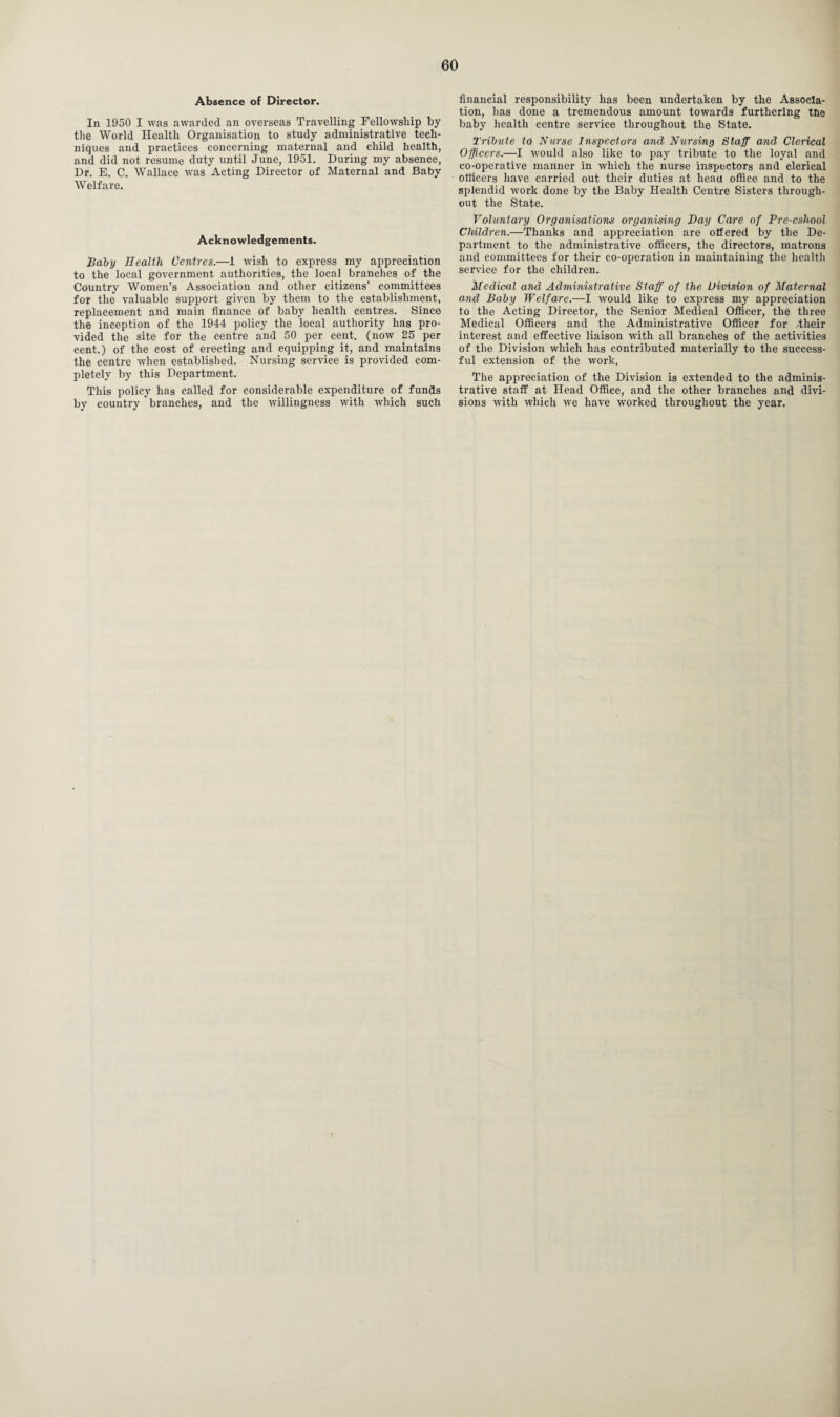 Absence of Director. In 1950 I was awarded an overseas Travelling Fellowship by the World Health Organisation to study administrative tech¬ niques and practices concerning maternal and child health, and did not resume duty until June, 1951. During my absence, Dr. E. C. Wallace was Acting Director of Maternal and Baby Welfare. Acknowledgements. Baby Health Centres.—1 wish to express my appreciation to the local government authorities, the local branches of the Country Women’s Association and other citizens’ committees for the valuable support given by them to the establishment, replacement and main finance of baby health centres. Since the inception of the 1944 policy the local authority has pro¬ vided the site for the centre and 50 per cent, (now 25 per cent.) of the cost of erecting and equipping it, and maintains the centre when established. Nursing service is provided com¬ pletely by this Department. This policy has called for considerable expenditure of funds by country branches, and the willingness with which such financial responsibility has been undertaken by the Associa¬ tion, has done a tremendous amount towards furthering the baby health centre service throughout the State. Tribute to Nurse Inspectors and Nursing Staff and Clerical Officers.—I would also like to pay tribute to the loyal and co-operative manner in which the nurse inspectors and clerical officers have carried out their duties at lieau office and to the splendid work done by the Baby Health Centre Sisters through¬ out the State. Voluntary Organisations organising Hay Care of Pre-cshool Children.—Thanks and appreciation are offered by the De¬ partment to the administrative officers, the directors, matrons and committees for their co-operation in maintaining the health sendee for the children. Medical and Administrative Staff of the Division of Maternal and Baby Welfare.—I would like to express my appreciation to the Acting Director, the Senior Medical Officer, the three Medical Officers and the Administrative Officer for .their interest and effective liaison with all branches of the activities of the Division which has contributed materially to the success¬ ful extension of the work. The appreciation of the Division is extended to the adminis¬ trative staff at Head Office, and the other branches and divi¬ sions with which we have worked throughout the year.