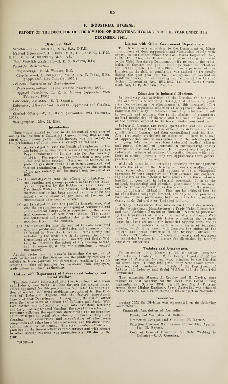 F. INDUSTRIAL HYGIENE. REPORT OF THE DIRECTOR OF THE DIVISION OF INDUSTRIAL HYGIENE FOR THE YEAR ENDED 31st DECEMBER, 1951. Divisional Staff. Director.—C. J. Cummins, M.B., B.S., D.P.H. Medical Officers.—'T. L. Dunn, M.B., B.S., D.P.H., D.T.M. & H.; V. E. M. Sheppard, M.B., B.S. Chief Scientific Assistant.—H. E. G. Rayner, B.Sc. Scientific Assistants— Engineering.—H. M. Whaite, B.E. Chemistry.—J. L. Sullivan, F.S.T.C.; A. T. Jones, B.Sc. (Appointed 31st January, 1951.) Trainees—University of Technology— Engineering.—Vacant (post created November, 1951). Applied Chemistry.—L. E. A. Mancq (appointed 26tli February, 1951). Laboratory Assistant.—S. G. Szeghy. Laboratory Attendant.—S. Rawlin (appointed 2nd October, 1951). Clerical Officer.—W. A. Hall (appointed 12th February, 1951). Stenographer.—Mrs. M. Hill. Introduction. There was a marked increase in the amount of work carried out by the Division of Industrial Hygiene during 1951 as com¬ pared with previous years. This increase was due largely to the performance of four industrial surveys as follows: (a) An investigation into the health of employees in the gas industry in New South Wales as requested by the Royal Commission of Inquiry into the Gas Industry in 1949. The report on gas production is now com¬ pleted and being printed. Tests on the technical as¬ pects of gas distribution have been commenced and medical examination of those engaged in this section of the gas industry will be started and completed in 1952. (b) An investigation into the effects of inhalation of compounding and storage powders in the rubber indus¬ try, as requested by the Rubber Workers’ Union of New South Wales. The physical, environmental and chemical testing has been carried out throughout the industry, while about 25 per cent, of the medical examinations have been conducted. (c) An investigation into the possible hazards associated with the preparation and packaging of condiments and pharmaceutical compounds as requested by the Indus¬ trial Commission of New South Wales. Tliis survey was commenced and completed during the year and is reported later in the context. (d) An investigation into the medical hazards associated with the production, distribution and commercial use of benzol in New South Wales. This survey was initiated by the Division with the co-operation of the Department of Labour and Industry and Social Wel¬ fare, to determine the extent of the existing hazard, and the necessity, if any, for regulations to control this hazard. Another factor tending towards increasing, the amount of work carried out by the Division was the publicity received by articles in trade journals and directories, resulting in an in¬ creasing number of inquiries for assistance from employers, trade unions and local authorities. Liaison with Department of Labour and Industry and Social Welfare. The close liaison maintained with the Department of Labour and Industry and Social Welfare through the special liaison officer appointed for this purpose has facilitated the investiga¬ tion of medical industrial problems encountered by the Divi¬ sion of Industrial Hygiene and the factory inspectorate branch of that Department. During 1951, the liaison officer from the Department of Labour and Industry and Social Wel¬ fare carried out industrial surveys into hardstone lettering and design cutting by sand blasting; the use of toxic solvents in furniture polishes; the operation, distribution and maintenance of fluoroscopes in retail shoe stores; diamond cutting; dry cleaning; the distribution and manufacture of phosphorus compounds and other harmful insecticides; and the distribution and industrial use of benzol. The total number of visits to premises by the liaison officer in these surveys and with respect to other specific requests was approximately 800 during the year. Liaison with Other Government Departments. The Division acts as adviser to the Department of Mines on problems of dust suppression and ventilation, chiefly with respect to coal mines, under the Coal Mines Regulation Act, 1912-1947. Also, the Division acts as examining authority to the Chief Secretary’s Department with respect to the venti¬ lation of theatres and public buildings under the Theatres and Public Halls Act, 1908-1946. The experience of the Division in the field of ventilation was availed of frequently during the past year for the investigation of ventilation problems arising out of building regulations of the City of Sydney Corporation Act, 1932-1942, and the Local Govern¬ ment Act, 1919, Ordinance No. 71. Education in Industrial Hygiene. In reviewing the activities of the Division for the year 1951 one fact is outstanding, namely, that there is no yard¬ stick for measuring the effectiveness of this increased effort towards the progressive reduction of occupational disease and industrial incapacity. Statistical morbidity rates are difficult to compile and compare, due to the absence of compulsory medical notification of diseases and the lack of information of the numbers exposed to the hazard under consideration. Industrial diseases are rarely spectacular and the chronic and incapacitating types are difficult to differentiate from constitutional diseases, and their occupational basis is, there¬ fore, frequently overlooked or minimised. There is a lack of appreciation among management of the advantages of employing full-time or part-time industrial medical officers, and among the medical profession a corresponding apathy towards occupational diseases. In a recent short course in industrial medicine at Sydney University, despite wide pub¬ licity in medical journals, only two applications from general practitioners were received. Although there is an increasing tendency for management to seek the advice of the Division on industrial medical prob¬ lems, nevertheless there still appears to be a widespread ignorance by both employers and their chemical and engineer¬ ing advisers of the potential toxic effects from the substances handled or generated in industrial processes. It is to the medical, engineering and chemical professions that we must look for future co-operation in the campaign for the elimina¬ tion of industrial ill-health. This can be achieved best by an educational campaign directed, not only to the practising members of these professions, but also to the future members during their University or Technical training. Already in this respect the Division has had articles accepted in the “Australasian Manufacturer”; Trade Union Directories; and the “Accident Prevention Bulletin”, which is published by the Department of Labour and Industry and Social Wel¬ fare. In each issue of this latter publication one or more pages has been set aside for industrial hygiene notes and it is intended to publish in each issue a series of technical articles, which it is hoped will improve • the status of the bulletin and prove attractive to the technical advisers of industry. The education of student chemists and engineers in industrial hygiene is a matter for discussion by tertiary education authorities. Training and Attachments. In December, 1951, Messrs. C. M. Ivolhatkar, Inspector of Factories, Bombay, and C. R. Ready, Deputy Chief In¬ spector of Factories, Madras, were attached to the Division for seven days. During this period they were shown several factories, and introduced to officials of the Department of Labour and Industry and Social Welfare and the Industrial Commission. Two scientists, Messrs, J. Cropley and R. Taylor, were trained in dust counting for the Joint Coal Board during September and October, 1951. In addition, Mr. A. T. Arm¬ strong, State Mining Engineer, South Australia, was attached to the Division for a brief course in this subject in November. Committees. During 1951 the Division was represented on the following committees:— Standards Association of Australia— Paints and Varnishes.—J. Sullivan. Protective Occupational Clothing—H. Rayner. Selection, Use and Maintenance of Breathing Appara¬ tus—H. Rayner. Code of General Principles for Safe Working in Industry—C. J. Cummins. *81689—6