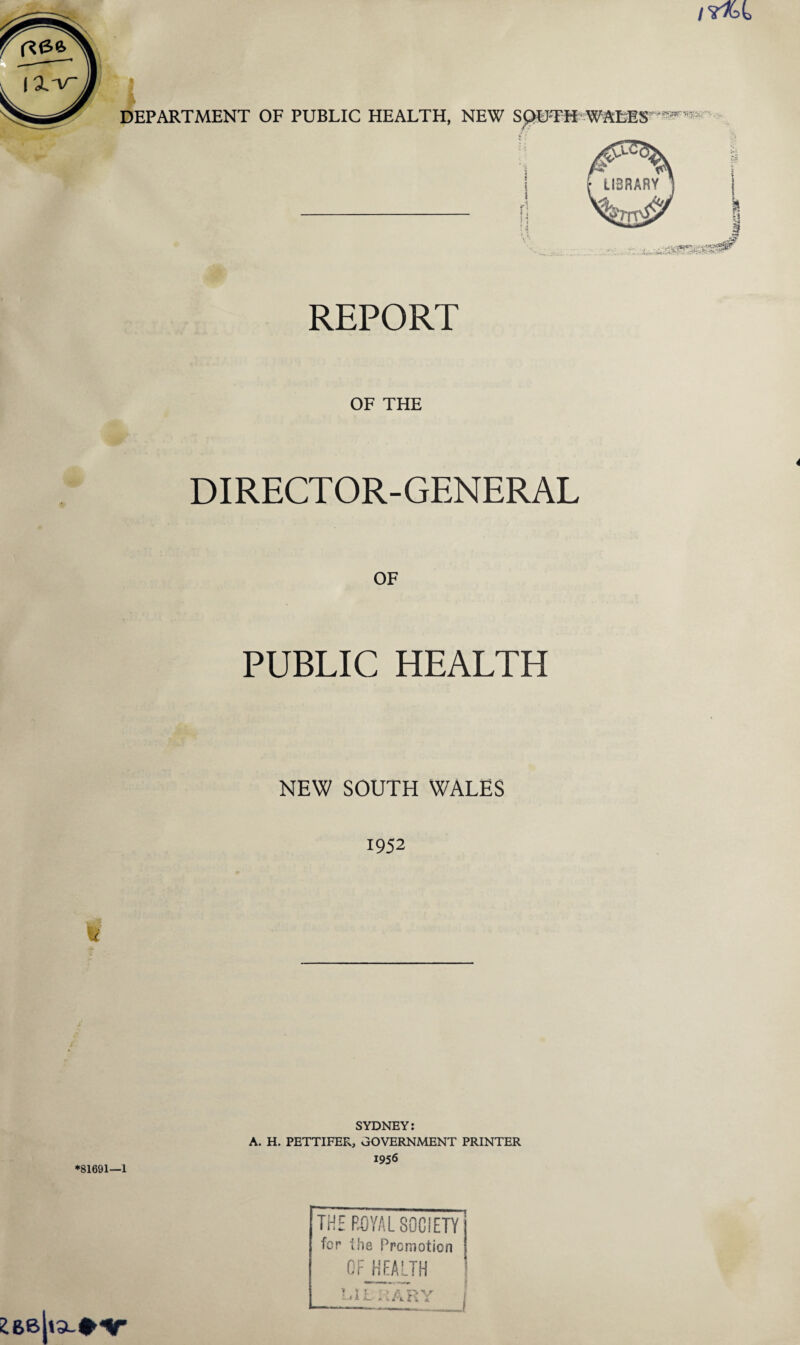 REPORT OF THE DIRECTOR- GENERAL OF PUBLIC HEALTH NEW SOUTH WALES 1952 SYDNEY: A. H. PETTIFER, GOVERNMENT PRINTER 1956 *81691—1 THE ROYAL SOCIETY j for Hie Promotion I OFJHEALTH ! MLKARY i 26B|ia-#V