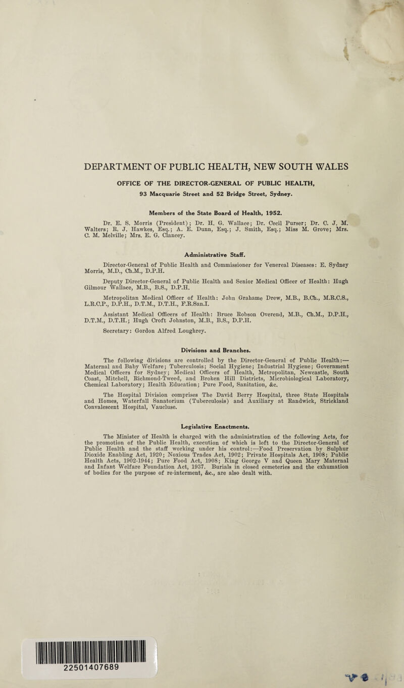 DEPARTMENT OF PUBLIC HEALTH, NEW SOUTH WALES OFFICE OF THE DIRECTOR-GENERAL OF PUBLIC HEALTH, 93 Macquarie Street and 52 Bridge Street, Sydney. Members of the State Board of Health, 1952. Dr. E. S. Morris (President); Dr. H. G. Wallace; Dr. Cecil Purser; Dr. C. J. M. Walters; R. J. Hawkes, Esq.; A. E. Dunn, Esq.; J. Smith, Esq.; Miss M. Grove; Mrs. C. M. Melville; Mrs. E. G. Clancey. Administrative Staff. Director-General of Public Health and Commissioner for Venereal Diseases: E. Sydney Morris, M.D., Ch.M., D.P.H. Deputy Director-General of Public Health and Senior Medical Officer of Health: Hugh Gilmour Wallace, M.B., B.S., D.P.H. Metropolitan Medical Officer of Health: John Grahame Drew, M.B., B.Ch., M.R.C.S., L.R.C.P., D.P.H., D.T.M., D.T.H., F.R.San.I. Assistant Medical Officers of Health: Bruce Robson Overend, M.B., Ch.M., D.P.H., D.T.M., D.T.H.; Hugh Croft Johnston, M.B., B.S., D.P.H. Secretary: Gordon Alfred Loughrey. Divisions and Branches. The following divisions are controlled by the Director-General of Public Health:— Maternal and Baby Welfare; Tuberculosis; Social Hygiene; Industrial Hygiene; Government Medical Officers for Sydney; Medical Officers of Health, Metropolitan, Newcastle, South Coast, Mitchell, Richmond-Tweed, and Broken Hill Districts, Microbiological Laboratory, Chemical Laboratory; Health Education; Pure Food, Sanitation, &c. The Hospital Division comprises The David Berry Hospital, three State Hospitals and Homes, Waterfall Sanatorium (Tuberculosis) and Auxiliary at Randwick, Strickland Convalescent Hospital, Vaucluse. Legislative Enactments. The Minister of Health is charged with the administration of the following Acts, for the promotion of the Public Health, execution of which is left to the Director-General of Public Health and the staff working under his control:—Food Preservation by Sulphur Dioxide Enabling Act, 1920; Noxious Trades Act, 1902; Private Hospitals Act, 1908; Public Health Acts, 1902-1944; Pure Food Act, 1908; King George V and Queen Mary Maternal and Infant Welfare Foundation Act, 1937. Burials in closed cemeteries and the exhumation of bodies for the purpose of re-interment, &c., are also dealt with.