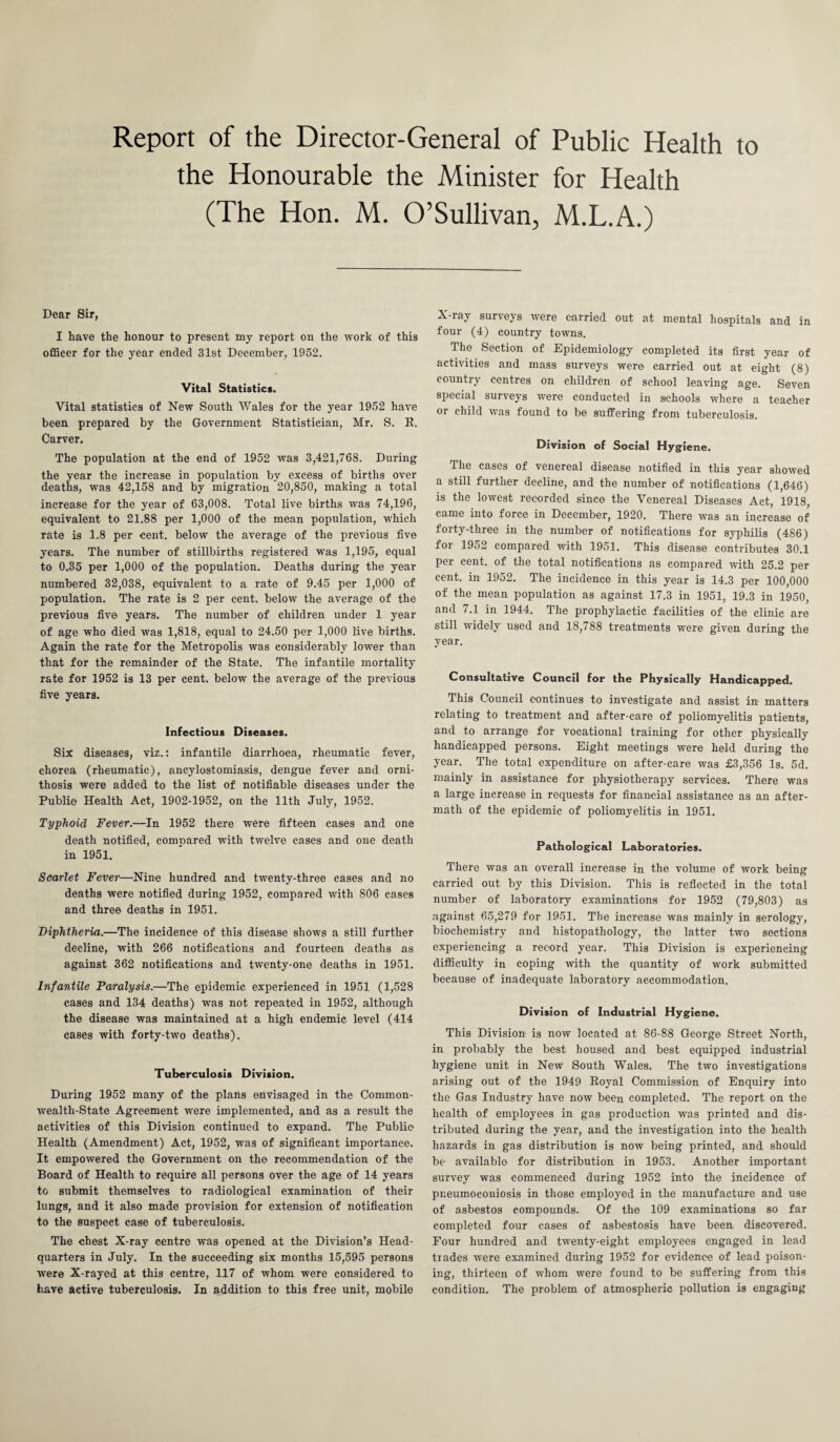 Report of the Director-General of Public Health to the Honourable the Minister for Health (The Hon. M. O’Sullivan, M.L.A.) Dear Sir, I have the honour to present my report on the work of this officer for the year ended 31st December, 1952. Vital Statistics. Vital statistics of New South Wales for the year 1952 have been prepared by the Government Statistician, Mr. S. R. Carver. The population at the end of 1952 was 3,421,768. During the year the increase in population by excess of births over deaths, was 42,158 and by migration 20,850, making a total increase for the year of 63,008. Total live births was 74,196, equivalent to 21.88 per 1,000 of the mean population, which rate is 1.8 per cent, below the average of the previous five years. The number of stillbirths registered was 1,195, equal to 0.35 per 1,000 of the population. Deaths during the year numbered 32,038, equivalent to a rate of 9.45 per 1,000 of population. The rate is 2 per cent, below the average of the previous five years. The number of children under 1 year of age who died was 1,818, equal to 24.50 per 1,000 live births. Again the rate for the Metropolis was considerably lower than that for the remainder of the State. The infantile mortality rate for 1952 is 13 per cent, below the average of the previous five years. Infectious Diseases. Six: diseases, viz.: infantile diarrhoea, rheumatic fever, chorea (rheumatic), ancylostomiasis, dengue fever and orni¬ thosis were added to the list of notifiable diseases under the Public Health Act, 1902-1952, on the 11th July, 1952. Typhoid Fever.—In 1952 there were fifteen cases and one death notified, compared with twelve cases and one death in 1951. Scarlet Fever—Nine hundred and twenty-three cases and no deaths were notified during 1952, compared with 806 cases and three deaths in 1951. Diphtheria.—The incidence of this disease shows a still further decline, with 266 notifications and fourteen deaths as against 362 notifications and twenty-one deaths in 1951. Infantile Paralysis.—The epidemic experienced in 1951 (1,528 cases and 134 deaths) was not repeated in 1952, although the disease was maintained at a high endemic level (414 cases with forty-two deaths). Tuberculosis Division. During 1952 many of the plans envisaged in the Common¬ wealth-State Agreement were implemented, and as a result the activities of this Division continued to expand. The Public Health (Amendment) Act, 1952, was of significant importance. It empowered the Government on the recommendation of the Board of Health to require all persons over the age of 14 years to submit themselves to radiological examination of their lungs, and it also made provision for extension of notification to the suspect case of tuberculosis. The chest X-ray centre was opened at the Division’s Head¬ quarters in July. In the succeeding six months 15,595 persons were X-rayed at this centre, 117 of whom were considered to have active tuberculosis. In addition to this free unit, mobile X-ray surveys were carried out at mental hospitals and in four (4) country towns. The Section of Epidemiology completed its first year of activities and mass surveys were carried out at eight (8) country centres on children of school leaving age. Seven special surveys were conducted in schools where a teacher or child was found to be suffering from tuberculosis. Division of Social Hygiene. The cases of venereal disease notified in this year showed a still further decline, and the number of notifications (1,646) is the lowest recorded since the Venereal Diseases Act, 1918, came into force in December, 1920. There was an increase of forty-three in the number of notifications for syphilis (486) for 1952 compared with 1951. This disease contributes 30.1 per cent, of the total notifications as compared with 25.2 per cent, in 1952. The incidence in this year is 14.3 per 100,000 of the mean population as against 17.3 in 1951, 19.3 in 1950, and 7.1 in 1944. The prophylactic facilities of the clinic are still widely used and 18,788 treatments were given during the year. Consultative Council for the Physically Handicapped. This Council continues to investigate and assist in matters relating to treatment and after-care of poliomyelitis patients, and to arrange for vocational training for other physically handicapped persons. Eight meetings were held during the year. The total expenditure on after-care was £3,356 Is. 5d. mainly in assistance for physiotherapy services. There was a large increase in requests for financial assistance as an after- math of the epidemic of poliomyelitis in 1951. Pathological Laboratories. There was an overall increase in the volume of work being carried out by this Division. This is reflected in the total number of laboratory examinations for 1952 (79,803) as against 65,279 for 1951. The increase was mainly in serology, biochemistry and liistopathology, the latter two sections experiencing a record year. This Division is experiencing difficulty in coping with the quantity of work submitted because of inadequate laboratory accommodation. Division of Industrial Hygiene. This Division is now located at 86-88 George Street North, in probably the best housed and best equipped industrial hygiene unit in New South Wales. The two investigations arising out of the 1949 Royal Commission of Enquiry into the Gas Industry have now been completed. The report on the health of employees in gas production was printed and dis¬ tributed during the year, and the investigation into the health hazards in gas distribution is now being printed, and should be available for distribution in 1953. Another important survey was commenced during 1952 into the incidence of pneumoconiosis in those employed in the manufacture and use of asbestos compounds. Of the 109 examinations so far completed four cases of asbestosis have been discovered. Four hundred and twenty-eight employees engaged in lead trades were examined during 1952 for evidence of lead poison¬ ing, thirteen of whom were found to be suffering from this condition. The problem of atmospheric pollution is engagiug