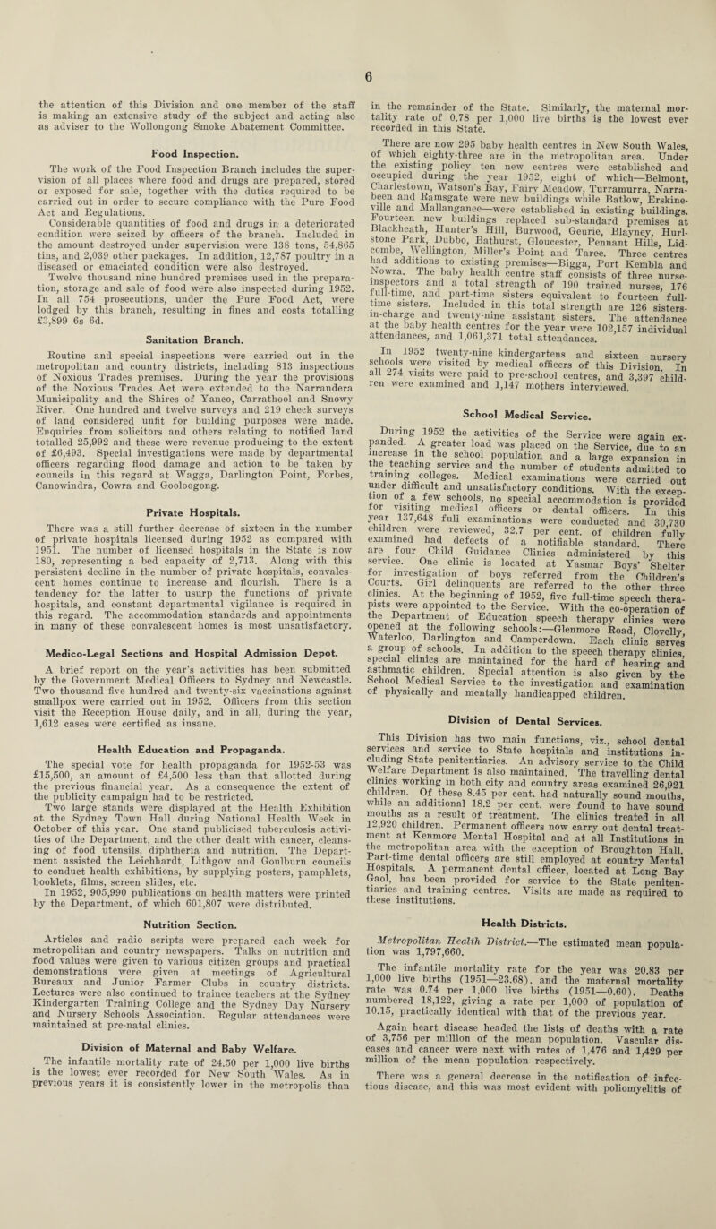 the attention of this Division and one member of the staff is making an extensive study of the subject and acting also as adviser to the Wollongong Smoke Abatement Committee. Food Inspection. The work of the Food Inspection Branch includes the super¬ vision of all places where food and drugs are prepared, stored or exposed for sale, together with the duties required to be carried out in order to secure compliance with the Pure Food Act and Regulations. Considerable quantities of food and drugs in a deteriorated condition wTere seized by officers of the branch. Included in the amount destroyed under supervision were 138 tons, 54,865 tins, and 2,039 other packages. In addition, 12,787 poultry in a diseased or emaciated condition were also destroyed. Twelve thousand nine hundred premises used in the prepara¬ tion, storage and sale of food were also inspected during 1952. In all 754 prosecutions, under the Pure Food Act, were lodged by this branch, resulting in fines and costs totalling £3,899 6s 6d. Sanitation Branch. Routine and special inspections were carried out in the metropolitan and country districts, including 813 inspections of Noxious Trades premises. During the year the provisions of the Noxious Trades Act were extended to the Narrandera Municipality and the Shires of Yanco, Carrathool and Snowy River. One hundred and twelve surveys and 219 check surveys of land considered unfit for building purposes were made. Enquiries from solicitors and others relating to notified land totalled 25,992 and these were revenue producing to the extent of £6,493. Special investigations were made by departmental officers regarding flood damage and action to be taken by councils in this regard at Wagga, Darlington Point, Forbes, Canowindra, Cowra and Gooloogong. Private Hospitals. There was a still further decrease of sixteen in the number of private hospitals licensed during 1952 as compared with 1951. The number of licensed hospitals in the State is now 180, representing a bed capacity of 2,713. Along with this persistent decline in the number of private hospitals, convales¬ cent homes continue to increase and flourish. There is a tendency for the latter to usurp the functions of private hospitals, and constant departmental vigilance is required in this regard. The accommodation standards and appointments in many of these convalescent homes is most unsatisfactory. Medico-Legal Sections and Hospital Admission Depot. A brief report on the year’s activities has been submitted by the Government Medical Officers to Sydney and Newcastle. Two thousand five hundred and twenty-six vaccinations against smallpox were carried out in 1952. Officers from this section visit the Reception House daily, and in all, during the year, 1,612 cases were certified as insane. Health Education and Propaganda. The special vote for health propaganda for 1952-53 was £15,500, an amount of £4,500 less than that allotted during the previous financial year. As a consequence the extent of the publicity campaign had to be restricted. Two large stands Avere displayed at the Health Exhibition at the Sydney Town Hall during National Health Week in October of this year. One stand publicised tuberculosis activi¬ ties of the Department, and the other dealt with cancer, cleans¬ ing of food utensils, diphtheria and nutrition. The Depart¬ ment assisted the Leichhardt, Litligow and Goulburn councils to conduct health exhibitions, by supplying posters, pamphlets, booklets, films, screen slides, etc. In 1952, 905,990 publications on health matters Avere printed by the Department, of which 601,807 Avere distributed. in the remainder of the State. Similarly, the maternal mor¬ tality rate of 0.78 per 1,000 live births is the loAvest ever recorded in this State. There are now 295 baby health centres in NeAv South Wales, of which eighty-three are in the metropolitan area. Under the existing policy ten new centres were established and occupied during the year 1952, eight of which—Belmont, Charlestown, Watson’s Bay, Fairy Meadow, Turramurra, Narra- been and Ramsgate were neAV buildings while Batlow, Erskine- ville and Mallanganee—were established in existing buildings. 1 ourteen new buildings replaced sub-standard premises at Blacklieath, Hunter’s Hill, Bunvood, Geurie, Blayney, Hurl- stone Park, Dubbo, Bathurst, Gloucester, Pennant Hills, Lid- combe, Wellington, Miller’s Point and Taree. Three centres had additions to existing premises—Bigga, Port Kembla and NoAvra. The baby health centre staff consists of three nurse- inspectors and a total strength of 190 trained nurses, 176 full-time, and part-time sisters equivalent to fourteen full¬ time sisters. Included in this total strength are 126 sisters- 111-charge and tiventy-nine assistant sisters. The attendance at the baby health centres for the year were 102,157 individual attendances, and 1,061,371 total attendances. In 1952 twenty-nine kindergartens and sixteen nursery schools were visited by medical officers of this Division In all 274 visits Avere paid to pre-school centres, and 3,397 child¬ ren were examined and 1,147 mothers interviewed. School Medical Service. During 1952 the activities of the Service were again ex¬ panded. A greater load was placed on the Service, due to an increase in the school population and a large expansion in the _ teaching service and the number of students admitted to training colleges. Medical examinations were carried out under difficult and unsatisfactory conditions. With the excep¬ tion of a few schools, no special accommodation is provided for visiting medical officers or dental officers. In this year 1^7,648 full examinations were conducted and 30 730 children Avere reviewed, 32.7 per cent, of children fully examined had defects of a notifiable standard. There are four Child Guidance Clinics administered by this service. One clinic is located at Yasmar Boys’ Shelter for investigation of boys referred from the' Children’s Courts. Girl delinquents are referred to the other three clinics. At the beginning of 1952, five full-time speech thera¬ pists were appointed to the Service. With the co-operation of the Department of Education speech therapy clinics were opened at the following schools:—Glenmore Road, Clovelly Waterloo, Darlington and Camperdown. Each clinic serves a group of schools. In addition to the speech therapy clinics special clinics are maintained for the hard of hearing and asthmatic children. Special attention is also given by the School Medical Service to the investigation and examination of physically and mentally handicapped children Division of Dental Services. This Division has tAvo main functions, viz., school dental serA ices and service to State hospitals and institutions in¬ cluding State penitentiaries. An advisory service to the Child Welfare Department is also maintained. The travelling dental clinics working in both city and country areas examined 26,921 children. Of these 8.45 per cent, had naturally sound mouths while an additional 18.2 per cent, were found to have sound mouths as a result of treatment. The clinics treated in all 12,920 children. Permanent officers now carry out dental treat¬ ment at Kenmore Mental Hospital and at all Institutions in the metropolitan area with the exception of Broughton Hall. Part-time dental officers are still employed at country Mental Hospitals. A permanent dental officer, located at Long Bay Gaol, has been provided for service to the State peniten¬ tiaries and training centres. Visits are made as required to these institutions. Nutrition Section. Articles and radio scripts were prepared each week for metropolitan and country newspapers. Talks on nutrition and food values were given to various citizen groups and practical demonstrations were given at meetings of Agricultural Bureaux and Junior Farmer Clubs in country districts. Lectures were also continued to trainee teachers at the Sydney Kindergarten Training College and the Sydney Day Nursery and Nursery Schools Association. Regular attendances Avere maintained at pre-natal clinics. Division of Maternal and Baby Welfare. The infantile mortality rate of 24.50 per 1,000 live births is the lowest ever recorded for New South Wales. As in previous years it is consistently loAver in the metropolis than Health Districts. Metropolitan Health District.—The estimated mean popula¬ tion was 1,797,660. The infantile mortality rate for the year was 20.83 per 1,000 live births (1951—23.68), and the maternal mortality rate was 0.74 per 1,000 live births (1951—0.60). Deaths numbered 18,122, giving a rate per 1,000 of population of 10.15, practically identical with that of the previous year. Again heart disease headed the lists of deaths with a rate of 3,756 per million of the mean population. Vascular dis¬ eases and cancer were next Avith rates of 1,476 and 1,429 per million of the mean population respectively. There was a general decrease in the notification of infec¬ tious disease, and this Avas most evident with poliomyelitis of