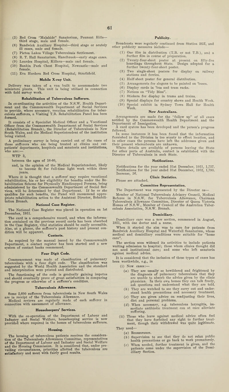 (5) Red Cross “Malahide” Sanatorium, Pennant Hills— third stage, male and female. (6) Randwiek Auxiliary Hospital—third stage or acutely ill cases, male and female. (7) Picton Lakes Village Tuberculosis Settlement. (8) R. T. Hall Sanatorium, Hazelbrook—early stage cases. (9) Lourdes Hospital, Killara—male and female. (10) Rankin Park Chest Hospital, Newcastle—male and female. (11) Eva Hordern Red Cross Hospital, Strathlield. Mobile X-ray Unit. Delivery was taken of a van built to accommodate two miniature plants. This unit is being utilised in connection with field survey work. Rehabilitation of Tuberculous Sufferers. In co-ordinating the activities of the N.S.W. Health Depart¬ ment and the Commonwealth Department of Social Services to provide, where necessary, vocation rehabilitation for tuber¬ culosis sufferers, a Visiting T.B. Rehabilitation Panel has been formed. It consists of a Specialist Medical Officer and a Vocational Officer from the Commonwealth Department of Social Services (Rehabilitation Branch), the Director of Tuberculosis in New South Wales, and the Medical Superintendent of the institution being visited. A preliminary survey is being carried out of the cases of those sufferers who are being treated at clinics and out¬ patients’ departments, hospitals and sanatoria and institutions, who are:— WTP 3, between the ages of 16-60, and, in the opinion of the Medical Superintendent, likely to become fit for full-time light work within three years. Where it is thought that a sufferer may require vocational rehabilitation, his or her eligibility for benefits under the Re¬ habilitation Scheme for Physically Handicapped Persons, being administered by the Commonwealth Department of Social Ser¬ vices, will be determined by that Department. If lie or she qualifies for such benefits, the Panel will recommend appro¬ priate rehabilitation action to the Assistant Director, Rehabili¬ tation Branch. National Case Register. The National Case Register was placed in operation on 1st December, 1951. The card is a comprehensive record, and when the informa¬ tion contained on the previous record cards has been absorbed in the Case Register, vital statistics should be easily accessible. Also, at a glance, the sufferer’s past history and present con¬ dition will be apparent. Contacts. As required by the manual issued by the Commonwealth Department, a contact register has been started and a new system of contact books commenced. Four Digit Code. Commencement was made of classification of pulmonary tuberculosis with a four digit code. The classification was suggested by the World Health Association and the standard and interpretation were printed and distributed. The functioning of the code is gradually gaining impetus and should eventually prove of great satisfaction in comparing the progress or otherwise of a sufferer’s condition. Tuberculosis Allowance. Some 2,600 sufferers from tuberculosis in New South Wales are in receipt of the Tuberculosis Allowance. Medical reviews are regularly made of each sufferer in connection with assessment of allowance. Housekeepers' Services. With the co-operation of the Department of Labour and Industry and Social Welfare, housekeeping service is now provided where required in the homes of tuberculous sufferers. Housing. The housing of tuberculous patients receives the considera¬ tion of the Tuberculosis Allowances Committee, representatives of the Department of Labour and Industry and Social Welfare and the Housing Commission. It is considered that, under pre¬ vailing circumstances, priorities allotted the tuberculous are satisfactory and meet with fairly good results. Publicity. Broadcasts were regularly continued from Station 2GZ, and other publicity measures include— (1) One film in distribution (T.B. or not T.B.), and a further film in course of preparation. (2) Twenty-four-sheet poster at present on fifty-five hoardings throughout State. Design adopted for a further twenty-four-sheet poster. (3) Two single-sheet posters for display on railway stations and ferries. (4) Half-sheet poster for general distribution. (5) Arrangements for slogans to be painted on ’buses. (6) Display cards in ’bus and tram racks. (7) Notices on “Tidy Bins”. (8) Stickers for display in trams and trains. (9) Special displays for country shows and Health Week. (10) Special exhibit in Sydney Town Hall for Health Week. New Australians. Arrangements are made for the “follow up” of all cases notified by the Commonwealth Health Department and the Department of Immigation. A card system has been developed and the person’s progress followed. In some instances it has been found that the information furnished to the Division is too scanty to effect location, and in other cases the persons have left the addresses given and their present whereabouts are unknown. Where details are available of persons leaving the State for other parts of Australia, contact is established with the Director of Tuberculosis in such State. Notifications. Notifications for the year ended 31st December, 1951, 1,757. Notifications for the year ended 31st December, 1952, 1,793. Increase, 36. Clinic Statistics. Please see attached. Committee Representation. The Department was represented by the Director as— Member of National Tuberculosis Advisory Council, Medical Referee in N.S.W. for Tuberculosis Allowance, Chairman Tuberculosis Allowance Committee, Director of Queen Victoria Homes of N.S.W., Member of Council of the Australian Tuber¬ culosis Association, N.S.W. Branch. Domiciliary. Domiciliary care was a new section, commenced in August, 1951, with one doctor and a nurse. When it started the aim was to care for patients from Randwiek Auxiliary Hospital and Waterfall Sanatorium, whose medical and domiciliary conditions were suitable for “home care”. The section soon widened its activities to include patients waiting admission to hospital; those whom clinics thought did not need institutional care; and some who left sanatoria against medical advice. It is considered that the inclusion of these types of cases has been worthwhile, e.g., in (i) New cases:— (a) They are usually so bewildered and frightened by the diagnosis of pulmonary tuberculosis that they are unable to absorb the advice given by the clinic physician. In their own homes they can talk freely, ask questions and understand what they are told. (b) They are watched to see they carry out and under¬ stand health precautions and necessary treatment. (c) They are given advice on readjusting their lives, diet and personal problems. (d) When necessary, e.g. tuberculous laryngitis, im¬ mediate antibiotic treatment can at once alleviate suffering. (11) Those who leave against medical advice often feel that they have forfeited any right to further treat¬ ment, though their withdrawal was quite legitimate. They need— (a) Reassurance. (b) Supervision to see that they do not relax public health precautions or go back to work prematurely. (c) When needed, further treatment is given, and the patients come under the supervision of the Domi¬ ciliary Section.