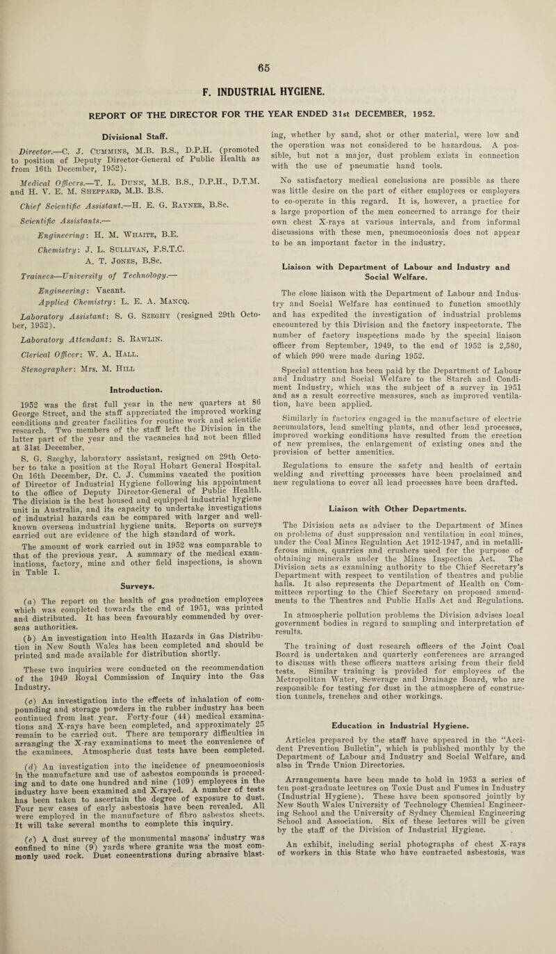 F. INDUSTRIAL HYGIENE. REPORT OF THE DIRECTOR FOR THE YEAR ENDED 31st DECEMBER, 1952. Divisional Staff. Director.—C. J. Cummin'S, M.B. B.S., D.P.H. (promoted to position of Deputy Director-General of Public Health as from 16tli December, 1952). Medical Officers.—T. L. Dunn-, M.B. B.S., D.P.H., D.T.M. and H. V. E. M. Sheppard, M.B. B.S. Chief Scientific Assistant.—H. E. G. Eayner, B.Se. Scientific Assistants.— Engineering'. H. M. Whaite, B.E. Chemistry: J. L. Sullivan, F.S.T.C. A. T. Jones, B.Sc. Trainees—University of Technology.— Engineering: Vacant. Applied Chemistry: L. E. A. Mancq. Laboratory Assistant: S. G. Szeghy (resigned 29th Octo¬ ber, 1952). Laboratory Attendant: S. Rawlin. Clerical Officer: W. A. Hall. Stenographer: Mrs. M. Hill Introduction. 1952 was the first full year in the new quarters at 86 George Street, and the staff appreciated the improved working conditions and greater facilities for routine work and scientific research. Two members of the staff left the Division in the latter part of the year and the vacancies had not been filled at 31st December. S. G. Szeghy, laboratory assistant, resigned on 29th Octo¬ ber to take a position at the Royal Hobart General Hospital. On 16th December, Dr. C. J. Cummins vacated the position of Director of Industrial Hygiene following his appointment to the office of Deputy Director-General of Public Health. The division is the best housed and equipped industrial hygiene unit in Australia, and its capacity to undertake investigations of industrial hazards can be compared with larger and well- known overseas industrial hygiene units. Reports on surveys carried out are evidence of the high standard of work. The amount of work carried out in 1952 was comparable to that of the previous year. A summary of the medical exam¬ inations, factory, mine and other field inspections, is shown in Table I. Surveys. (a) The report on the health of gas production employees which was completed towards the end of 1951, was printed and distributed. It has been favourably commended by over¬ seas authorities. (b) An investigation into Health Hazards in Gas Distribu¬ tion in New South Wales has been completed and should be printed and made available for distribution shortly. These two inquiries were conducted on the recommendation of the 1949 Royal Commission of Inquiry into the Gas Industry. (o) An investigation into the effects of inhalation of com¬ pounding and storage powders in the rubber industry has been continued from last year. Forty-four (44) medical examina¬ tions and X-rays have been completed, and approximately 25 remain to be carried out. There are temporary difficulties in arranging the X-ray examinations to meet the convenience of the examinees. Atmospheric dust tests have been completed. (d) An investigation into the incidence of pneumoconiosis in the manufacture and use of asbestos compounds is proceed¬ ing and to date one hundred and nine (109) employees in the industry have been examined and X-rayed. A number of tests has been taken to ascertain the degree of exposure to dust. Four new cases of early asbestosis have been revealed. All were employed in the manufacture of fibro asbestos sheets. It will take several months to complete this inquiry. (e) A dust survey of the monumental masons’ industry was confined to nine (9) yards where granite was the most com¬ monly used rock. Dust concentrations during abrasive blast¬ ing, whether by sand, shot or other material, were low and the operation was not considered to be hazardous. A pos¬ sible, but not a major, dust problem exists in connection with the use of pneumatic hand tools. No satisfactory medical conclusions are possible as there was little desire on the part of either employees or employers to co-operate in this regard. It is, however, a practice for a large proportion of the men concerned to arrange for their own chest X-rays at various intervals, and from informal discussions with these men, pneumoconiosis does not appear to be an important factor in the industry. Liaison with Department of Labour and Industry and Social Welfare. The close liaison with the Department of Labour and Indus¬ try and Social Welfare has continued to function smoothly and has expedited the investigation of industrial problems encountered by this Division and the factory inspectorate. The number of factory inspections made by the special liaison officer from September, 1949, to the end of 1952 is 2,580, of which 990 were made during 1952. Special attention has been paid by the Department of Labour and Industry and Social Welfare to the Starch and Condi¬ ment Industry, which was the subject of a survey in 1951 and as a result corrective measures, such as improved ventila¬ tion, have been applied. Similarly in factories engaged in the manufacture of electric accumulators, lead smelting plants, and other lead processes, improved working conditions have resulted from the erection of new premises, the enlargement of existing ones and the provision of better amenities. Regulations to ensure the safety and health of certain welding and rivetting processes have been proclaimed and new regulations to cover all lead processes have been drafted. Liaison with Other Departments. The Division acts as adviser to the Department of Mines on problems of dust suppression and ventilation in coal mines, under the Coal Mines Regulation Act 1912-1947, and in metalli¬ ferous mines, quarries and crushers used for the purpose of obtaining minerals under the Mines Inspection Act. The Division acts as examining authority to the Chief Secretary’s Department with respect to ventilation of theatres and public halls. It also represents the Department of Health on Com¬ mittees reporting to the Chief Secretary on proposed amend¬ ments to the Theatres and Public Halls Act and Regulations. In atmospheric pollution problems the Division advises local government bodies in regard to sampling and interpretation of results. The training of dust research officers of the Joint Coal Board is undertaken and quarterly conferences are arranged to discuss with these officers matters arising from their field tests. Similar training is provided for employees of the Metropolitan Water, Sewerage and Drainage Board, who are responsible for testing for dust in the atmosphere of construc¬ tion tunnels, trenches and other workings. Education in Industrial Hygiene. Articles prepared by the staff have appeared in the “Acci¬ dent Prevention Bulletin”, which is published monthly by the Department of Labour and Industry and Social Welfare, and also in Trade Union Directories. Arrangements have been made to hold in 1953 a series of ten post-graduate lectures on Toxic Dust and Fumes in Industry (Industrial Hygiene). These have been sponsored jointly by New South Wales University of Technology Chemical Engineer¬ ing School and the University of Sydney Chemical Engineering School and Association. Six of these lectures will be given by the staff of the Division of Industrial Hygiene. An exhibit, including serial photographs of chest X-rays of workers in this State who have contracted asbestosis, was
