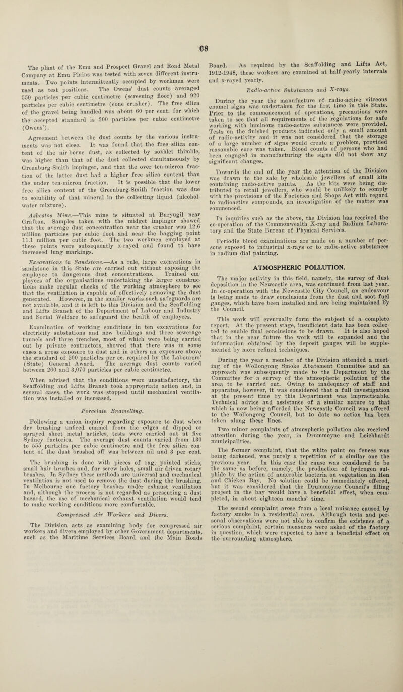 The plant of the Emu and Prospect Gravel and Road Metal Company at Emu Plains was tested w'ith seven different instru¬ ments. Two points intermittently occupied by workmen were used as test positions. The Owens’ dust counts averaged 550 particles per cubic centimetre (screening floor) and 920 particles per cubic centimetre (cone crusher). The free silica of the gravel being handled was about 60 per cent, for which the accepted standard is 200 particles per cubic centimetre (Owens’). Agreement between the dust counts by the various instru¬ ments was not close. It was found that the free silica con¬ tent of the air borne dust, as collected by soxhlet thimble, was higher than that of the dust collected simultaneously by Greenburg-Smith impinger, and that the over ten-micron frac¬ tion of the latter dust had a higher free silica content than the under ten-micron fraction. It is possible that the lower free silica content of the Greenburg-Smith fraction was due to solubility of that mineral in the collecting liquid (alcohol- water mixture). Asbestos Mine.—This mine is situated at Baryugil near Grafton. Samples taken with the midget impinger showed that the average dust concentration near the crusher was 12.6 million particles per cubic foot and near the bagging point 11.1 million per cubic foot. The two workmen employed at these points were subsequently x-rayed and found to have increased lung markings. Excavations in Sandstone.—As a rule, large excavations in sandstone in this State are carried out without exposing the employee to dangerous dust concentrations. Trained em¬ ployees of the organisations undertaking the larger construc¬ tions make regular checks of the working atmosphere to see that the ventilation is capable of effectively removing the dust generated. However, in the smaller works such safeguards are not available, and it is left to this Division and the Scaffolding and Lifts Branch of the Department of Labour and Industry and Social Welfare to safeguard the health of employees. Examination of working conditions in ten excavations for electricity substations and new buildings and three sewerage tunnels and three trendies, most of which were being carried out by private contractors, showed that there was in some cases a gross exposure to dust and in others an exposure above the standard of 200 particles per cc. required by the Labourers’ (State) General Award. The average dust counts varied between 260 and 3,070 particles per cubic centimetre. When advised that the conditions were unsatisfactory, the Scaffolding and Lifts Branch took appropriate action and, in several cases, the wrork was stopped until mechanical ventila¬ tion was installed or increased. Porcelain Enamelling. Following a union inquiry regarding exposure to dust when dry brushing unfired enamel from the edges of dipped or sprayed sheet metal articles, tests were carried out at five Sydney factories. The average dust counts varied from 130 to 555 particles per cubic centimetre and the free silica con¬ tent of the dust brushed off was between nil and 3 per cent. The brushing is done with pieces of rag, pointed sticks, small hair brushes and, for screw holes, small air-driven rotary brushes. In Sydney these methods are universal and mechanical ventilation is not used to remove the dust during the brushing. In Melbourne one factory brushes under exhaust ventilation and, although the process is not regarded as presenting a dust hazard, the use of mechanical exhaust ventilation would tend to make working conditions more comfortable. Compressed Air Workers and Divers. The Division acts as examining body for compressed air workers and divers employed by other Government departments, such as the Maritime Services Board and the Main Roads Board. As required by the Scaffolding and Lifts Act, 1912-1948, these workers are examined at half-yearly intervals and x-rayed yearly. Badio-active Substances and X-rays. During the year the manufacture of radio-active vitreous enamel signs was undertaken for the first time in this State. Prior to the commencement of operations, precautions were taken to see that all requirements of the regulations for safe working with luminous radio-active substances were provided. Tests on the finished products indicated only a small amount of radio-activity and it was not considered that the storage of a large number of signs would create a problem, provided reasonable care wras taken. Blood counts of persons who had been engaged in manufacturing the signs did not show any significant changes. Towards the end of the year the attention of the Division was drawn to the sale by wholesale jewellers of small kits containing radio-active paints. As the kits were being dis¬ tributed to retail jewellers, who would be unlikely to comply with the provisions of the Factories and Shops Act with regard to radioactive compounds, an investigation of the matter was commenced. In inquiries such as the above, the Division has received the co-operation of the Commonwealth X-ray and Radium Labora¬ tory and the State Bureau of Physical Services. Periodic blood examinations are made on a number of per¬ sons exposed to industrial x-rays or to radio-active substances in radium dial painting. ATMOSPHERIC POLLUTION. The major activity in this field, namely, the survey of dust deposition in the Newcastle area, was continued from last year. In co-operation with the Newcastle City Council, an endeavour is being made to draw conclusions from the dust and soot fuel gauges, which have been installed and are being maintained by the Council. This work will eventually form the subject of a complete report. At the present stage, insufficient data has been collec¬ ted to enable final conclusions to be drawn. It is also hoped that in the near future the work will be expanded and the information obtained by the deposit gauges will be supple¬ mented by more refined techniques. During the year a member of the Division attended a meet¬ ing of the Wollongong Smoke Abatement Committee and an approach was subsequently made to the Department by the Committee for a survey of the atmospheric pollution of the area to be carried out. Owfing to inadequacy of staff and apparatus, however, it was considered that a full investigation at the present time by this Department was impracticable. Technical advice and assistance of a similar nature to that which is now being afforded the Newcastle Council was offered to the Wollongong Council, but to date no action has been taken along these lines. Two minor complaints of atmospheric pollution also received attention during the year, in Drummoyne and Leichhardt municipalities. The former complaint, that the white paint on fences was being darkened, was purely a repetition of a similar one the previous year. In this case the cause was considered to be the same as before, namely, the production of hydrogen sul¬ phide by the action of anaerobic bacteria on vegetation in Hen and Chicken Bay. No solution could be immediately offered, but _ it wTas considered that the Drummoyne Council’s filling project in the bay would have a beneficial effect, when com¬ pleted, in about eighteen months’ time. The second complaint arose from a local nuisance caused by factory smoke in a residential area. Although tests and per¬ sonal observations wTere not able to confirm the existence of a serious complaint, certain measures were asked of the factory in question, which were expected to have a beneficial effect on the surrounding atmosphere.