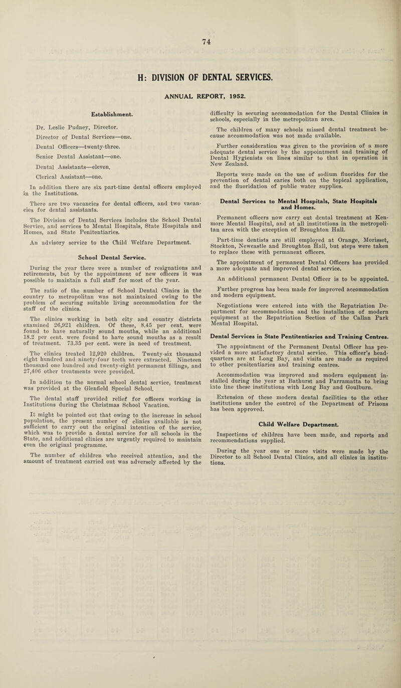 H: DIVISION OF DENTAL SERVICES. ANNUAL REPORT, 1952. Establishment. Dr. Leslie Pudney, Director. Director of Dental Services—one. Dental Officers—twenty-three. Senior Dental Assistant—one. Dental Assistants—eleven. Clerical Assistant—one. In addition there are six part-time dental officers employed in the Institutions. There are two vacancies for dental officers, and two vacan¬ cies for dental assistants. The Division of Dental Services includes the School Dental Service, and services to Mental Hospitals, State Hospitals and Homes, and State Penitentiaries. An advisory service to the Child Welfare Department. School Dental Service. During the year there were a number of resignations and retirements, but by the appointment of new officers it was possible to maintain a full staff for most of the year. The ratio of the number of School Dental Clinics in the country to metropolitan was not maintained owing to the problem of securing suitable living accommodation for the staff of the clinics. The clinics working in both city and country districts examined 26,921 children. Of these, 8.45 per cent, were found to have naturally sound mouths, while an additional 18.2 per cent, were found to have sound mouths as a result of treatment. 73.35 per cent, were in need of treatment. The clinics treated 12,920 children. Twenty-six thousand eight hundred and ninety-four teeth were extracted. Nineteen thousand one hundred and twenty-eight permanent fillings, and 27,406 other treatments were provided. In addition to the normal school dental service, treatment was provided at the Glenfield Special School. The dental staff provided relief for officers working in Institutions during the Christmas School Vacation. It might be pointed out that owing to the increase in school population, the present number of clinics available is not sufficient to carry out the original intention of the service, which was to provide a dental service for all schools in the State, and additional clinics are urgently required to maintain even the original programme. The number of children who received attention, and the amount of treatment carried out was adversely affected by the difficulty in securing accommodation for the Dental Clinics in schools, especially in the metropolitan area. The children of many schools missed dental treatment be¬ cause accommodation was not made available. Further consideration was given to the provision of a more adequate dental service by the appointment and training of Dental Hygienists on linesl similar to that in operation in New Zealand. Reports were made on the use of sodium fluorides for the prevention of dental caries both on the topical application, and the fluoridation of public water supplies. Dental Services to Mental Hospitals, State Hospitals and Homes. Permanent officers now carry out dental treatment at Ken- more Mental Hospital, and at all institutions in the metropoli¬ tan area with the exception of Broughton Hall. Part-time dentists are still employed at Orange, Morisset, Stockton, Newcastle and Broughton Hall, but steps were taken to replace these with permanent officers. The appointment of permanent Dental Officers has provided a more adequate and improved dental service. An additional permanent Dental Officer is to be appointed. Further progress lias been made for improved accommodation and modern equipment. Negotiations were entered into wTith the Repatriation De¬ partment for accommodation and the installation of modern equipment at the Repatriation Section of the Callan Park Mental Hospital. Dental Services in State Pentitentiaries and Training Centres. The appointment of the Permanent Dental Officer has pro¬ vided a more satisfactory dental service. This officer’s head¬ quarters are at Long Bay, and visits are made as required to other penitentiaries and training centres. Accommodation was improved and modern equipment in¬ stalled during the year at Bathurst and Parramatta to bring into line these institutions with Long Bay and Goulburn. Extension of these modern dental facilities to the other institutions under the control of the Department of Prisons lias been approved. Child Welfare Department. Inspections of children have been made, and reports and recommendations supplied. During the year one or more visits were made by the Director to all School Dental Clinics, and all clinics in institu¬ tions.