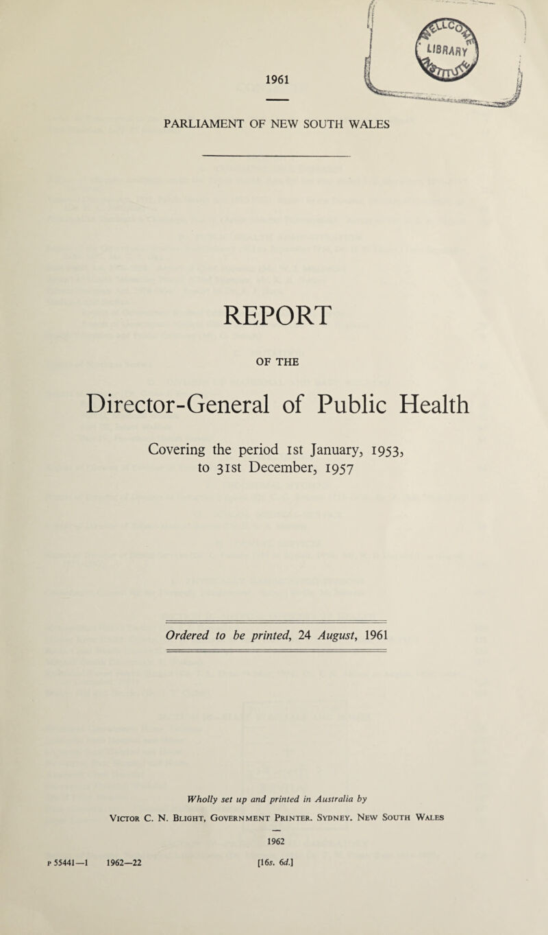 PARLIAMENT OF NEW SOUTH WALES REPORT OF THE Director-General of Public Health Covering the period ist January., 19535 to 31st December, 1957 Ordered to be printed, 24 August, 1961 Wholly set up and printed in Australia by Victor C. N. Blight, Government Printer. Sydney. New South Wales 1962 p 55441—1 1962—22 [16j. 6d.]