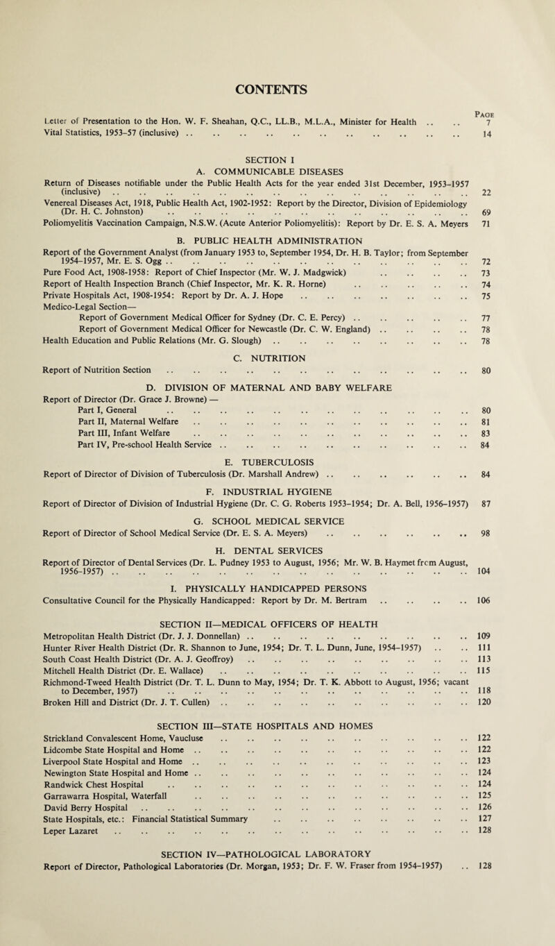 CONTENTS Letter of Presentation to the Hon. W. F. Sheahan, Q.C., LL.B., M.L.A., Minister for Health .. .. 7 Vital Statistics, 1953-57 (inclusive) .. .. .. .. .. .. .. .. .. .. .. 14 SECTION I A. COMMUNICABLE DISEASES Return of Diseases notifiable under the Public Health Acts for the year ended 31st December, 1953-1957 (inclusive) .. .. .. .. .. .. .. .. .. .. .. .. .. .. 22 Venereal Diseases Act, 1918, Public Health Act, 1902-1952: Report by the Director, Division of Epidemiology (Dr. H. C. Johnston) .. .. .. .. .. .. .. .. .. .. .. .. 69 Poliomyelitis Vaccination Campaign, N.S.W. (Acute Anterior Poliomyelitis): Report by Dr. E. S. A. Meyers 71 B. PUBLIC HEALTH ADMINISTRATION Report of the Government Analyst (from January 1953 to, September 1954, Dr. H. B. Taylor; from September 1954-1957, Mr. E. S. Ogg.72 Pure Food Act, 1908-1958: Report of Chief Inspector (Mr. W. J. Madgwick) .. .. .. .. 73 Report of Health Inspection Branch (Chief Inspector, Mr. K. R. Horne) .. .. .. .. .. 74 Private Hospitals Act, 1908-1954: Report by Dr. A. J. Hope .. .. .. .. .. .. .. 75 Medico-Legal Section— Report of Government Medical Officer for Sydney (Dr. C. E. Percy) .. .. .. .. .. 77 Report of Government Medical Officer for Newcastle (Dr. C. W. England) .. .. .. .. 78 Health Education and Public Relations (Mr. G. Slough) .. .. .. .. .. .. .. .. 78 C. NUTRITION Report of Nutrition Section .. .. .. .. .. .. .. .. .. .. .. .. 80 D. DIVISION OF MATERNAL AND BABY WELFARE Report of Director (Dr. Grace J. Browne) — Part I, General .. .. .. .. .. .. .. .. .. .. .. .. 80 Part II, Maternal Welfare .. .. .. .. .. .. .. .. .. .. .. 81 Part III, Infant Welfare .. .. .. .. .. .. .. .. .. .. .. 83 Part IV, Pre-school Health Service .. .. .. .. .. .. .. .. .. .. 84 E. TUBERCULOSIS Report of Director of Division of Tuberculosis (Dr. Marshall Andrew) .. .. .. .. .. .. 84 F. INDUSTRIAL HYGIENE Report of Director of Division of Industrial Hygiene (Dr. C. G. Roberts 1953-1954; Dr. A. Bell, 1956-1957) 87 G. SCHOOL MEDICAL SERVICE Report of Director of School Medical Service (Dr. E. S. A. Meyers) .. .. .. .. .. .. 98 H. DENTAL SERVICES Report of Director of Dental Services (Dr. L. Pudney 1953 to August, 1956; Mr. W. B. Haymet frcm August, 1956-1957). 104 I. PHYSICALLY HANDICAPPED PERSONS Consultative Council for the Physically Handicapped: Report by Dr. M. Bertram .. .. .. .. 106 SECTION II—MEDICAL OFFICERS OF HEALTH Metropolitan Health District (Dr. J. J. Donnellan) .. .. .. .. .. .. .. .. .. 109 Hunter River Health District (Dr. R. Shannon to June, 1954; Dr. T. L. Dunn, June, 1954-1957) .. .. Ill South Coast Health District (Dr. A. J. Geoffroy) .. .. .. .. .. .. .. .. ..113 Mitchell Health District (Dr. E. Wallace) .. .. .. .. .. .. .. .. .. ..115 Richmond-Tweed Health District (Dr. T. L. Dunn to May, 1954; Dr. T. K. Abbott to August, 1956; vacant to December, 1957) .. .. .. .. .. .. .. .. .. .. .. .. 118 Broken Hill and District (Dr. J. T. Cullen) .. .. .. .. .. .. .. .. .. ..120 SECTION III—STATE HOSPITALS AND HOMES Strickland Convalescent Home, Vaucluse .. .. .. .. .. .. .. .. .. ..122 Lidcombe State Hospital and Home .. .. .. .. .. .. .. .. .. .. .. 122 Liverpool State Hospital and Home .. .. .. .. .. .. .. .. .. .. .. 123 Newington State Hospital and Home .. .. .. .. .. .. .. .. .. .. ..124 Randwick Chest Hospital .. .. .. .. .. .. .. .. • • • • • • • • 124 Garrawarra Hospital, Waterfall .. .. .. .. .. .. .. •• •• •• ..125 David Berry Hospital .. .. .. .. .. .. .. .. .. •• •• •• •• 126 State Hospitals, etc.: Financial Statistical Summary .. .. .. .. .. .. .. .. 127 Leper Lazaret .. .. .. .. .. .. .. .. . • • • • • • • • • ..128 SECTION IV—PATHOLOGICAL LABORATORY Report cf Director, Pathological Laboratories (Dr. Morgan, 1953; Dr. F. W. Fraser from 1954-1957) .. 128
