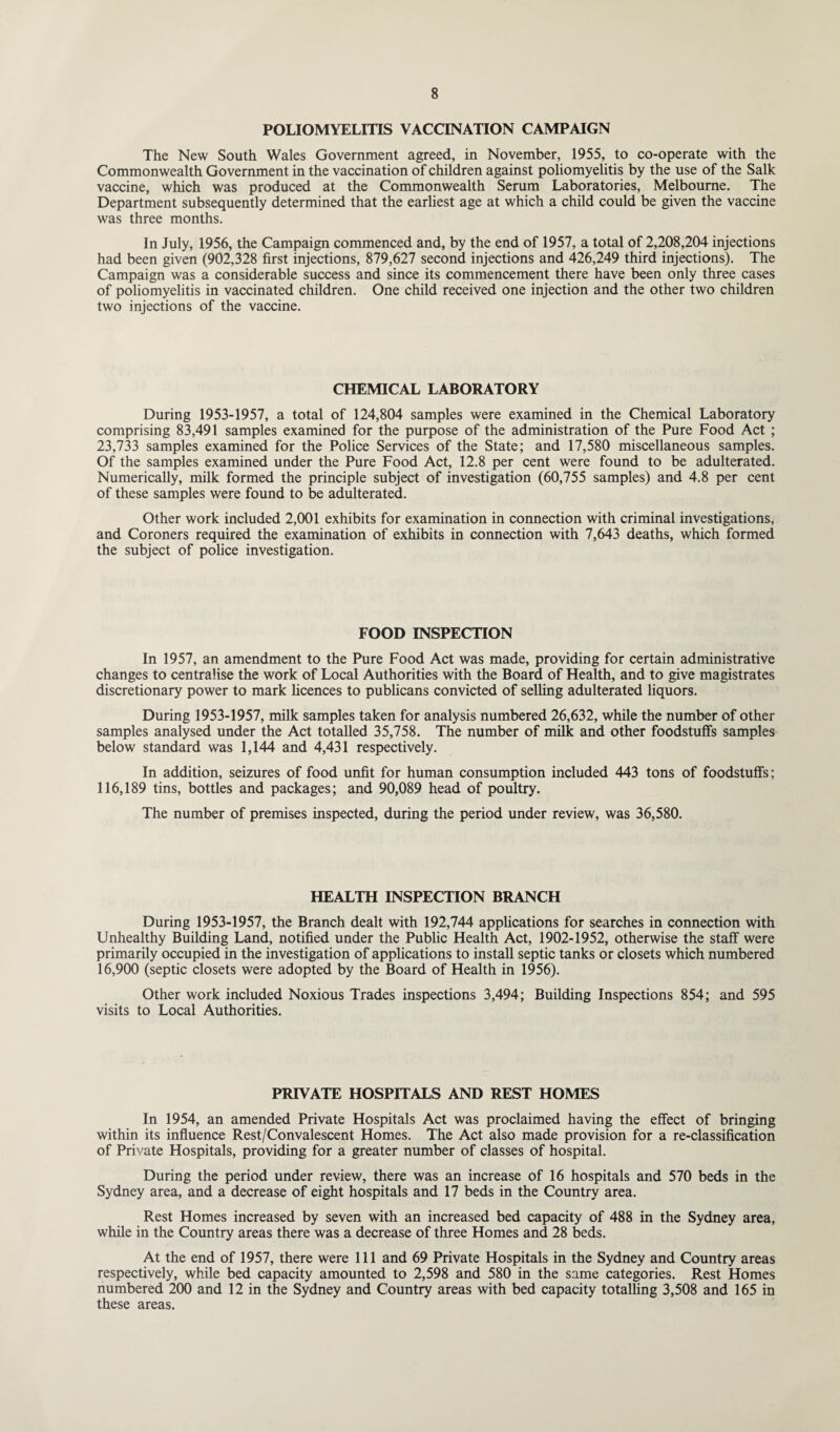 POLIOMYELITIS VACCINATION CAMPAIGN The New South Wales Government agreed, in November, 1955, to co-operate with the Commonwealth Government in the vaccination of children against poliomyelitis by the use of the Salk vaccine, which was produced at the Commonwealth Serum Laboratories, Melbourne. The Department subsequently determined that the earliest age at which a child could be given the vaccine was three months. In July, 1956, the Campaign commenced and, by the end of 1957, a total of 2,208,204 injections had been given (902,328 first injections, 879,627 second injections and 426,249 third injections). The Campaign was a considerable success and since its commencement there have been only three cases of poliomyelitis in vaccinated children. One child received one injection and the other two children two injections of the vaccine. CHEMICAL LABORATORY During 1953-1957, a total of 124,804 samples were examined in the Chemical Laboratory comprising 83,491 samples examined for the purpose of the administration of the Pure Food Act ; 23,733 samples examined for the Police Services of the State; and 17,580 miscellaneous samples. Of the samples examined under the Pure Food Act, 12.8 per cent were found to be adulterated. Numerically, milk formed the principle subject of investigation (60,755 samples) and 4.8 per cent of these samples were found to be adulterated. Other work included 2,001 exhibits for examination in connection with criminal investigations, and Coroners required the examination of exhibits in connection with 7,643 deaths, which formed the subject of police investigation. FOOD INSPECTION In 1957, an amendment to the Pure Food Act was made, providing for certain administrative changes to centralise the work of Local Authorities with the Board of Health, and to give magistrates discretionary power to mark licences to publicans convicted of selling adulterated liquors. During 1953-1957, milk samples taken for analysis numbered 26,632, while the number of other samples analysed under the Act totalled 35,758. The number of milk and other foodstuffs samples below standard was 1,144 and 4,431 respectively. In addition, seizures of food unfit for human consumption included 443 tons of foodstuffs; 116,189 tins, bottles and packages; and 90,089 head of poultry. The number of premises inspected, during the period under review, was 36,580. HEALTH INSPECTION BRANCH During 1953-1957, the Branch dealt with 192,744 applications for searches in connection with Unhealthy Building Land, notified under the Public Health Act, 1902-1952, otherwise the staff were primarily occupied in the investigation of applications to install septic tanks or closets which numbered 16,900 (septic closets were adopted by the Board of Health in 1956). Other work included Noxious Trades inspections 3,494; Building Inspections 854; and 595 visits to Local Authorities. PRIVATE HOSPITALS AND REST HOMES In 1954, an amended Private Hospitals Act was proclaimed having the effect of bringing within its influence Rest/Convalescent Homes. The Act also made provision for a re-classification of Private Hospitals, providing for a greater number of classes of hospital. During the period under review, there was an increase of 16 hospitals and 570 beds in the Sydney area, and a decrease of eight hospitals and 17 beds in the Country area. Rest Homes increased by seven with an increased bed capacity of 488 in the Sydney area, while in the Country areas there was a decrease of three Homes and 28 beds. At the end of 1957, there were 111 and 69 Private Hospitals in the Sydney and Country areas respectively, while bed capacity amounted to 2,598 and 580 in the same categories. Rest Homes numbered 200 and 12 in the Sydney and Country areas with bed capacity totalling 3,508 and 165 in these areas.