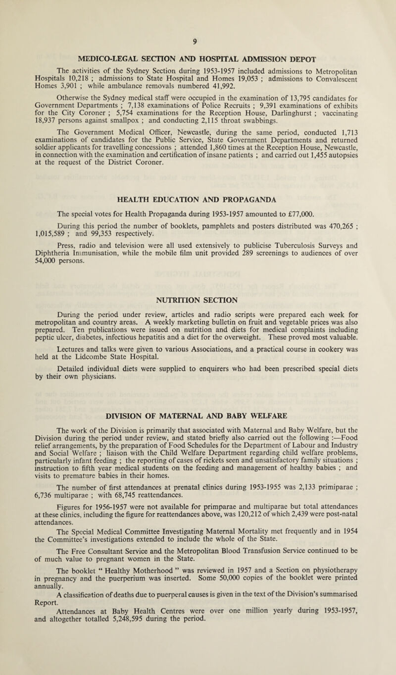 MEDICO-LEGAL SECTION AND HOSPITAL ADMISSION DEPOT The activities of the Sydney Section during 1953-1957 included admissions to Metropolitan Hospitals 10,218 ; admissions to State Hospital and Homes 19,053 ; admissions to Convalescent Homes 3,901 ; while ambulance removals numbered 41,992. Otherwise the Sydney medical staff were occupied in the examination of 13,795 candidates for Government Departments ; 7,138 examinations of Police Recruits ; 9,391 examinations of exhibits for the City Coroner ; 5,754 examinations for the Reception House, Darlinghurst ; vaccinating 18,937 persons against smallpox ; and conducting 2,115 throat swabbings. The Government Medical Officer, Newcastle, during the same period, conducted 1,713 examinations of candidates for the Public Service, State Government Departments and returned soldier applicants for travelling concessions ; attended 1,860 times at the Reception House, Newcastle, in connection with the examination and certification of insane patients ; and carried out 1,455 autopsies at the request of the District Coroner. HEALTH EDUCATION AND PROPAGANDA The special votes for Health Propaganda during 1953-1957 amounted to £77,000. During this period the number of booklets, pamphlets and posters distributed was 470,265 ; 1,015,589 ; and 99,353 respectively. Press, radio and television were all used extensively to publicise Tuberculosis Surveys and Diphtheria Immunisation, while the mobile film unit provided 289 screenings to audiences of over 54,000 persons. NUTRITION SECTION During the period under review, articles and radio scripts were prepared each week for metropolitan and country areas. A weekly marketing bulletin on fruit and vegetable prices was also prepared. Ten publications were issued on nutrition and diets for medical complaints including peptic ulcer, diabetes, infectious hepatitis and a diet for the overweight. These proved most valuable. Lectures and talks were given to various Associations, and a practical course in cookery was held at the Lidcombe State Hospital. Detailed individual diets were supplied to enquirers who had been prescribed special diets by their own physicians. DIVISION OF MATERNAL AND BABY WELFARE The work of the Division is primarily that associated with Maternal and Baby Welfare, but the Division during the period under review, and stated briefly also carried out the following :—Food relief arrangements, by the preparation of Food Schedules for the Department of Labour and Industry and Social Welfare ; liaison with the Child Welfare Department regarding child welfare problems, particularly infant feeding ; the reporting of cases of rickets seen and unsatisfactory family situations ; instruction to fifth year medical students on the feeding and management of healthy babies ; and visits to premature babies in their homes. The number of first attendances at prenatal clinics during 1953-1955 was 2,133 primiparae ; 6,736 multiparae ; with 68,745 reattendances. Figures for 1956-1957 were not available for primparae and multiparae but total attendances at these clinics, including the figure for reattendances above, was 120,212 of which 2,439 were post-natal attendances. The Special Medical Committee Investigating Maternal Mortality met frequently and in 1954 the Committee’s investigations extended to include the whole of the State. The Free Consultant Service and the Metropolitan Blood Transfusion Service continued to be of much value to pregnant women in the State. The booklet “ Healthy Motherhood ” was reviewed in 1957 and a Section on physiotherapy in pregnancy and the puerperium was inserted. Some 50,000 copies of the booklet were printed annually. A classification of deaths due to puerperal causes is given in the text of the Division’s summarised Report. Attendances at Baby Health Centres were over one million yearly during 1953-1957, and altogether totalled 5,248,595 during the period.