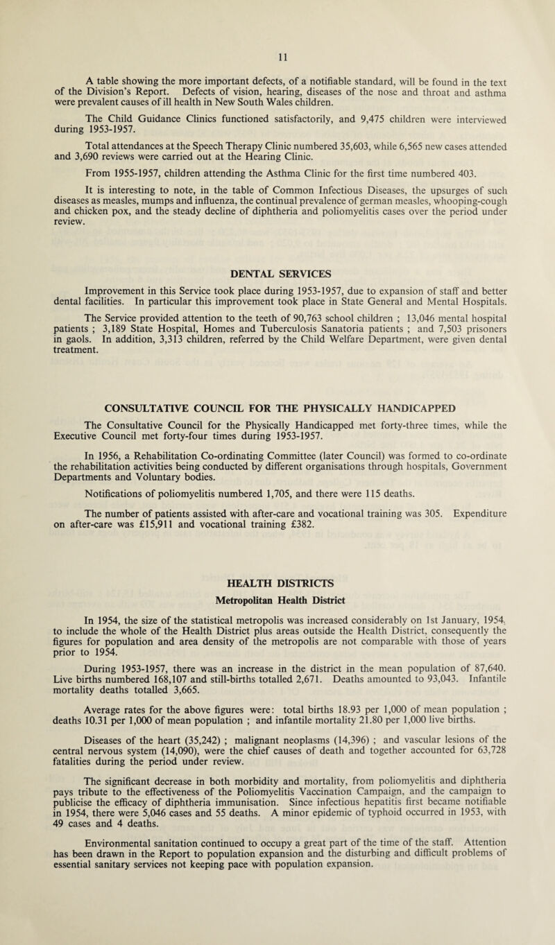 A table showing the more important defects, of a notifiable standard, will be found in the text of the Division’s Report. Defects of vision, hearing, diseases of the nose and throat and asthma were prevalent causes of ill health in New South Wales children. The Child Guidance Clinics functioned satisfactorily, and 9,475 children were interviewed during 1953-1957. Total attendances at the Speech Therapy Clinic numbered 35,603, while 6,565 new cases attended and 3,690 reviews were carried out at the Hearing Clinic. From 1955-1957, children attending the Asthma Clinic for the first time numbered 403. It is interesting to note, in the table of Common Infectious Diseases, the upsurges of such diseases as measles, mumps and influenza, the continual prevalence of german measles, whooping-cough and chicken pox, and the steady decline of diphtheria and poliomyelitis cases over the period under review. DENTAL SERVICES Improvement in this Service took place during 1953-1957, due to expansion of staff and better dental facilities. In particular this improvement took place in State General and Mental Hospitals. The Service provided attention to the teeth of 90,763 school children ; 13,046 mental hospital patients ; 3,189 State Hospital, Homes and Tuberculosis Sanatoria patients ; and 7,503 prisoners in gaols. In addition, 3,313 children, referred by the Child Welfare Department, were given dental treatment. CONSULTATIVE COUNCIL FOR THE PHYSICALLY HANDICAPPED The Consultative Council for the Physically Handicapped met forty-three times, while the Executive Council met forty-four times during 1953-1957. In 1956, a Rehabilitation Co-ordinating Committee (later Council) was formed to co-ordinate the rehabilitation activities being conducted by different organisations through hospitals, Government Departments and Voluntary bodies. Notifications of poliomyelitis numbered 1,705, and there were 115 deaths. The number of patients assisted with after-care and vocational training was 305. Expenditure on after-care was £15,911 and vocational training £382. HEALTH DISTRICTS Metropolitan Health District In 1954, the size of the statistical metropolis was increased considerably on 1st January, 1954, to include the whole of the Health District plus areas outside the Health District, consequently the figures for population and area density of the metropolis are not comparable with those of years prior to 1954. During 1953-1957, there was an increase in the district in the mean population of 87,640. Live births numbered 168,107 and still-births totalled 2,671. Deaths amounted to 93,043. Infantile mortality deaths totalled 3,665. Average rates for the above figures were: total births 18.93 per 1,000 of mean population ; deaths 10.31 per 1,000 of mean population ; and infantile mortality 21.80 per 1,000 live births. Diseases of the heart (35,242) ; malignant neoplasms (14,396) ; and vascular lesions of the central nervous system (14,090), were the chief causes of death and together accounted for 63,728 fatalities during the period under review. The significant decrease in both morbidity and mortality, from poliomyelitis and diphtheria pays tribute to the effectiveness of the Poliomyelitis Vaccination Campaign, and the campaign to publicise the efficacy of diphtheria immunisation. Since infectious hepatitis first became notifiable in 1954, there were 5,046 cases and 55 deaths. A minor epidemic of typhoid occurred in 1953, with 49 cases and 4 deaths. Environmental sanitation continued to occupy a great part of the time of the staff. Attention has been drawn in the Report to population expansion and the disturbing and difficult problems of essential sanitary services not keeping pace with population expansion.