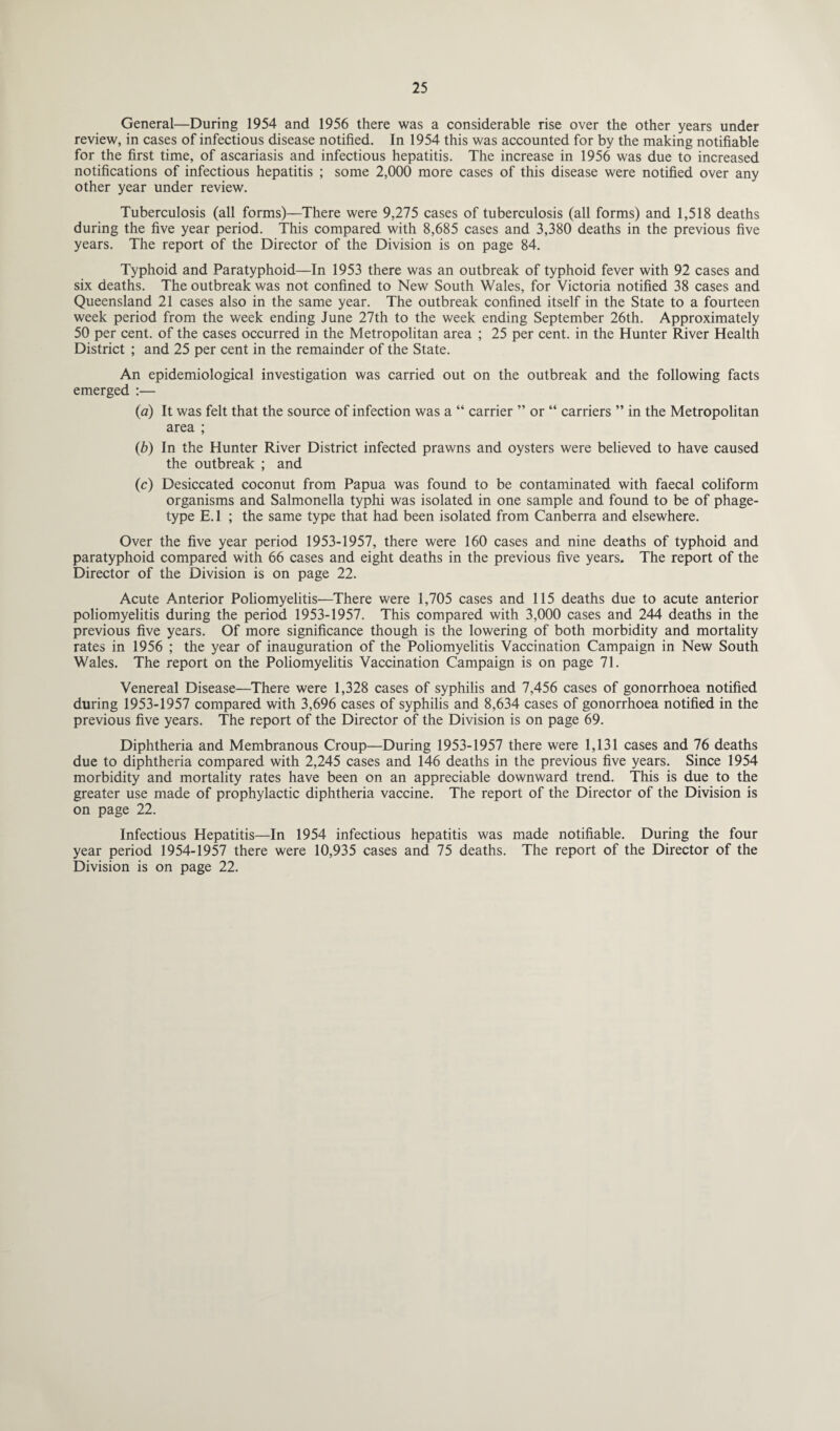 General—During 1954 and 1956 there was a considerable rise over the other years under review, in cases of infectious disease notified. In 1954 this was accounted for by the making notifiable for the first time, of ascariasis and infectious hepatitis. The increase in 1956 was due to increased notifications of infectious hepatitis ; some 2,000 more cases of this disease were notified over any other year under review. Tuberculosis (all forms)—There were 9,275 cases of tuberculosis (all forms) and 1,518 deaths during the five year period. This compared with 8,685 cases and 3,380 deaths in the previous five years. The report of the Director of the Division is on page 84. Typhoid and Paratyphoid—In 1953 there was an outbreak of typhoid fever with 92 cases and six deaths. The outbreak was not confined to New South Wales, for Victoria notified 38 cases and Queensland 21 cases also in the same year. The outbreak confined itself in the State to a fourteen week period from the week ending June 27th to the week ending September 26th. Approximately 50 per cent, of the cases occurred in the Metropolitan area ; 25 per cent, in the Hunter River Health District ; and 25 per cent in the remainder of the State. An epidemiological investigation was carried out on the outbreak and the following facts emerged :— (a) It was felt that the source of infection was a “ carrier ” or “ carriers ” in the Metropolitan area ; (b) In the Hunter River District infected prawns and oysters were believed to have caused the outbreak ; and (c) Desiccated coconut from Papua was found to be contaminated with faecal coliform organisms and Salmonella typhi was isolated in one sample and found to be of phage- type E. 1 ; the same type that had been isolated from Canberra and elsewhere. Over the five year period 1953-1957, there were 160 cases and nine deaths of typhoid and paratyphoid compared with 66 cases and eight deaths in the previous five years. The report of the Director of the Division is on page 22. Acute Anterior Poliomyelitis—There were 1,705 cases and 115 deaths due to acute anterior poliomyelitis during the period 1953-1957. This compared with 3,000 cases and 244 deaths in the previous five years. Of more significance though is the lowering of both morbidity and mortality rates in 1956 ; the year of inauguration of the Poliomyelitis Vaccination Campaign in New South Wales. The report on the Poliomyelitis Vaccination Campaign is on page 71. Venereal Disease—There were 1,328 cases of syphilis and 7,456 cases of gonorrhoea notified during 1953-1957 compared with 3,696 cases of syphilis and 8,634 cases of gonorrhoea notified in the previous five years. The report of the Director of the Division is on page 69. Diphtheria and Membranous Croup—During 1953-1957 there were 1,131 cases and 76 deaths due to diphtheria compared with 2,245 cases and 146 deaths in the previous five years. Since 1954 morbidity and mortality rates have been on an appreciable downward trend. This is due to the greater use made of prophylactic diphtheria vaccine. The report of the Director of the Division is on page 22. Infectious Hepatitis—In 1954 infectious hepatitis was made notifiable. During the four year period 1954-1957 there were 10,935 cases and 75 deaths. The report of the Director of the Division is on page 22.