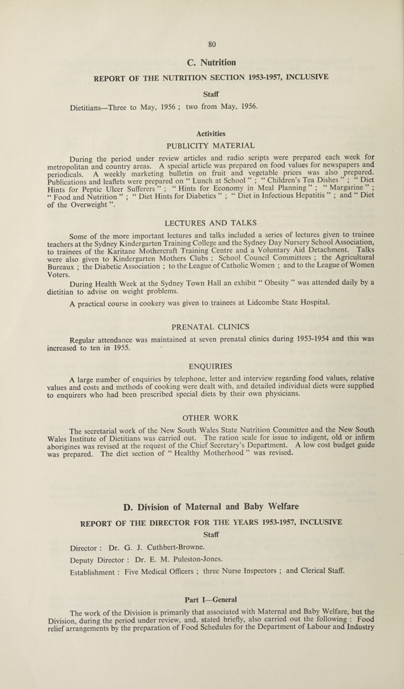 C. Nutrition REPORT OF THE NUTRITION SECTION 1953-1957, INCLUSIVE Staff Dietitians—Three to May, 1956 ; two from May, 1956. Activities PUBLICITY MATERIAL During the period under review articles and radio scripts were prepared each week for metropolitan and country areas. A special article was prepared on food values for newspapers and periodicals. A weekly marketing bulletin on fruit and vegetable prices was also prepared. Publications and leaflets were prepared on “ Lunch at School ” ; “ Children’s Tea Dishes ” ; “ Diet Hints for Peptic Ulcer Sufferers ” ; “ Hints for Economy in Meal Planning ” ; “ Margarine ” ; “ Food and Nutrition ” ; “ Diet Hints for Diabetics ” ; “ Diet in Infectious Hepatitis ” ; and “ Diet of the Overweight ”. LECTURES AND TALKS Some of the more important lectures and talks included a series of lectures given to trainee teachers at the Sydney Kindergarten Training College and the Sydney Day Nursery School Association, to trainees of the Karitane Mothercraft Training Centre and a Voluntary Aid Detachment. Talks were also given to Kindergarten Mothers Clubs ; School Council Committees ; the Agricultural Bureaux ; the Diabetic Association ; to the League of Catholic Women ; and to the League of Women Voters. During Health Week at the Sydney Town Hall an exhibit “ Obesity ” was attended daily by a dietitian to advise on weight problems. A practical course in cookery was given to trainees at Lidcombe State Hospital. PRENATAL CLINICS Regular attendance was maintained at seven prenatal clinics during 1953-1954 and this was increased to ten in 1955. ENQUIRIES A large number of enquiries by telephone, letter and interview regarding food values, relative values and costs and methods of cooking were dealt with, and detailed individual diets were supplied to enquirers who had been prescribed special diets by their own physicians. OTHER WORK The secretarial work of the New South Wales State Nutrition Committee and the New South Wales Institute of Dietitians was carried out. The ration scale for issue to indigent, old or infirm aborigines was revised at the request of the Chief Secretary’s Department. A low cost budget guide was prepared. The diet section of “ Healthy Motherhood ” was revised. D. Division of Maternal and Baby Welfare REPORT OF THE DIRECTOR FOR THE YEARS 1953-1957, INCLUSIVE Staff Director : Dr. G. J. Cuthbert-Browne. Deputy Director : Dr. E. M. Puleston-Jones. Establishment : Five Medical Officers ; three Nurse Inspectors ; and Clerical Staff. Part I—General The work of the Division is primarily that associated with Maternal and Baby Welfare, but the Division, during the period under review, and, stated briefly, also carried out the following : Food relief arrangements by the preparation of Food Schedules for the Department of Labour and Industry