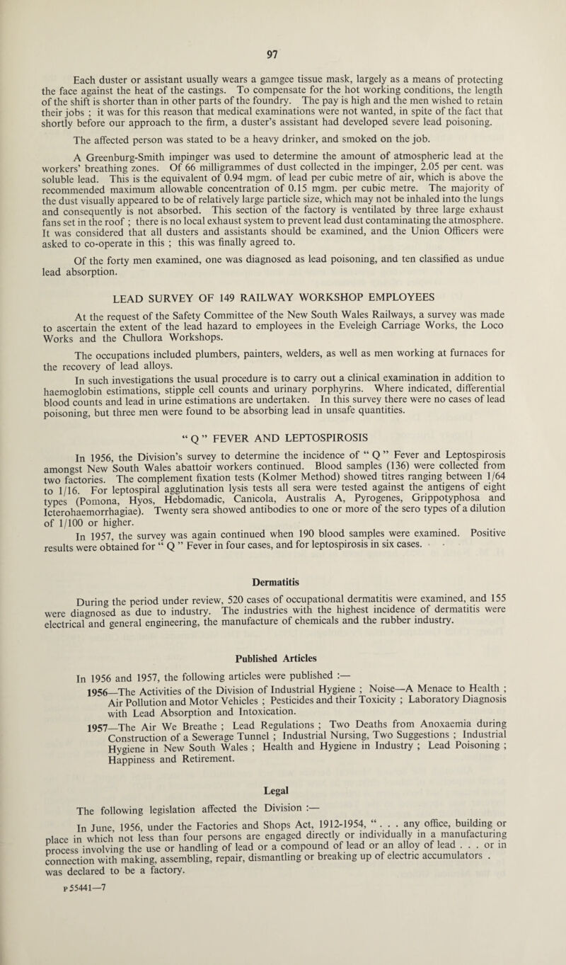 Each duster or assistant usually wears a gamgee tissue mask, largely as a means of protecting the face against the heat of the castings. To compensate for the hot working conditions, the length of the shift is shorter than in other parts of the foundry. The pay is high and the men wished to retain their jobs ; it was for this reason that medical examinations were not wanted, in spite of the fact that shortly before our approach to the firm, a duster’s assistant had developed severe lead poisoning. The affected person was stated to be a heavy drinker, and smoked on the job. A Greenburg-Smith impinger was used to determine the amount of atmospheric lead at the workers’ breathing zones. Of 66 milligrammes of dust collected in the impinger, 2.05 per cent, was soluble lead. This is the equivalent of 0.94 mgm. of lead per cubic metre of air, which is above the recommended maximum allowable concentration of 0.15 mgm. per cubic metre. The majority of the dust visually appeared to be of relatively large particle size, which may not be inhaled into the lungs and consequently is not absorbed. This section of the factory is ventilated by three large exhaust fans set in the roof ; there is no local exhaust system to prevent lead dust contaminating the atmosphere. It was considered that all dusters and assistants should be examined, and the Union Officers were asked to co-operate in this ; this was finally agreed to. Of the forty men examined, one was diagnosed as lead poisoning, and ten classified as undue lead absorption. LEAD SURVEY OF 149 RAILWAY WORKSHOP EMPLOYEES At the request of the Safety Committee of the New South Wales Railways, a survey was made to ascertain the extent of the lead hazard to employees in the Eveleigh Carriage Works, the Loco Works and the Chullora Workshops. The occupations included plumbers, painters, welders, as well as men working at furnaces for the recovery of lead alloys. In such investigations the usual procedure is to carry out a clinical examination in addition to haemoglobin estimations, stipple cell counts and urinary porphyrins. Where indicated, differential blood counts and lead in urine estimations are undertaken. In this survey there were no cases of lead poisoning, but three men were found to be absorbing lead in unsafe quantities. “ Q ” FEVER AND LEPTOSPIROSIS In 1956, the Division’s survey to determine the incidence of “ Q ” Fever and Leptospirosis amongst New South Wales abattoir workers continued. Blood samples (136) were collected from two factories. The complement fixation tests (Kolmer Method) showed titres ranging between 1/64 to 1/16 For leptospiral agglutination lysis tests all sera were tested against the antigens of eight types (Pomona, Hyos, Hebdomadic, Canicola, Australis A, Pyrogenes, Grippotyphosa and Icterohaemorrhagiae). Twenty sera showed antibodies to one or more of the sero types of a dilution of 1/100 or higher. In 1957, the survey was again continued when 190 blood samples were examined. Positive results were obtained for “ Q ” Fever in four cases, and for leptospirosis in six cases. Dermatitis During the period under review, 520 cases of occupational dermatitis were examined, and 155 were diagnosed as due to industry. The industries with the highest incidence of dermatitis were electrical and general engineering, the manufacture of chemicals and the rubber industry. Published Articles In 1956 and 1957, the following articles were published 1956 _The Activities of the Division of Industrial Hygiene ; Noise—A Menace to Health ; Air Pollution and Motor Vehicles ; Pesticides and their Toxicity ; Laboratory Diagnosis with Lead Absorption and Intoxication. 1957 _The Air We Breathe ; Lead Regulations ; Two Deaths from Anoxaemia during Construction of a Sewerage Tunnel ; Industrial Nursing, Two Suggestions ; Industrial Hygiene in New South Wales ; Health and Hygiene in Industry ; Lead Poisoning ; Happiness and Retirement. Legal The following legislation affected the Division :— In June 1956 under the Factories and Shops Act, 1912-1954, “ . . . any office, building or nlace in which not less than four persons are engaged directly or individually in a manufacturing process involving the use or handling of lead or a compound of lead or an alloy of lead . . or in connection with making, assembling, repair, dismantling or breaking up of electric accumulators . was declared to be a factory. p 55441—7