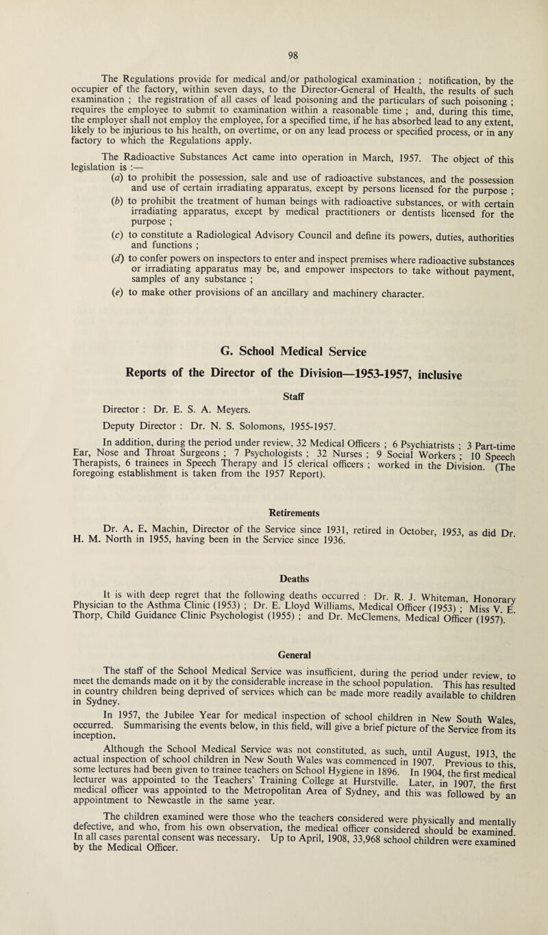 The Regulations provide for medical and/or pathological examination ; notification, by the occupier of the factory, within seven days, to the Director-General of Health, the results of such examination ; the registration of all cases of lead poisoning and the particulars of such poisoning ; requires the employee to submit to examination within a reasonable time ; and, during this time! the employer shall not employ the employee, for a specified time, if he has absorbed lead to any extent! likely to be injurious to his health, on overtime, or on any lead process or specified process, or in any factory to which the Regulations apply. The Radioactive Substances Act came into operation in March, 1957. The object of this legislation is :— (a) to prohibit the possession, sale and use of radioactive substances, and the possession and use of certain irradiating apparatus, except by persons licensed for the purpose ; (b) to prohibit the treatment of human beings with radioactive substances, or with certain irradiating apparatus, except by medical practitioners or dentists licensed for the purpose ; (c) to constitute a Radiological Advisory Council and define its powers, duties, authorities and functions ; (d) to confer powers on inspectors to enter and inspect premises where radioactive substances or irradiating apparatus may be, and empower inspectors to take without payment, samples of any substance ; (e) to make other provisions of an ancillary and machinery character. G. School Medical Service Reports of the Director of the Division—1953-1957, inclusive Staff Director : Dr. E. S. A. Meyers. Deputy Director : Dr. N. S. Solomons, 1955-1957. In addition, during the period under review, 32 Medical Officers ; 6 Psychiatrists • 3 Part-time Ear, Nose and Throat Surgeons ; 7 Psychologists ; 32 Nurses ; 9 Social Workers ’ 10 Speech Therapists, 6 trainees in Speech Therapy and 15 clerical officers ; worked in the Division (The foregoing establishment is taken from the 1957 Report). ’ v Retirements Dr. A. E. Machin, Director of the Service since 1931, retired in October 1953 as did Hr H. M. North in 1955, having been in the Service since 1936. Deaths It is with deep regret that the following deaths occurred : Dr. R. J. Whiteman Honorarv Physician to the Asthma Clinic (1953) ; Dr. E. Lloyd Williams, Medical Officer (1953) • ’Miss V E Thorp, Child Guidance Clinic Psychologist (1955) ; and Dr. McClemens, Medical Officer (1957) General The staff of the School Medical Service was insufficient, during the period under review to meet the demands made on it by the considerable increase in the school population This has resulted in country children being deprived of services which can be made more readily available to children in Sydney. In 1957, the Jubilee Year for medical inspection of school children in New South Wales occurred. Summarising the events below, in this field, will give a brief picture of the Service from its inception. Although the School Medical Service was not constituted, as such, until August 1913 the actual inspection of school children in New South Wales was commenced in 1907 Previous to’this some lectures had been given to trainee teachers on School Hygiene in 1896. In 1904 the first medical lecturer was appointed to the Teachers’ Training College at Hurstville. Later in 1907 the first medical officer was appointed to the Metropolitan Area of Sydney, and this was followed bv an appointment to Newcastle in the same year. y The children examined were those who the teachers considered were physically and mentallv defective, and who, from his own observation, the medical officer considered should be examined* In all cases parental consent was necessary. Up to April, 1908, 33,968 school children were examined by the Medical Officer.