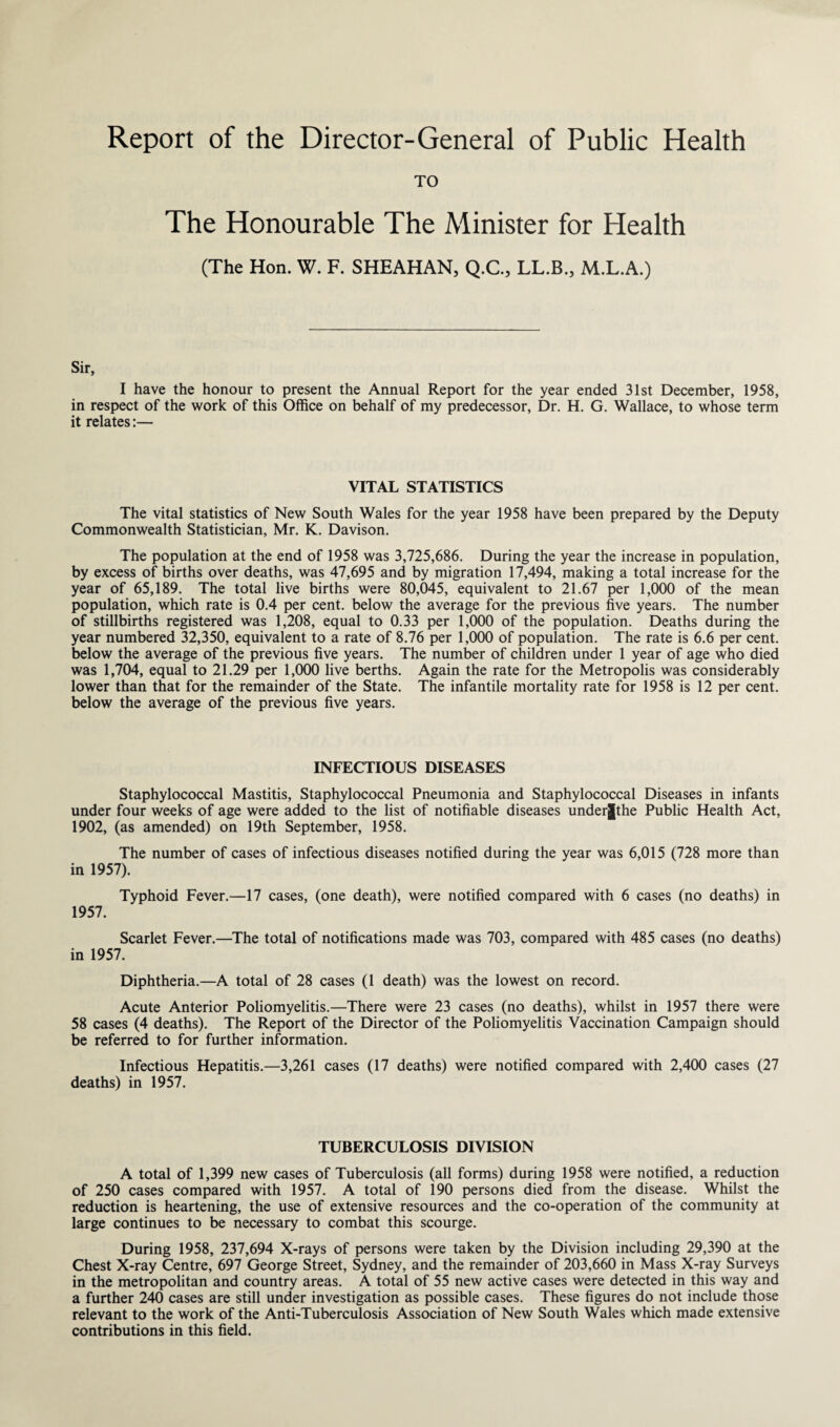 Report of the Director-General of Public Health TO The Honourable The Minister for Health (The Hon. W. F. SHEAHAN, Q.C., LL.B., M.L.A.) Sir, I have the honour to present the Annual Report for the year ended 31st December, 1958, in respect of the work of this Office on behalf of my predecessor, Dr. H. G. Wallace, to whose term it relates:— VITAL STATISTICS The vital statistics of New South Wales for the year 1958 have been prepared by the Deputy Commonwealth Statistician, Mr. K. Davison. The population at the end of 1958 was 3,725,686. During the year the increase in population, by excess of births over deaths, was 47,695 and by migration 17,494, making a total increase for the year of 65,189. The total live births were 80,045, equivalent to 21.67 per 1,000 of the mean population, which rate is 0.4 per cent, below the average for the previous five years. The number of stillbirths registered was 1,208, equal to 0.33 per 1,000 of the population. Deaths during the year numbered 32,350, equivalent to a rate of 8.76 per 1,000 of population. The rate is 6.6 per cent, below the average of the previous five years. The number of children under 1 year of age who died was 1,704, equal to 21.29 per 1,000 live berths. Again the rate for the Metropolis was considerably lower than that for the remainder of the State. The infantile mortality rate for 1958 is 12 per cent, below the average of the previous five years. INFECTIOUS DISEASES Staphylococcal Mastitis, Staphylococcal Pneumonia and Staphylococcal Diseases in infants under four weeks of age were added to the list of notifiable diseases underjthe Public Health Act, 1902, (as amended) on 19th September, 1958. The number of cases of infectious diseases notified during the year was 6,015 (728 more than in 1957). Typhoid Fever.—17 cases, (one death), were notified compared with 6 cases (no deaths) in 1957. Scarlet Fever.—The total of notifications made was 703, compared with 485 cases (no deaths) in 1957. Diphtheria.—A total of 28 cases (1 death) was the lowest on record. Acute Anterior Poliomyelitis.—There were 23 cases (no deaths), whilst in 1957 there were 58 cases (4 deaths). The Report of the Director of the Poliomyelitis Vaccination Campaign should be referred to for further information. Infectious Hepatitis.—3,261 cases (17 deaths) were notified compared with 2,400 cases (27 deaths) in 1957. TUBERCULOSIS DIVISION A total of 1,399 new cases of Tuberculosis (all forms) during 1958 were notified, a reduction of 250 cases compared with 1957. A total of 190 persons died from the disease. Whilst the reduction is heartening, the use of extensive resources and the co-operation of the community at large continues to be necessary to combat this scourge. During 1958, 237,694 X-rays of persons were taken by the Division including 29,390 at the Chest X-ray Centre, 697 George Street, Sydney, and the remainder of 203,660 in Mass X-ray Surveys in the metropolitan and country areas. A total of 55 new active cases were detected in this way and a further 240 cases are still under investigation as possible cases. These figures do not include those relevant to the work of the Anti-Tuberculosis Association of New South Wales which made extensive contributions in this field.