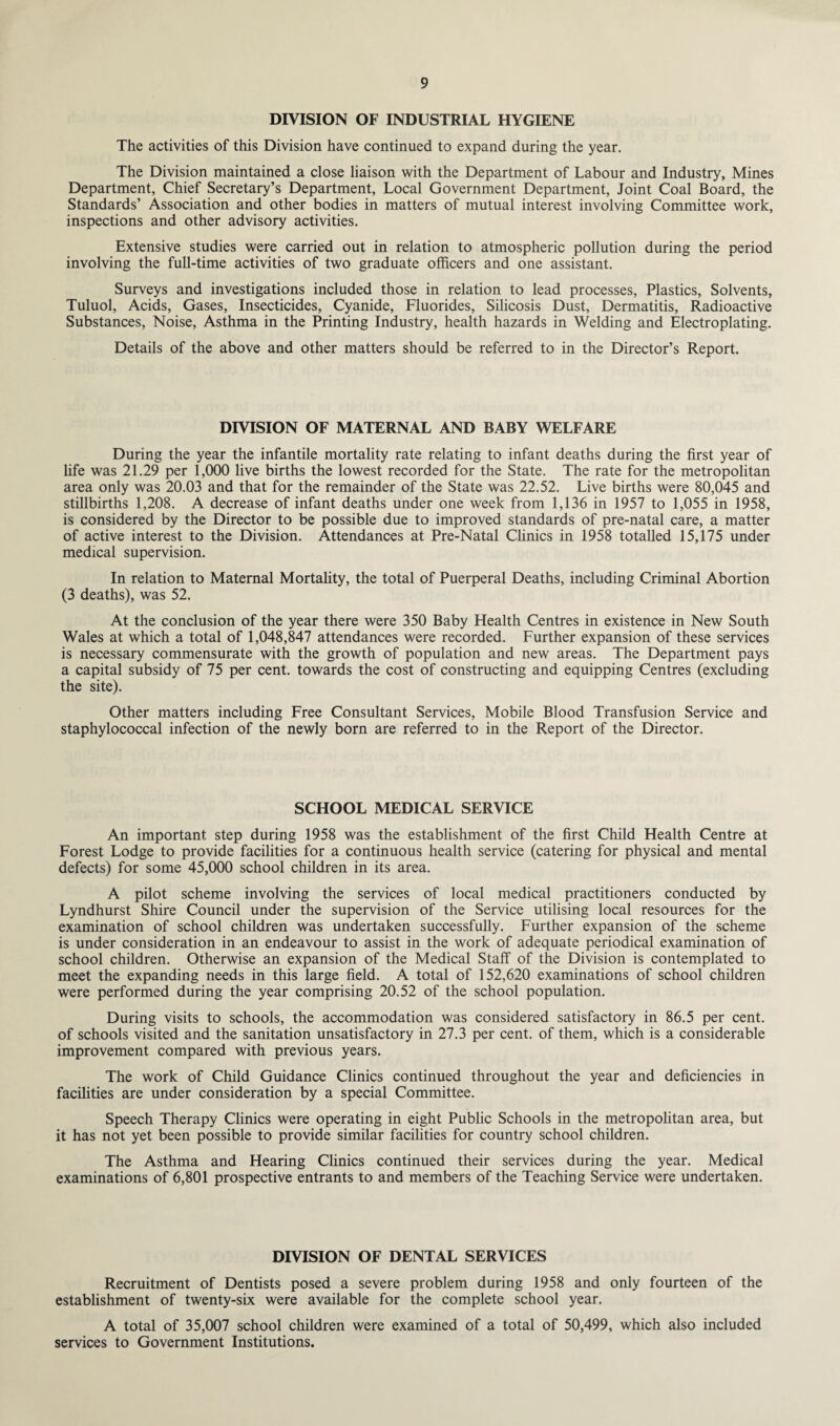 DIVISION OF INDUSTRIAL HYGIENE The activities of this Division have continued to expand during the year. The Division maintained a close liaison with the Department of Labour and Industry, Mines Department, Chief Secretary’s Department, Local Government Department, Joint Coal Board, the Standards’ Association and other bodies in matters of mutual interest involving Committee work, inspections and other advisory activities. Extensive studies were carried out in relation to atmospheric pollution during the period involving the full-time activities of two graduate officers and one assistant. Surveys and investigations included those in relation to lead processes, Plastics, Solvents, Tuluol, Acids, Gases, Insecticides, Cyanide, Fluorides, Silicosis Dust, Dermatitis, Radioactive Substances, Noise, Asthma in the Printing Industry, health hazards in Welding and Electroplating. Details of the above and other matters should be referred to in the Director’s Report. DIVISION OF MATERNAL AND BABY WELFARE During the year the infantile mortality rate relating to infant deaths during the first year of life was 21.29 per 1,000 live births the lowest recorded for the State. The rate for the metropolitan area only was 20.03 and that for the remainder of the State was 22.52. Live births were 80,045 and stillbirths 1,208. A decrease of infant deaths under one week from 1,136 in 1957 to 1,055 in 1958, is considered by the Director to be possible due to improved standards of pre-natal care, a matter of active interest to the Division. Attendances at Pre-Natal Clinics in 1958 totalled 15,175 under medical supervision. In relation to Maternal Mortality, the total of Puerperal Deaths, including Criminal Abortion (3 deaths), was 52. At the conclusion of the year there were 350 Baby Health Centres in existence in New South Wales at which a total of 1,048,847 attendances were recorded. Further expansion of these services is necessary commensurate with the growth of population and new areas. The Department pays a capital subsidy of 75 per cent, towards the cost of constructing and equipping Centres (excluding the site). Other matters including Free Consultant Services, Mobile Blood Transfusion Service and staphylococcal infection of the newly born are referred to in the Report of the Director. SCHOOL MEDICAL SERVICE An important step during 1958 was the establishment of the first Child Health Centre at Forest Lodge to provide facilities for a continuous health service (catering for physical and mental defects) for some 45,000 school children in its area. A pilot scheme involving the services of local medical practitioners conducted by Lyndhurst Shire Council under the supervision of the Service utilising local resources for the examination of school children was undertaken successfully. Further expansion of the scheme is under consideration in an endeavour to assist in the work of adequate periodical examination of school children. Otherwise an expansion of the Medical Staff of the Division is contemplated to meet the expanding needs in this large field. A total of 152,620 examinations of school children were performed during the year comprising 20.52 of the school population. During visits to schools, the accommodation was considered satisfactory in 86.5 per cent, of schools visited and the sanitation unsatisfactory in 27.3 per cent, of them, which is a considerable improvement compared with previous years. The work of Child Guidance Clinics continued throughout the year and deficiencies in facilities are under consideration by a special Committee. Speech Therapy Clinics were operating in eight Public Schools in the metropolitan area, but it has not yet been possible to provide similar facilities for country school children. The Asthma and Hearing Clinics continued their services during the year. Medical examinations of 6,801 prospective entrants to and members of the Teaching Service were undertaken. DIVISION OF DENTAL SERVICES Recruitment of Dentists posed a severe problem during 1958 and only fourteen of the establishment of twenty-six were available for the complete school year. A total of 35,007 school children were examined of a total of 50,499, which also included services to Government Institutions.