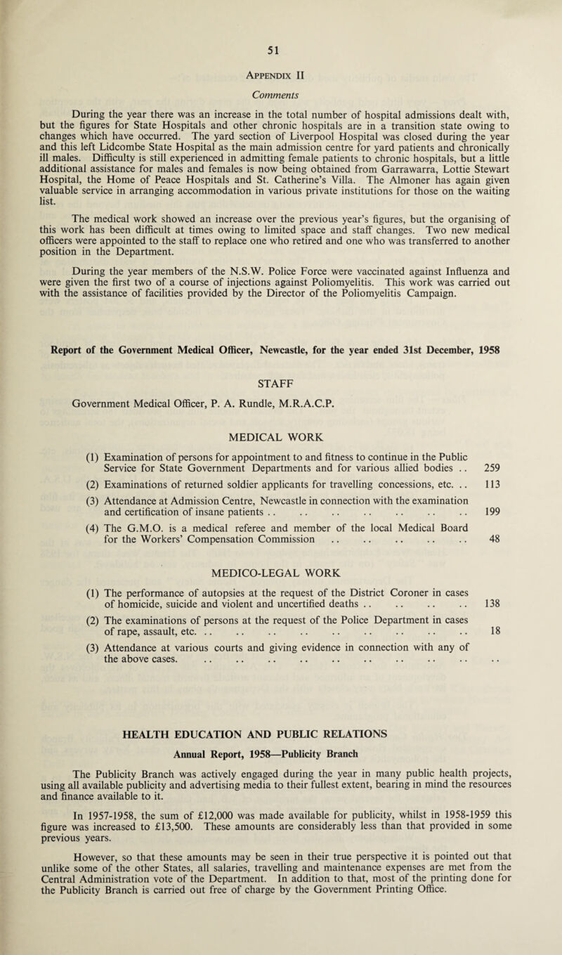 Appendix II Comments During the year there was an increase in the total number of hospital admissions dealt with, but the figures for State Hospitals and other chronic hospitals are in a transition state owing to changes which have occurred. The yard section of Liverpool Hospital was closed during the year and this left Lidcombe State Hospital as the main admission centre for yard patients and chronically ill males. Difficulty is still experienced in admitting female patients to chronic hospitals, but a little additional assistance for males and females is now being obtained from Garrawarra, Lottie Stewart Hospital, the Home of Peace Hospitals and St. Catherine’s Villa. The Almoner has again given valuable service in arranging accommodation in various private institutions for those on the waiting list. The medical work showed an increase over the previous year’s figures, but the organising of this work has been difficult at times owing to limited space and staff changes. Two new medical officers were appointed to the staff to replace one who retired and one who was transferred to another position in the Department. During the year members of the N.S.W. Police Force were vaccinated against Influenza and were given the first two of a course of injections against Poliomyelitis. This work was carried out with the assistance of facilities provided by the Director of the Poliomyelitis Campaign. Report of the Government Medical Officer, Newcastle, for the year ended 31st December, 1958 STAFF Government Medical Officer, P. A. Rundle, M.R.A.C.P. MEDICAL WORK (1) Examination of persons for appointment to and fitness to continue in the Public Service for State Government Departments and for various allied bodies .. 259 (2) Examinations of returned soldier applicants for travelling concessions, etc. .. 113 (3) Attendance at Admission Centre, Newcastle in connection with the examination and certification of insane patients .. .. .. .. .. .. .. 199 (4) The G.M.O. is a medical referee and member of the local Medical Board for the Workers’ Compensation Commission .. .. .. .. .. 48 MEDICO-LEGAL WORK (1) The performance of autopsies at the request of the District Coroner in cases of homicide, suicide and violent and uncertified deaths .. .. .. .. 138 (2) The examinations of persons at the request of the Police Department in cases of rape, assault, etc. .. .. .. .. .. .. .. .. .. 18 (3) Attendance at various courts and giving evidence in connection with any of the above cases. HEALTH EDUCATION AND PUBLIC RELATIONS Annual Report, 1958—Publicity Branch The Publicity Branch was actively engaged during the year in many public health projects, using all available publicity and advertising media to their fullest extent, bearing in mind the resources and finance available to it. In 1957-1958, the sum of £12,000 was made available for publicity, whilst in 1958-1959 this figure was increased to £13,500. These amounts are considerably less than that provided in some previous years. However, so that these amounts may be seen in their true perspective it is pointed out that unlike some of the other States, all salaries, travelling and maintenance expenses are met from the Central Administration vote of the Department. In addition to that, most of the printing done for the Publicity Branch is carried out free of charge by the Government Printing Office.