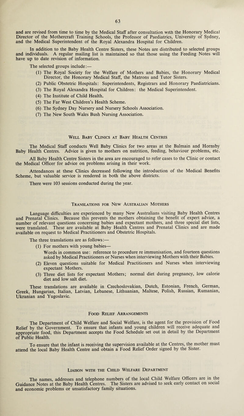 and are revised from time to time by the Medical Staff after consultation with the Honorary Medical Director of the Mothercraft Training Schools, the Professor of Paediatrics, University of Sydney, and the Medical Superintendent of the Royal Alexandra Hospital for Children. In addition to the Baby Health Centre Sisters, these Notes are distributed to selected groups and individuals. A regular mailing list is maintained so that those using the Feeding Notes will have up to date revision of information. The selected groups include:— (1) The Royal Society for the Welfare of Mothers and Babies, the Honorary Medical Director, the Honorary Medical Staff, the Matrons and Tutor Sisters. (2) Public Obstetric Hospitals: Superintendents, Registrars and Honorary Paediatricians. (3) The Royal Alexandra Hospital for Children: the Medical Superintendent. (4) The Institute of Child Health. (5) The Far West Children’s Health Scheme. (6) The Sydney Day Nursery and Nursery Schools Association. (7) The New South Wales Bush Nursing Association. Well Baby Clinics at Baby Health Centres The Medical Staff conducts Well Baby Clinics for two areas at the Balmain and Hornsby Baby Health Centres. Advice is given to mothers on nutrition, feeding, behaviour problems, etc. All Baby Health Centre Sisters in the area are encouraged to refer cases to the Clinic or contact the Medical Officer for advice on problems arising in their work. Attendances at these Clinics decreased following the introduction of the Medical Benefits Scheme, but valuable service is rendered in both the above districts. There were 103 sessions conducted during the year. Translations for New Australian Mothers Language difficulties are experienced by many New Australians visiting Baby Health Centres and Prenatal Clinics. Because this prevents the mothers obtaining the benefit of expert advice, a number of relevant questions concerning babies and expectant mothers, and three special diet lists, were translated. These are available at Baby Health Centres and Prenatal Clinics and are made available on request to Medical Practitioners and Obstetric Hospitals. The three translations are as follows:— (1) For mothers with young babies— Words in common use: reference to procedure re immunisation, and fourteen questions asked by Medical Practitioners or Nurses when interviewing Mothers with their Babies. (2) Eleven questions suitable for Medical Practitioners and Nurses when interviewing expectant Mothers. (3) Three diet lists for expectant Mothers; normal diet during pregnancy, low calorie diet and low salt diet. These translations are available in Czechoslovakian, Dutch, Estonian, French, German, Greek, Hungarian, Italian, Latvian, Lebanese, Lithuanian, Maltese, Polish, Russian, Rumanian, Ukranian and Yugoslavic. Food Relief Arrangements The Department of Child Welfare and Social Welfare, is the agent for the provision of Food Relief by the Government. To ensure that infants and young children will receive adequate and appropriate food, this Department accepts the Food Schedule set out in detail by the Department of Public Health. To ensure that the infant is receiving the supervision available at the Centres, the mother must attend the local Baby Health Centre and obtain a Food Relief Order signed by the Sister. Liaison with the Child Welfare Department The names, addresses and telephone numbers of the local Child Welfare Officers are in the Guidance Notes at the Baby Health Centres. The Sisters are advised to seek early contact on social and economic problems or unsatisfactory family situations.