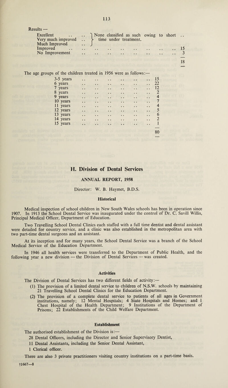 Results — Excellent 1 None classified as such owing to short .. Very much improved > time under treatment. Much Improved J Improved • • •• •• •• •• •• • • 15 No Improvement 3 • • •• •• •• •• •• •• 18 The age groups of the children treated in 1956 were as follows:— 3-5 years .. .. .. .. .. .. 15 6 years .. .. .. .. .. .. 22 7 years .. .. .. .. .. 12 8 years .. .. .. .. .. .. 2 9 years .. .. .. .. .. .. 4 10 years .. .. .. .. .. .. 7 11 years .. .. .. .. .. .. 4 12 years .. .. .. .. .. .. 5 13 years .. .. .. .. .. .. 6 14 years .. .. .. .. .. .. 2 15 years .. .. . .. 1 80 H. Division of Dental Services ANNUAL REPORT, 1958 Director: W. B. Haymet, B.D.S. Historical Medical inspection of school children in New South Wales schools has been in operation since 1907. In 1913 the School Dental Service was inaugurated under the control of Dr. C. Savill Willis, Principal Medical Officer, Department of Education. Two Travelling School Dental Clinics each staffed with a full time dentist and dental assistant were detailed for country service, and a clinic was also established in the metropolitan area with two part-time dental surgeons and an assistant. At its inception and for many years, the School Dental Service was a branch of the School Medical Service of the Education Department. In 1946 all health services were transferred to the Department of Public Health, and the following year a new division — the Division of Dental Services — was created. Activities The Division of Dental Services has two different fields of activity:— (1) The provision of a limited dental service to children of N.S.W. schools by maintaining 21 Travelling School Dental Clinics for the Education Department. (2) The provision of a complete dental service to patients of all ages in Government institutions, namely; 12 Mental Hospitals; 4 State Hospitals and Homes; and 1 Chest Hospital of the Health Department; 9 Institutions of the Department of Prisons; 22 Establishments of the Child Welfare Department. Establishment The authorised establishment of the Division is:— 28 Dental Officers, including the Director and Senior Supervisory Dentist, 11 Dental Assistants, including the Senior Dental Assistant, 1 Clerical officer. There are also 3 private practitioners visiting country institutions on a part-time basis. 11667—8