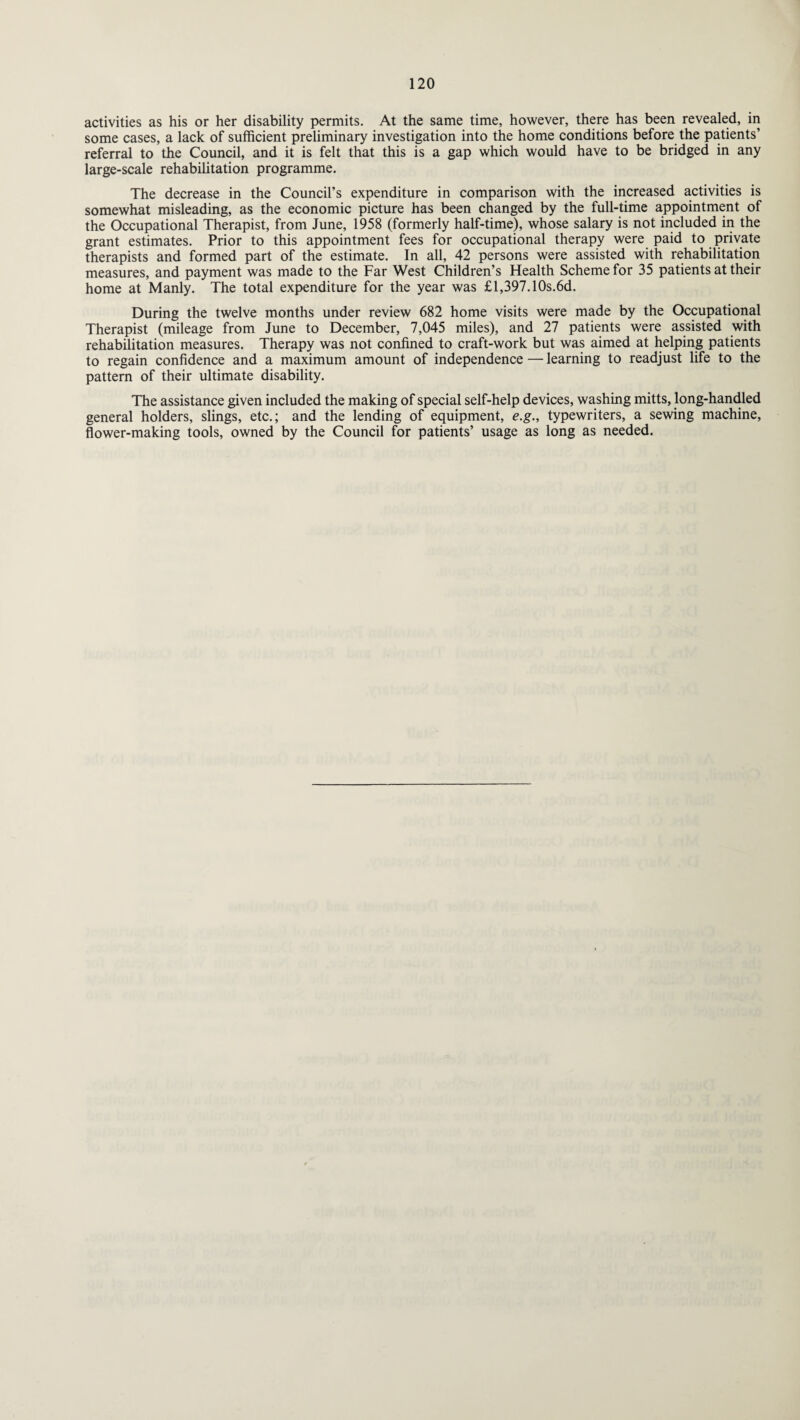 activities as his or her disability permits. At the same time, however, there has been revealed, in some cases, a lack of sufficient preliminary investigation into the home conditions before the patients’ referral to the Council, and it is felt that this is a gap which would have to be bridged in any large-scale rehabilitation programme. The decrease in the Council’s expenditure in comparison with the increased activities is somewhat misleading, as the economic picture has been changed by the full-time appointment of the Occupational Therapist, from June, 1958 (formerly half-time), whose salary is not included in the grant estimates. Prior to this appointment fees for occupational therapy were paid to private therapists and formed part of the estimate. In all, 42 persons were assisted with rehabilitation measures, and payment was made to the Far West Children’s Health Scheme for 35 patients at their home at Manly. The total expenditure for the year was £l,397.10s.6d. During the twelve months under review 682 home visits were made by the Occupational Therapist (mileage from June to December, 7,045 miles), and 27 patients were assisted with rehabilitation measures. Therapy was not confined to craft-work but was aimed at helping patients to regain confidence and a maximum amount of independence — learning to readjust life to the pattern of their ultimate disability. The assistance given included the making of special self-help devices, washing mitts, long-handled general holders, slings, etc.; and the lending of equipment, e.g., typewriters, a sewing machine, flower-making tools, owned by the Council for patients’ usage as long as needed.