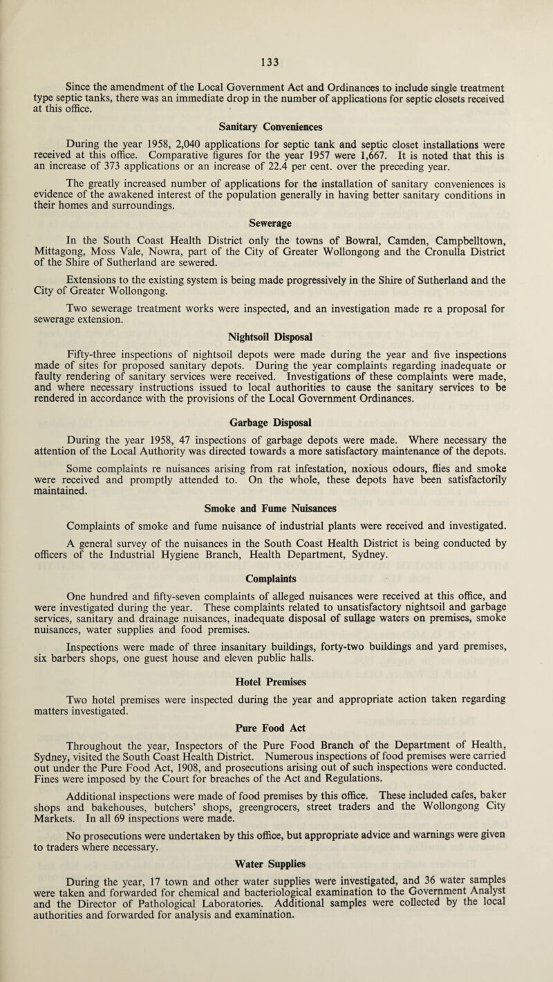 Since the amendment of the Local Government Act and Ordinances to include single treatment type septic tanks, there was an immediate drop in the number of applications for septic closets received at this office. Sanitary Conveniences During the year 1958, 2,040 applications for septic tank and septic closet installations were received at this office. Comparative figures for the year 1957 were 1,667. It is noted that this is an increase of 373 applications or an increase of 22.4 per cent, over the preceding year. The greatly increased number of applications for the installation of sanitary conveniences is evidence of the awakened interest of the population generally in having better sanitary conditions in their homes and surroundings. Sewerage In the South Coast Health District only the towns of Bowral, Camden, Campbelltown, Mittagong, Moss Vale, Nowra, part of the City of Greater Wollongong and the Cronulla District of the Shire of Sutherland are sewered. Extensions to the existing system is being made progressively in the Shire of Sutherland and the City of Greater Wollongong. Two sewerage treatment works were inspected, and an investigation made re a proposal for sewerage extension. Nightsoil Disposal Fifty-three inspections of nightsoil depots were made during the year and five inspections made of sites for proposed sanitary depots. During the year complaints regarding inadequate or faulty rendering of sanitary services were received. Investigations of these complaints were made, and where necessary instructions issued to local authorities to cause the sanitary services to be rendered in accordance with the provisions of the Local Government Ordinances. Garbage Disposal During the year 1958, 47 inspections of garbage depots were made. Where necessary the attention of the Local Authority was directed towards a more satisfactory maintenance of the depots. Some complaints re nuisances arising from rat infestation, noxious odours, flies and smoke were received and promptly attended to. On the whole, these depots have been satisfactorily maintained. Smoke and Fume Nuisances Complaints of smoke and fume nuisance of industrial plants were received and investigated. A general survey of the nuisances in the South Coast Health District is being conducted by officers of the Industrial Hygiene Branch, Health Department, Sydney. Complaints One hundred and fifty-seven complaints of alleged nuisances were received at this office, and were investigated during the year. These complaints related to unsatisfactory nightsoil and garbage services, sanitary and drainage nuisances, inadequate disposal of sullage waters on premises, smoke nuisances, water supplies and food premises. Inspections were made of three insanitary buildings, forty-two buildings and yard premises, six barbers shops, one guest house and eleven public halls. Hotel Premises Two hotel premises were inspected during the year and appropriate action taken regarding matters investigated. Pure Food Act Throughout the year, Inspectors of the Pure Food Branch of the Department of Health, Sydney, visited the South Coast Health District. Numerous inspections of food premises were carried out under the Pure Food Act, 1908, and prosecutions arising out of such inspections were conducted. Fines were imposed by the Court for breaches of the Act and Regulations. Additional inspections were made of food premises by this office. These included cafes, baker shops and bakehouses, butchers’ shops, greengrocers, street traders and the Wollongong City Markets. In all 69 inspections were made. No prosecutions were undertaken by this office, but appropriate advice and warnings were given to traders where necessary. Water Supplies During the year, 17 town and other water supplies were investigated, and 36 water samples were taken and forwarded for chemical and bacteriological examination to the Government Analyst and the Director of Pathological Laboratories. Additional samples were collected by the local authorities and forwarded for analysis and examination.