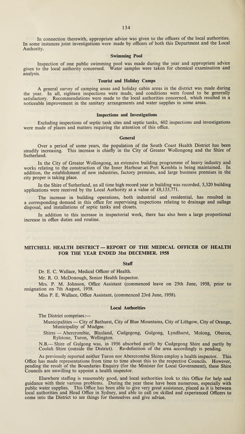 In connection therewith, appropriate advice was given to the officers of the local authorities. In some instances joint investigations were made by officers of both this Department and the Local Authority. Swimming Pool Inspection of one public swimming pool was made during the year and appropriate advice given to the local authority concerned. Water samples were taken for chemical examination and analysis. Tourist and Holiday Camps A general survey of camping areas and holiday cabin areas in the district was made during the year. In all, eighteen inspections were made, and conditions were found to be generally satisfactory. Recommendations were made to the local authorities concerned, which resulted in a noticeable improvement in the sanitary arrangements and water supplies in some areas. Inspections and Investigations Excluding inspections of septic tank sites and septic tanks, 602 inspections and investigations were made of places and matters requiring the attention of this office. General Over a period of some years, the population of the South Coast Health District has been steadily increasing. This increase is chiefly in the City of Greater Wollongong and the Shire of Sutherland. In the City of Greater Wollongong, an extensive building programme of heavy industry and works relating to the construction of the Inner Harbour at Port Kembla is being maintained. In addition, the establishment of new industries, factory premises, and large business premises in the city proper is taking place. In the Shire of Sutherland, an all time high record year in building was recorded, 3,320 building applications were received by the Local Authority at a value of £8,133,771. The increase in building operations, both industrial and residential, has resulted in a corresponding demand in this office for supervising inspections relating to drainage and sullage disposal, and installations of septic tanks and closets. In addition to this increase in inspectorial work, there has also been a large proportional increase in office duties and routine. MITCHELL HEALTH DISTRICT — REPORT OF THE MEDICAL OFFICER OF HEALTH FOR THE YEAR ENDED 31st DECEMBER. 1958 Staff Dr. E. C. Wallace, Medical Officer of Health. Mr. R. O. McDonough, Senior Health Inspector. Mrs. P. M. Johnson, Office Assistant (commenced leave on 25th June, 1958, prior to resignation on 7th August, 1958. Miss P. E. Wallace, Office Assistant, (commenced 23rd June, 1958). Local Authorities The District comprises:— Municipalities — City of Bathurst, City of Blue Mountains, City of Lithgow, City of Orange, Municipality of Mudgee. Shires — Abercrombie, Blaxland, Cudgegong, Gulgong, Lyndhurst, Molong, Oberon, Rylstone, Turon, Wellington. N.B.— Shire of Gulgong was, in 1956 absorbed partly by Cudgegong Shire and partly by Coolah Shire (outside the District). Re-definition of the area accordingly is pending. As previously reported neither Turon nor Abercrombie Shires employ a health inspector. This Office has made representations from time to time about this to the respective Councils. However, pending the result of the Boundaries Enquiry (for the Minister for Local Government), these Shire Councils are unwilling to appoint a health inspector. Elsewhere staffing is reasonably good, and local authorities look to this Office for help and guidance with their various problems. During the year these have been numerous, especially with public water supplies. This Office has been able to give very great assistance, placed as it is between local authorities and Head Office in Sydney, and able to call on skilled and experienced Officers to come into the District to see things for themselves and give advice.