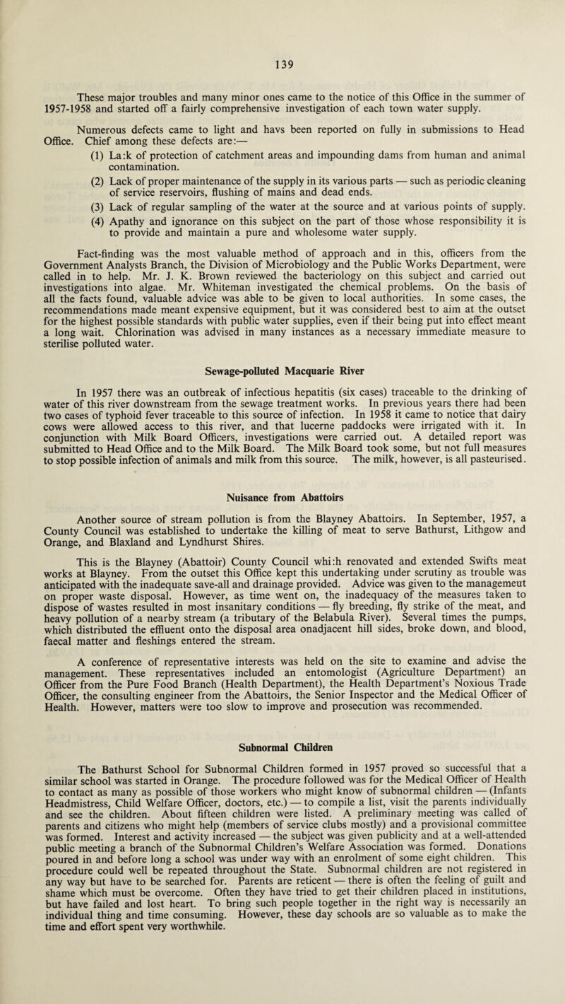 These major troubles and many minor ones came to the notice of this Office in the summer of 1957-1958 and started off a fairly comprehensive investigation of each town water supply. Numerous defects came to light and havs been reported on fully in submissions to Head Office. Chief among these defects are:— (1) La:k of protection of catchment areas and impounding dams from human and animal contamination. (2) Lack of proper maintenance of the supply in its various parts — such as periodic cleaning of service reservoirs, flushing of mains and dead ends. (3) Lack of regular sampling of the water at the source and at various points of supply. (4) Apathy and ignorance on this subject on the part of those whose responsibility it is to provide and maintain a pure and wholesome water supply. Fact-finding was the most valuable method of approach and in this, officers from the Government Analysts Branch, the Division of Microbiology and the Public Works Department, were called in to help. Mr. J. K. Brown reviewed the bacteriology on this subject and carried out investigations into algae. Mr. Whiteman investigated the chemical problems. On the basis of all the facts found, valuable advice was able to be given to local authorities. In some cases, the recommendations made meant expensive equipment, but it was considered best to aim at the outset for the highest possible standards with public water supplies, even if their being put into effect meant a long wait. Chlorination was advised in many instances as a necessary immediate measure to sterilise polluted water. Sewage-polluted Macquarie River In 1957 there was an outbreak of infectious hepatitis (six cases) traceable to the drinking of water of this river downstream from the sewage treatment works. In previous years there had been two cases of typhoid fever traceable to this source of infection. In 1958 it came to notice that dairy cows were allowed access to this river, and that lucerne paddocks were irrigated with it. In conjunction with Milk Board Officers, investigations were carried out. A detailed report was submitted to Head Office and to the Milk Board. The Milk Board took some, but not full measures to stop possible infection of animals and milk from this source. The milk, however, is all pasteurised. Nuisance from Abattoirs Another source of stream pollution is from the Blayney Abattoirs. In September, 1957, a County Council was established to undertake the killing of meat to serve Bathurst, Lithgow and Orange, and Blaxland and Lyndhurst Shires. This is the Blayney (Abattoir) County Council whi:h renovated and extended Swifts meat works at Blayney. From the outset this Office kept this undertaking under scrutiny as trouble was anticipated with the inadequate save-all and drainage provided. Advice was given to the management on proper waste disposal. However, as time went on, the inadequacy of the measures taken to dispose of wastes resulted in most insanitary conditions — fly breeding, fly strike of the meat, and heavy pollution of a nearby stream (a tributary of the Belabula River). Several times the pumps, which distributed the effluent onto the disposal area onadjacent hill sides, broke down, and blood, faecal matter and fleshings entered the stream. A conference of representative interests was held on the site to examine and advise the management. These representatives included an entomologist (Agriculture Department) an Officer from the Pure Food Branch (Health Department), the Health Department’s Noxious Trade Officer, the consulting engineer from the Abattoirs, the Senior Inspector and the Medical Officer of Health. However, matters were too slow to improve and prosecution was recommended. Subnormal Children The Bathurst School for Subnormal Children formed in 1957 proved so successful that a similar school was started in Orange. The procedure followed was for the Medical Officer of Health to contact as many as possible of those workers who might know of subnormal children — (Infants Headmistress, Child Welfare Officer, doctors, etc.) — to compile a list, visit the parents individually and see the children. About fifteen children were listed. A preliminary meeting was called of parents and citizens who might help (members of service clubs mostly) and a provisional committee was formed. Interest and activity increased — the subject was given publicity and at a well-attended public meeting a branch of the Subnormal Children’s Welfare Association was formed. Donations poured in and before long a school was under way with an enrolment of some eight children. This procedure could well be repeated throughout the State. Subnormal children are not registered in any way but have to be searched for. Parents are reticent — there is often the feeling of guilt and shame which must be overcome. Often they have tried to get their children placed in institutions, but have failed and lost heart. To bring such people together in the right way is necessarily an individual thing and time consuming. However, these day schools are so valuable as to make the time and effort spent very worthwhile.