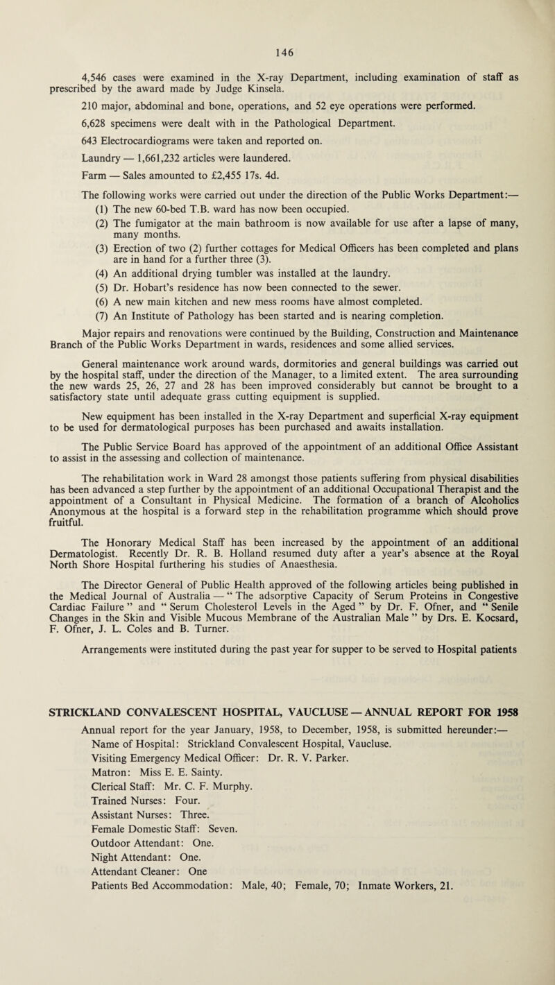 4,546 cases were examined in the X-ray Department, including examination of staff as prescribed by the award made by Judge Kinsela. 210 major, abdominal and bone, operations, and 52 eye operations were performed. 6,628 specimens were dealt with in the Pathological Department. 643 Electrocardiograms were taken and reported on. Laundry — 1,661,232 articles were laundered. Farm — Sales amounted to £2,455 17s. 4d. The following works were carried out under the direction of the Public Works Department:— (1) The new 60-bed T.B. ward has now been occupied. (2) The fumigator at the main bathroom is now available for use after a lapse of many, many months. (3) Erection of two (2) further cottages for Medical Officers has been completed and plans are in hand for a further three (3). (4) An additional drying tumbler was installed at the laundry. (5) Dr. Hobart’s residence has now been connected to the sewer. (6) A new main kitchen and new mess rooms have almost completed. (7) An Institute of Pathology has been started and is nearing completion. Major repairs and renovations were continued by the Building, Construction and Maintenance Branch of the Public Works Department in wards, residences and some allied services. General maintenance work around wards, dormitories and general buildings was carried out by the hospital staff, under the direction of the Manager, to a limited extent. The area surrounding the new wards 25, 26, 27 and 28 has been improved considerably but cannot be brought to a satisfactory state until adequate grass cutting equipment is supplied. New equipment has been installed in the X-ray Department and superficial X-ray equipment to be used for dermatological purposes has been purchased and awaits installation. The Public Service Board has approved of the appointment of an additional Office Assistant to assist in the assessing and collection of maintenance. The rehabilitation work in Ward 28 amongst those patients suffering from physical disabilities has been advanced a step further by the appointment of an additional Occupational Therapist and the appointment of a Consultant in Physical Medicine. The formation of a branch of Alcoholics Anonymous at the hospital is a forward step in the rehabilitation programme which should prove fruitful. The Honorary Medical Staff has been increased by the appointment of an additional Dermatologist. Recently Dr. R. B. Holland resumed duty after a year’s absence at the Royal North Shore Hospital furthering his studies of Anaesthesia. The Director General of Public Health approved of the following articles being published in the Medical Journal of Australia — “ The adsorptive Capacity of Serum Proteins in Congestive Cardiac Failure ” and “ Serum Cholesterol Levels in the Aged ” by Dr. F. Ofner, and “ Senile Changes in the Skin and Visible Mucous Membrane of the Australian Male ” by Drs. E. Kocsard, F. Ofner, J. L. Coles and B. Turner. Arrangements were instituted during the past year for supper to be served to Hospital patients STRICKLAND CONVALESCENT HOSPITAL, VAUCLUSE — ANNUAL REPORT FOR 1958 Annual report for the year January, 1958, to December, 1958, is submitted hereunder:— Name of Hospital: Strickland Convalescent Hospital, Vaucluse. Visiting Emergency Medical Officer: Dr. R. V. Parker. Matron: Miss E. E. Sainty. Clerical Staff: Mr. C. F. Murphy. Trained Nurses: Four. r Assistant Nurses: Three. Female Domestic Staff: Seven. Outdoor Attendant: One. Night Attendant: One. Attendant Cleaner: One Patients Bed Accommodation: Male, 40; Female, 70; Inmate Workers, 21.