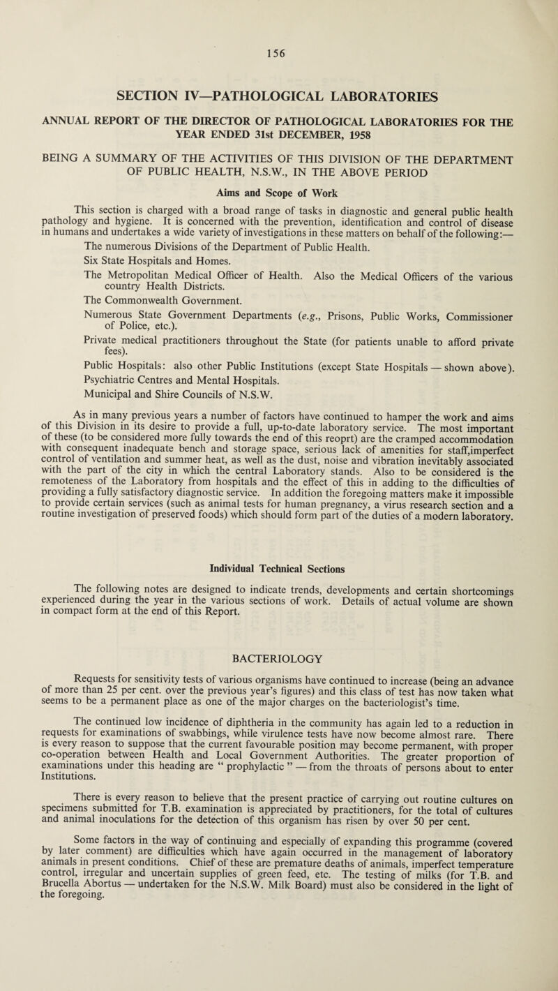 SECTION IV—PATHOLOGICAL LABORATORIES ANNUAL REPORT OF THE DIRECTOR OF PATHOLOGICAL LABORATORIES FOR THE YEAR ENDED 31st DECEMBER, 1958 BEING A SUMMARY OF THE ACTIVITIES OF THIS DIVISION OF THE DEPARTMENT OF PUBLIC HEALTH, N.S.W., IN THE ABOVE PERIOD Aims and Scope of Work This section is charged with a broad range of tasks in diagnostic and general public health pathology and hygiene. It is concerned with the prevention, identification and control of disease in humans and undertakes a wide variety of investigations in these matters on behalf of the following:— The numerous Divisions of the Department of Public Health. Six State Hospitals and Homes. The Metropolitan Medical Officer of Health. Also the Medical Officers of the various country Health Districts. The Commonwealth Government. Numerous State Government Departments (e.g., Prisons, Public Works, Commissioner of Police, etc.). Private medical practitioners throughout the State (for patients unable to afford private fees). Public Hospitals: also other Public Institutions (except State Hospitals — shown above). Psychiatric Centres and Mental Hospitals. Municipal and Shire Councils of N.S.W. As in many previous years a number of factors have continued to hamper the work and aims of this Division in its desire to provide a full, up-to-date laboratory service. The most important of these (to be considered more fully towards the end of this reoprt) are the cramped accommodation with consequent inadequate bench and storage space, serious lack of amenities for staffiimperfect control of ventilation and summer heat, as well as the dust, noise and vibration inevitably associated with the part of the city in which the central Laboratory stands. Also to be considered is the remoteness of the Laboratory from hospitals and the effect of this in adding to the difficulties of providing a fully satisfactory diagnostic service. In addition the foregoing matters make it impossible to provide certain services (such as animal tests for human pregnancy, a virus research section and a routine investigation of preserved foods) which should form part of the duties of a modern laboratory. Individual Technical Sections The following notes are designed to indicate trends, developments and certain shortcomings experienced during the year in the various sections of work. Details of actual volume are shown in compact form at the end of this Report. BACTERIOLOGY Requests for sensitivity tests of various organisms have continued to increase (being an advance of more than 25 per cent, over the previous year’s figures) and this class of test has now taken what seems to be a permanent place as one of the major charges on the bacteriologist’s time. The continued low incidence of diphtheria in the community has again led to a reduction in requests for examinations of swabbings, while virulence tests have now become almost rare. There is every reason to suppose that the current favourable position may become permanent, with proper co-operation between Health and Local Government Authorities. The greater proportion of examinations under this heading are “ prophylactic ” — from the throats of persons about to enter Institutions. There is every reason to believe that the present practice of carrying out routine cultures on specimens submitted for T.B. examination is appreciated by practitioners, for the total of cultures and animal inoculations for the detection of this organism has risen by over 50 per cent. Some factors in the way of continuing and especially of expanding this programme (covered by later comment) are difficulties which have again occurred in the management of laboratory animals in present conditions. Chief of these are premature deaths of animals, imperfect temperature control, irregular and uncertain supplies of green feed, etc. The testing of milks (for T.B. and Brucella Abortus — undertaken for the N.S.W. Milk Board) must also be considered in the light of the foregoing.