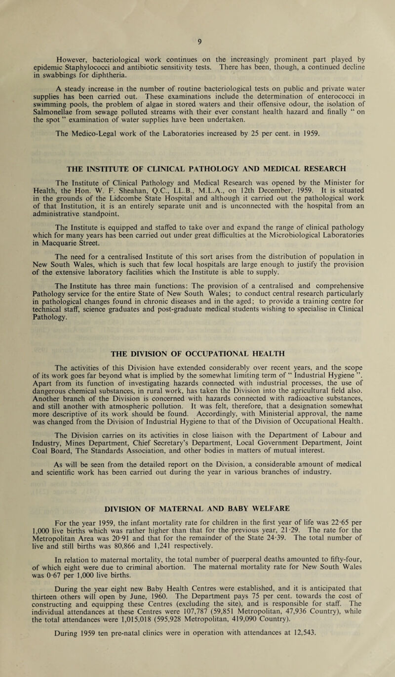 However, bacteriological work continues on the increasingly prominent part played by epidemic Staphylococci and antibiotic sensitivity tests. There has been, though, a continued decline in swabbings for diphtheria. A steady increase in the number of routine bacteriological tests on public and private water supplies has been carried out. These examinations include the determination of enterococci in swimming pools, the problem of algae in stored waters and their offensive odour, the isolation of Salmonellae from sewage polluted streams with their ever constant health hazard and finally “ on the spot ” examination of water supplies have been undertaken. The Medico-Legal work of the Laboratories increased by 25 per cent, in 1959. THE INSTITUTE OF CLINICAL PATHOLOGY AND MEDICAL RESEARCH The Institute of Clinical Pathology and Medical Research was opened by the Minister for Health, the Hon. W. F. Sheahan, Q.C., LL.B., M.L.A., on 12th December, 1959. It is situated in the grounds of the Lidcombe State Hospital and although it carried out the pathological work of that Institution, it is an entirely separate unit and is unconnected with the hospital from an administrative standpoint. The Institute is equipped and staffed to take over and expand the range of clinical pathology which for many years has been carried out under great difficulties at the Microbiological Laboratories in Macquarie Street. The need for a centralised Institute of this sort arises from the distribution of population in New South Wales, which is such that few local hospitals are large enough to justify the provision of the extensive laboratory facilities which the Institute is able to supply. The Institute has three main functions: The provision of a centralised and comprehensive Pathology service for the entire State of New South Wales; to conduct central research particularly in pathological changes found in chronic diseases and in the aged; to provide a training centre for technical staff, science graduates and post-graduate medical students wishing to specialise in Clinical Pathology. THE DIVISION OF OCCUPATIONAL HEALTH The activities of this Division have extended considerably over recent years, and the scope of its work goes far beyond what is implied by the somewhat limiting term of “ Industrial Hygiene ”. Apart from its function of investigating hazards connected with industrial processes, the use of dangerous chemical substances, in rural work, has taken the Division into the agricultural field also. Another branch of the Division is concerned with hazards connected with radioactive substances, and still another with atmospheric pollution. It was felt, therefore, that a designation somewhat more descriptive of its work should be found. Accordingly, with Ministerial approval, the name was changed from the Division of Industrial Hygiene to that of the Division of Occupational Health. The Division carries on its activities in close liaison with the Department of Labour and Industry, Mines Department, Chief Secretary’s Department, Local Government Department, Joint Coal Board, The Standards Association, and other bodies in matters of mutual interest. As will be seen from the detailed report on the Division, a considerable amount of medical and scientific work has been carried out during the year in various branches of industry. DIVISION OF MATERNAL AND BABY WELFARE For the year 1959, the infant mortality rate for children in the first year of life was 22-65 per 1,000 live births which was rather higher than that for the previous year, 21-29. The rate for the Metropolitan Area was 20-91 and that for the remainder of the State 24-39. The total number of live and still births was 80,866 and 1,241 respectively. In relation to maternal mortality, the total number of puerperal deaths amounted to fifty-four, of which eight were due to criminal abortion. The maternal mortality rate for New South Wales was 0-67 per 1,000 live births. During the year eight new Baby Health Centres were established, and it is anticipated that thirteen others will open by June, 1960. The Department pays 75 per cent, towards the cost of constructing and equipping these Centres (excluding the site), and is responsible for staff. The individual attendances at these Centres were 107,787 (59,851 Metropolitan, 47,936 Country), while the total attendances were 1,015,018 (595,928 Metropolitan, 419,090 Country). During 1959 ten pre-natal clinics were in operation with attendances at 12,543.