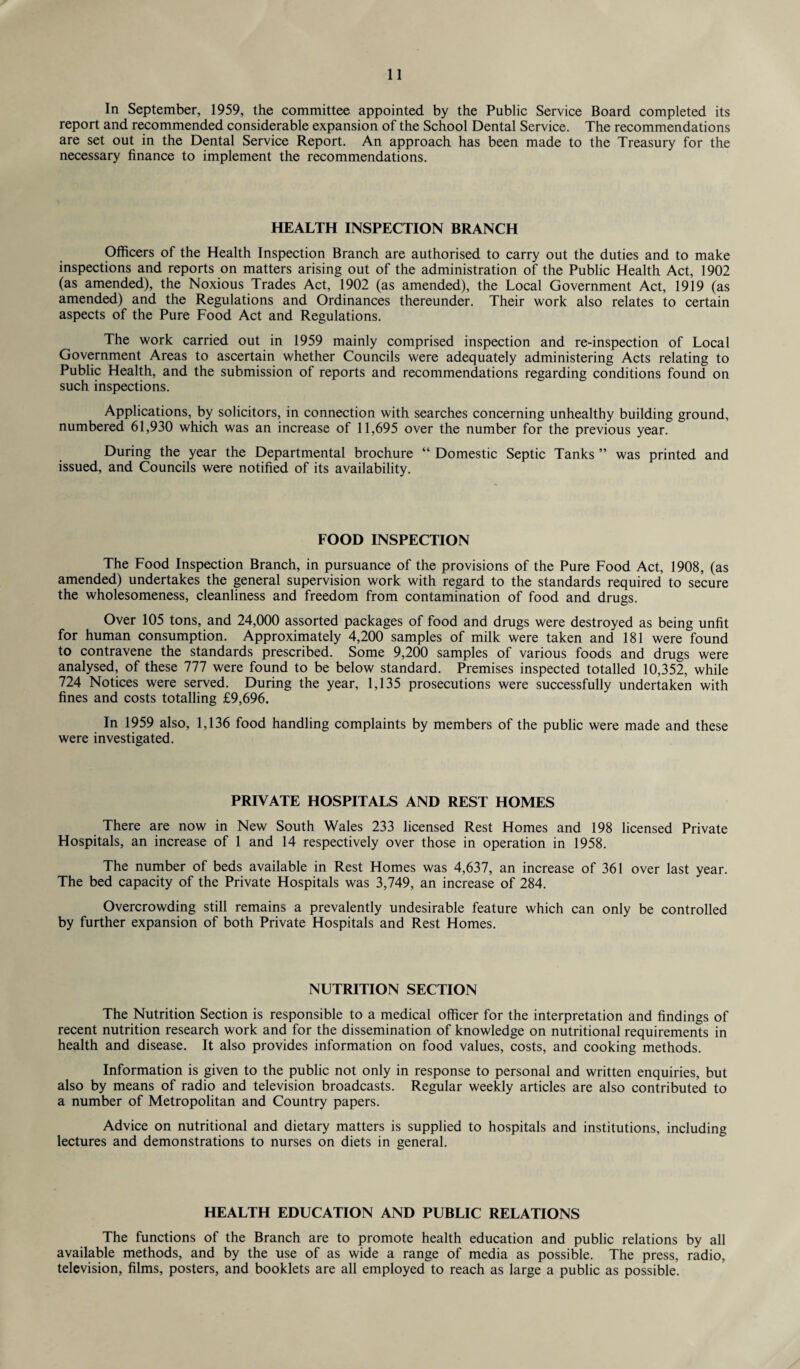 In September, 1959, the committee appointed by the Public Service Board completed its report and recommended considerable expansion of the School Dental Service. The recommendations are set out in the Dental Service Report. An approach has been made to the Treasury for the necessary finance to implement the recommendations. HEALTH INSPECTION BRANCH Officers of the Health Inspection Branch are authorised to carry out the duties and to make inspections and reports on matters arising out of the administration of the Public Health Act, 1902 (as amended), the Noxious Trades Act, 1902 (as amended), the Local Government Act, 1919 (as amended) and the Regulations and Ordinances thereunder. Their work also relates to certain aspects of the Pure Food Act and Regulations. The work carried out in 1959 mainly comprised inspection and re-inspection of Local Government Areas to ascertain whether Councils were adequately administering Acts relating to Public Health, and the submission of reports and recommendations regarding conditions found on such inspections. Applications, by solicitors, in connection with searches concerning unhealthy building ground, numbered 61,930 which was an increase of 11,695 over the number for the previous year. During the year the Departmental brochure “ Domestic Septic Tanks ” was printed and issued, and Councils were notified of its availability. FOOD INSPECTION The Food Inspection Branch, in pursuance of the provisions of the Pure Food Act, 1908, (as amended) undertakes the general supervision work with regard to the standards required to secure the wholesomeness, cleanliness and freedom from contamination of food and drugs. Over 105 tons, and 24,000 assorted packages of food and drugs were destroyed as being unfit for human consumption. Approximately 4,200 samples of milk were taken and 181 were found to contravene the standards prescribed. Some 9,200 samples of various foods and drugs were analysed, of these 777 were found to be below standard. Premises inspected totalled 10,352, while 724 Notices were served. During the year, 1,135 prosecutions were successfully undertaken with fines and costs totalling £9,696. In 1959 also, 1,136 food handling complaints by members of the public were made and these were investigated. PRIVATE HOSPITALS AND REST HOMES There are now in New South Wales 233 licensed Rest Homes and 198 licensed Private Hospitals, an increase of 1 and 14 respectively over those in operation in 1958. The number of beds available in Rest Homes was 4,637, an increase of 361 over last year. The bed capacity of the Private Hospitals was 3,749, an increase of 284. Overcrowding still remains a prevalently undesirable feature which can only be controlled by further expansion of both Private Hospitals and Rest Homes. NUTRITION SECTION The Nutrition Section is responsible to a medical officer for the interpretation and findings of recent nutrition research work and for the dissemination of knowledge on nutritional requirements in health and disease. It also provides information on food values, costs, and cooking methods. Information is given to the public not only in response to personal and written enquiries, but also by means of radio and television broadcasts. Regular weekly articles are also contributed to a number of Metropolitan and Country papers. Advice on nutritional and dietary matters is supplied to hospitals and institutions, including lectures and demonstrations to nurses on diets in general. HEALTH EDUCATION AND PUBLIC RELATIONS The functions of the Branch are to promote health education and public relations by all available methods, and by the use of as wide a range of media as possible. The press, radio, television, films, posters, and booklets are all employed to reach as large a public as possible.