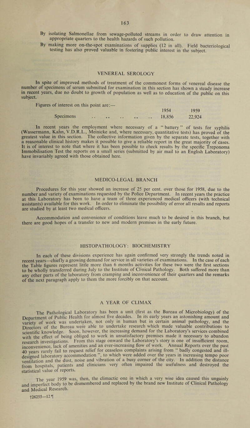 By isolating Salmonellae from sewage-polluted streams in order to draw attention in appropriate quarters to the health hazards of such pollution. By making more on-the-spot examinations of supplies (12 in all). Field bacteriological testing has also proved valuable in fostering public interest in the subject. VENEREAL SEROLOGY In spite of improved methods of treatment of the commonest forms of venereal disease the number of specimens of serum submitted for examination in this section has shown a steady increase in recent years, due no doubt to growth of population as well as to education of the public on this subject. Figures of interest on this point are:— Specimens 1954 1959 18,856 22,924 In recent years the employment where necessary of a “ battery ” of tests for syphilis (Wassermann, Kahn, V.D.R.L., Meinicke and, where necessary, quantitative tests) has proved of the greatest value in this section. The collective information given by the separate tests, together with a reasonable clinical history makes it possible to give a reliable report in the great majority of cases. It is of interest to note that where it has been possible to check results by the specific Treponema Immobilisation Test the reports on a small series (submitted by air mail to an English Laboratory) have invariably agreed with those obtained here. MEDICO-LEGAL BRANCH Procedures for this year showed an increase of 25 per cent, over those for 1958, due to the number and variety of examinations requested by the Police Department. In recent years the practice at this Laboratory has been to have a team of three experienced medical officers (with technical assistants) available for this work. In order to eliminate the possibility of error all results and reports are studied by at least two medical officers. Accommodation and convenience of conditions leave much to be desired in this branch, but there are good hopes of a transfer to new and modern premises in the early future. H1STOPATHOLOGY: BIOCHEMISTRY In each of these divisions experience has again confirmed very strongly the trends noted in recent years—chiefly a growing demand for service in all varieties of examinations. In the case of each the Table figures represent little more than 6 months activities for these two were the first sections to be wholly transferred during July to the Institute of Clinical Pathology. Both suffered more than any other parts of the laboratory from cramping and inconvenience of their quarters and the remarks of the next paragraph apply to them the more forcibly on that account. A YEAR OF CLIMAX The Pathological Laboratory has been a unit (first as the Bureau of Microbiology) of the Department of Public Health for almost five decades. In its early years an astonishing amount and variety of work was undertaken, not only in human but in certain animal pathology, and the Directors of the Bureau were able to undertake research which made valuable contributions to scientific knowledge. Soon, however, the increasing demand for the Laboratory’s services combined with the effect of being obliged to work in unsatisfactory premises made it necessary to abandon research investigations. From this stage onward the Laboratory’s story is one of insufficient room, inconvenience, lack of amenities and an ever-increasing flow of work. Annual Reports over the past 40 years rarely fail to request relief for ceaseless complaints arising from “ badly congested and ill- designed laboratory accommodation ”, to which were added over the years in increasing tempo poor ventilation and the dust, noise and vibration of a busy corner of the city. In addition the distance from hospitals, patients and clinicians very often impaired the usefulness and destroyed the statistical value of reports. The year 1959 was, then, the climactic one in which a very wise idea caused this ungainly and imperfect body to be dismembered and replaced by the brand new Institute of Clinical Pathology and Medical Research.