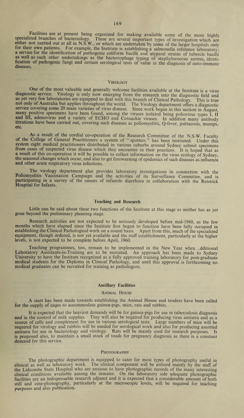 Facilities are at present being organized for making available some of the more highly specialized branches of bacteriology. These are several important types of investigation which are either not carried out at all in N.S.W., or which are undertaken by some of the larger hospitals only for their own patients. For example, the Institute is establishing a salmonella reference laboratory; a service for the identification of pathogenic coliform bacilli and atypical strains of tubercle bacilli as well as such other undertakings as the bacteriophage typing of staphylococcus aureus, identi¬ fication of pathogenic fungi and certain serological tests of value in the diagnosis of auto-immune diseases. Virology One of the most valuable and generally welcome facilities available at the Institute is a virus diagnostic service. Virology is only now emerging from the research into the diagnostic field and as yet very few laboratories are equipped to deal with this branch of Clinical Pathology. This is true not only of Australia but applies throughout the world. The Virology department offers a diagnostic service covering some 20 main varieties of virus disease. Since work began in this section in August, many positive specimens have been found, among the viruses isolated being poliovirus types I II and III, adenovirus and a variety of ECHO and Coxsackie viruses. In addition many antibody titrations have been carried out, covering such diseases as poliomyelitis, Q-fever, psittacosis, mumps, etc. As a result of the cordial co-operation of the Research Committee of the N.S.W. Faculty of the College of General Practitioners a system of “spotters” has been instituted. Under this system eight medical practitioners distributed in various suburbs around Sydney submit specimens from cases of suspected virus disease which they encounter in their practices. It is hoped that as a result of this co-operation it will be possible to collect information on the virus ecology of Sydney, the seasonal changes which occur, and also to get forewarning of epidemics of such diseases as influenza and other acute respiratory virus infections. The virology department also provides laboratory investigations in connection with the Poliomyelitis Vaccination Campaign and the activities of its Surveillance Committee, and is participating in a survey of the causes of infantile diarrhoea in collaboration with the Renwick Hospital for Infants. Teaching and Research Little can be said about these two functions of the Institute at this stage as neither has as yet gone beyond the preliminary planning stage. Research activities are not expected to be seriously developed before mid-1960, as the few months which have elapsed since the Institute first began to function have been fully occupied in establishing the Clinical Pathological work on a sound basis. Apart from this, much of the specialized equipment, though ordered, is not yet available and the staff establishment, particularly at the higher levels, is not expected to be complete before April, 1960. Teaching programmes, too, remain to be implemented in the New Year when additional Laboratory Assistants-in-Training are to be recruited. An approach has been made to Sydney University to have the Institute recognized as a fully approved training laboratory for post-graduate medical students for the Diploma in Clinical Pathology, and until this approval is forthcoming no medical graduates can be recruited for training as pathologists. Ancillary Facilities Animal House A start has been made towards establishing the Animal House and tenders have been called for the supply of cages to accommodate guinea-pigs, mice, rats and rabbits. It is expected that the heaviest demands will be for guinea-pigs for use in tuberculosis diagnosis and in the control of milk supplies. They will also be required for producing virus antisera and as a source of cells and complement for use in various serological tests. Large numbers of mice will be required for virology and rabbits will be needed for serological work and also for producing assorted antisera for use in bacteriology and virology. Rats will be mainly used for research purposes. It is proposed also, to maintain a small stock of toads for pregnancy diagnosis as there is a constant demand for this service. Photography The photographic department is equipped to cater for most types of photography useful in clinical as well as laboratory work. The clinical component will be utilized mainly by the staff of the Lidcombe State Hospital who are anxious to have photographic records of the many interesting clinical conditions available among the inmates. On the laboratory side adequate photographic facilities are an indispensable research adjunct and it is expected that a considerable amount of both still and cine-photography, particularly at the microscopic levels, will be required for teaching purposes and also publication.