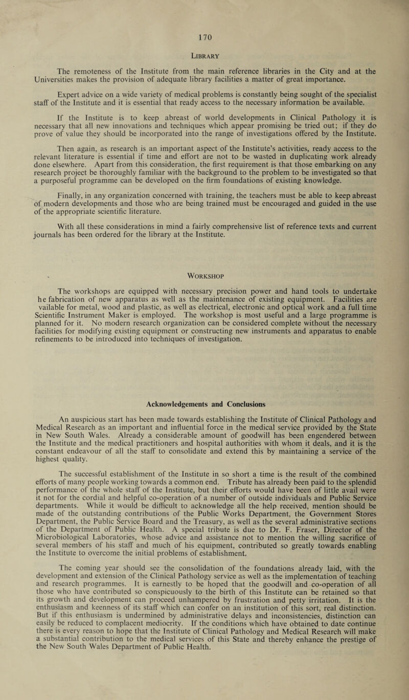 Library The remoteness of the Institute from the main reference libraries in the City and at the Universities makes the provision of adequate library facilities a matter of great importance. Expert advice on a wide variety of medical problems is constantly being sought of the specialist staff of the Institute and it is essential that ready access to the necessary information be available. If the Institute is to keep abreast of world developments in Clinical Pathology it is necessary that all new innovations and techniques which appear promising be tried out; if they do prove of value they should be incorporated into the range of investigations offered by the Institute. Then again, as research is an important aspect of the Institute’s activities, ready access to the relevant literature is essential if time and effort are not to be wasted in duplicating work already done elsewhere. Apart from this consideration, the first requirement is that those embarking on any research project be thoroughly familiar with the background to the problem to be investigated so that a purposeful programme can be developed on the firm foundations of existing knowledge. Finally, in any organization concerned with training, the teachers must be able to keep abreast of modern developments and those who are being trained must be encouraged and guided in the use of the appropriate scientific literature. With all these considerations in mind a fairly comprehensive list of reference texts and current journals has been ordered for the library at the Institute. Workshop The workshops are equipped with necessary precision power and hand tools to undertake he fabrication of new apparatus as well as the maintenance of existing equipment. Facilities are vailable for metal, wood and plastic, as well as electrical, electronic and optical work and a full time Scientific Instrument Maker is employed. The workshop is most useful and a large programme is planned for it. No modern research organization can be considered complete without the necessary facilities for modifying existing equipment or constructing new instruments and apparatus to enable refinements to be introduced into techniques of investigation. Acknowledgements and Conclusions An auspicious start has been made towards establishing the Institute of Clinical Pathology and Medical Research as an important and influential force in the medical service provided by the State in New South Wales. Already a considerable amount of goodwill has been engendered between the Institute and the medical practitioners and hospital authorities with whom it deals, and it is the constant endeavour of all the staff to consolidate and extend this by maintaining a service of the highest quality. The successful establishment of the Institute in so short a time is the result of the combined efforts of many people working towards a common end. Tribute has already been paid to the splendid performance of the whole staff of the Institute, but their efforts would have been of little avail were it not for the cordial and helpful co-operation of a number of outside individuals and Public Service departments. While it would be difficult to acknowledge all the help received, mention should be made of the outstanding contributions of the Public Works Department, the Government Stores Department, the Public Service Board and the Treasury, as well as the several administrative sections of the Department of Public Health. A special tribute is due to Dr. F. Fraser, Director of the Microbiological Laboratories, whose advice and assistance not to mention the willing sacrifice of several members of his staff and much of his equipment, contributed so greatly towards enabling the Institute to overcome the initial problems of establishment. The coming year should see the consolidation of the foundations already laid, with the development and extension of the Clinical Pathology service as well as the implementation of teaching and research programmes. It is earnestly to be hoped that the goodwill and co-operation of all those who have contributed so conspicuously to the birth of this Institute can be retained so that its growth and development can proceed unhampered by frustration and petty irritation. It is the enthusiasm and keenness of its staff which can confer on an institution of this sort, real distinction. But if this enthusiasm is undermined by administrative delays and inconsistencies, distinction can easily be reduced to complacent mediocrity. If the conditions which have obtained to date continue there is every reason to hope that the Institute of Clinical Pathology and Medical Research will make a substantial contribution to the medical services of this State and thereby enhance the prestige of the New South Wales Department of Public Health.